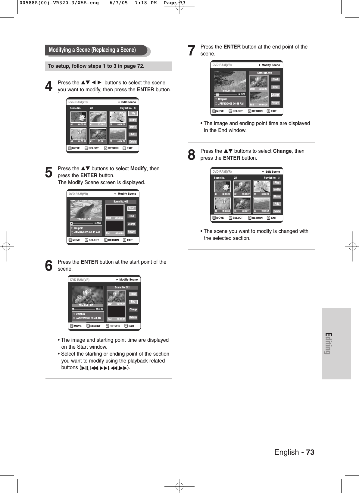 English - 73Editing4Press the …† œ √ buttons to select the sceneyou want to modify, then press the ENTER button.5Press the …† buttons to select Modify, thenpress the ENTER button.The Modify Scene screen is displayed.6Press the ENTER button at the start point of thescene.• The image and starting point time are displayedon the Start window.• Select the starting or ending point of the sectionyou want to modify using the playback relatedbuttons (√II,Iœœ ,√√I,œœ ,√√).7Press the ENTER button at the end point of thescene.• The image and ending point time are displayedin the End window.8Press the …† buttons to select Change, thenpress the ENTER button.• The scene you want to modify is changed withthe selected section.Modifying a Scene (Replacing a Scene)RETURNSELECTMOVE EXITModify SceneDVD-RAM(VR)DolphinJAN/20/2005 06:43 AM00:00:20StartEndChangeReturnScene No. 002Start       00:00:20End         00:00:00RETURNSELECTMOVE EXITModify SceneDVD-RAM(VR)DolphinJAN/20/2005 06:43 AM00:00:30StartEndChangeReturnScene No. 002Start       00:00:20End         00:00:30RETURNSELECTMOVE EXITEdit SceneDVD-RAM(VR)Scene No.             2/7 Playlist No.   3PlayModifyMoveAddDelete01 00:00:26 02 00:00:07 03 00:00:0404 00:00:03 05 00:00:11 06 00:00:04RETURNSELECTMOVE EXITModify SceneDVD-RAM(VR)DolphinJAN/20/2005 06:43 AM00:00:00StartEndChangeReturnScene No. 002Start       00:00:00End         00:00:00RETURNSELECTMOVE EXITEdit SceneDVD-RAM(VR)Scene No.             2/7 Playlist No.   3PlayModifyMoveAddDelete01 00:00:26 02 00:03:07 03 00:00:0404 00:00:03 05 00:00:11 06 00:00:04Title List : 1/7Title List : 1/7Title List : 1/7To setup, follow steps 1 to 3 in page 72.00588A(00)-VR320-3/XAA-eng   6/7/05  7:18 PM  Page 73
