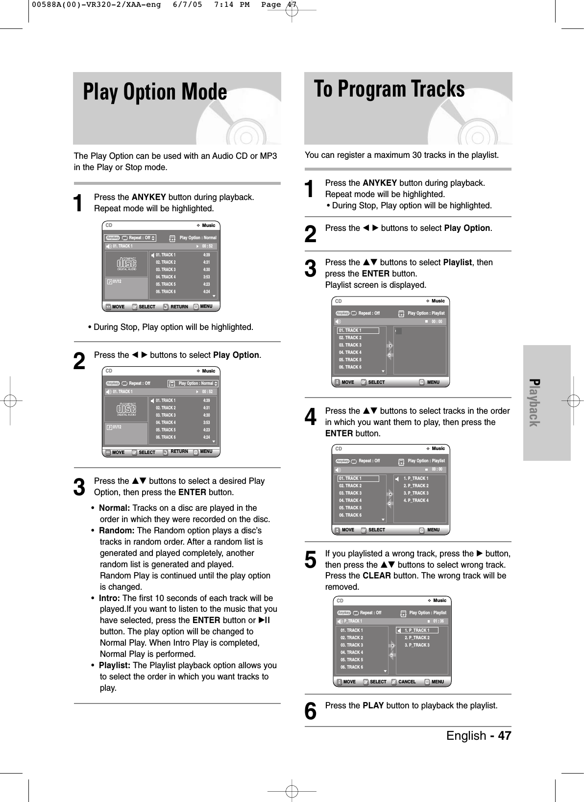 PlaybackPlay Option ModeThe Play Option can be used with an Audio CD or MP3in the Play or Stop mode.1Press the ANYKEY button during playback. Repeat mode will be highlighted.• During Stop, Play option will be highlighted.2Press the œ √ buttons to select Play Option.3Press the …† buttons to select a desired PlayOption, then press the ENTER button.•Normal: Tracks on a disc are played in the order in which they were recorded on the disc.•Random: The Random option plays a disc’s tracks in random order. After a random list isgenerated and played completely, another random list is generated and played. Random Play is continued until the play option is changed.•Intro: The first 10 seconds of each track will be played.If you want to listen to the music that youhave selected, press the ENTER button or √llbutton. The play option will be changed toNormal Play. When Intro Play is completed,Normal Play is performed.• Playlist: The Playlist playback option allows youto select the order in which you want tracks toplay.You can register a maximum 30 tracks in the playlist.1Press the ANYKEY button during playback. Repeat mode will be highlighted.• During Stop, Play option will be highlighted.2Press the œ √ buttons to select Play Option.3Press the …† buttons to select Playlist, thenpress the ENTER button.Playlist screen is displayed.4Press the …† buttons to select tracks in the orderin which you want them to play, then press theENTER button.5If you playlisted a wrong track, press the √ button,then press the …† buttons to select wrong track.Press the CLEAR button. The wrong track will beremoved. 6Press the PLAY button to playback the playlist.SELECT RETURN MENUMOVEMusicCDRepeat : Off Play Option : Normal01. TRACK 102. TRACK 203. TRACK 304. TRACK 405. TRACK 506. TRACK 64:394:314:303:534:234:2400 : 5201. TRACK 101/12SELECTMOVEMusicCDRepeat : OffPlay Option : Normal01. TRACK 102. TRACK 203. TRACK 304. TRACK 405. TRACK 506. TRACK 64:394:314:303:534:234:2400 : 5201. TRACK 101/12To Program TracksSELECT MENUMOVEMusicCDRepeat : Off Play Option : Playlist01. TRACK 102. TRACK 203. TRACK 304. TRACK 405. TRACK 506. TRACK 600 : 001. P_TRACK 12. P_TRACK 23. P_TRACK 34. P_TRACK 4SELECT MENUMOVEMusicCDRepeat : Off Play Option : Playlist01. TRACK 102. TRACK 203. TRACK 304. TRACK 405. TRACK 506. TRACK 600 : 00SELECT CANCEL MENUMOVEMusicCDRepeat : Off Play Option : Playlist01. TRACK 102. TRACK 203. TRACK 304. TRACK 405. TRACK 506. TRACK 601 : 36P_TRACK 11. P_TRACK 12. P_TRACK 23. P_TRACK 3RETURN MENUEnglish - 4700588A(00)-VR320-2/XAA-eng 6/7/05 7:14 PM Page 47