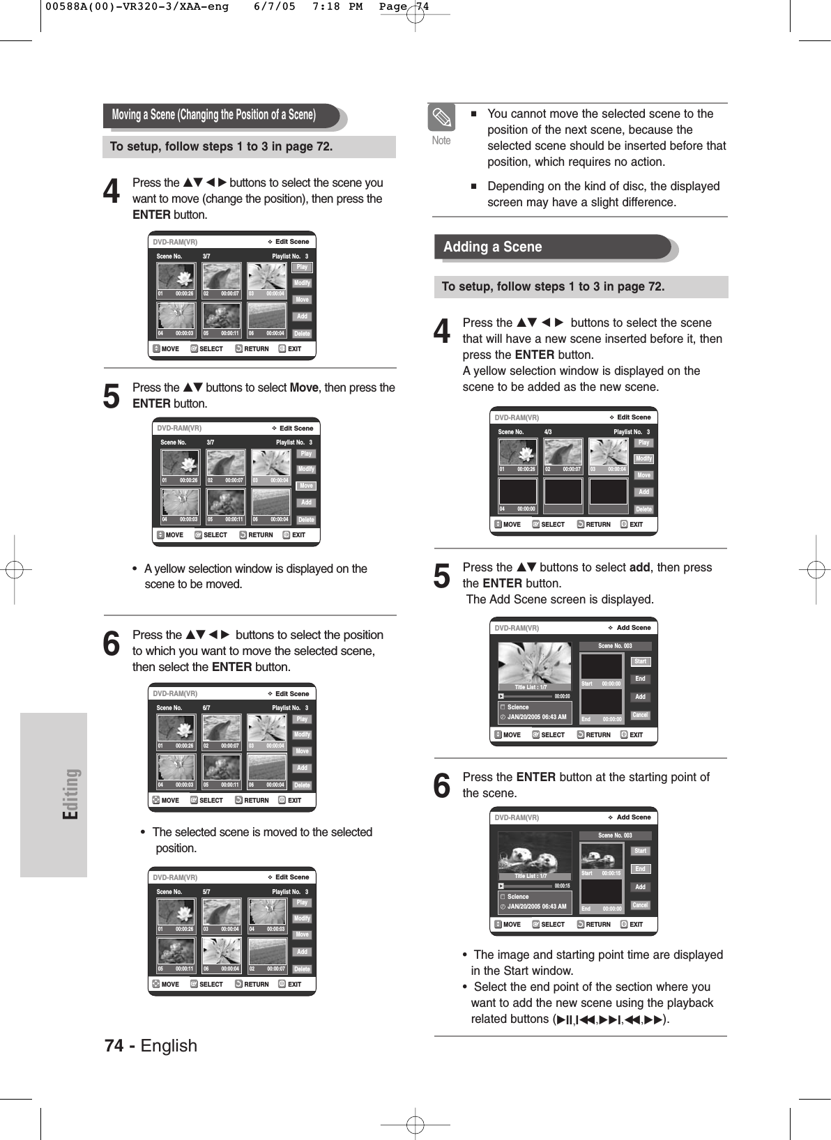74 - EnglishEditing4Press the …† œ √ buttons to select the scene youwant to move (change the position), then press theENTER button.5Press the …† buttons to select Move, then press theENTER button.•  Ayellow selection window is displayed on the scene to be moved.6Press the …† œ √buttons to select the positionto which you want to move the selected scene,then select the ENTER button.•  The selected scene is moved to the selected position.4Press the …† œ √ buttons to select the scenethat will have a new scene inserted before it, thenpress the ENTER button.Ayellow selection window is displayed on thescene to be added as the new scene.5Press the …† buttons to select add, then pressthe ENTER button.The Add Scene screen is displayed.6Press the ENTER button at the starting point ofthe scene.•  The image and starting point time are displayedin the Start window.•  Select the end point of the section where youwant to add the new scene using the playbackrelated buttons (√II,Iœœ ,√√I,œœ ,√√). Moving a Scene (Changing the Position of a Scene)Adding a Scene■ You cannot move the selected scene to theposition of the next scene, because theselected scene should be inserted before thatposition, which requires no action.■Depending on the kind of disc, the displayedscreen may have a slight difference.NoteRETURNSELECTMOVE EXITEdit SceneDVD-RAM(VR)Scene No.             3/7 Playlist No.   3PlayModifyMoveAddDelete01 00:00:26 02 00:00:07 03 00:00:0404 00:00:03 05 00:00:11 06 00:00:04RETURNSELECTMOVE EXITEdit SceneDVD-RAM(VR)Scene No.             6/7 Playlist No.   3PlayModifyMoveAddDelete01 00:00:26 02 00:00:07 03 00:00:0404 00:00:03 05 00:00:11 06 00:00:04RETURNSELECTMOVE EXITEdit SceneDVD-RAM(VR)Scene No.             5/7 Playlist No.   3PlayModifyMoveAddDelete01 00:00:2602 00:00:0703 00:00:04 04 00:00:0305 00:00:11 06 00:00:04RETURNSELECTMOVE EXITEdit SceneDVD-RAM(VR)Scene No.             4/3 Playlist No.   3PlayModifyMoveAddDelete01 00:00:26 02 00:00:07 03 00:00:0404 00:00:00RETURNSELECTMOVE EXITAdd SceneDVD-RAM(VR)ScienceJAN/20/2005 06:43 AM 00:00:00StartEndAddCancelScene No. 003Start       00:00:00End         00:00:00RETURNSELECTMOVE EXITAdd SceneDVD-RAM(VR)ScienceJAN/20/2005 06:43 AM 00:00:15StartEndAddCancelScene No. 003Start       00:00:15End         00:00:00RETURNSELECTMOVE EXITEdit SceneDVD-RAM(VR)Scene No.             3/7 Playlist No.   3PlayModifyMoveAddDelete01 00:00:26 02 00:00:07 03 00:00:0404 00:00:03 05 00:00:11 06 00:00:04Title List : 1/7Title List : 1/7To setup, follow steps 1 to 3 in page 72.To setup, follow steps 1 to 3 in page 72.00588A(00)-VR320-3/XAA-eng   6/7/05  7:18 PM  Page 74