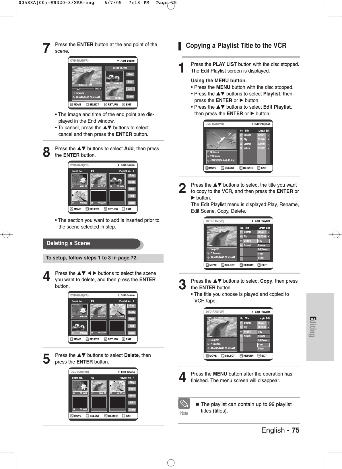 Editing7Press the ENTER button at the end point of thescene.• The image and time of the end point are dis-played in the End window.• To cancel, press the …† buttons to select cancel and then press the ENTER button.8Press the …† buttons to select Add, then pressthe ENTER button.• The section you want to add is inserted prior tothe scene selected in step.4Press the …† œ √ buttons to select the sceneyou want to delete, and then press the ENTERbutton.5Press the …† buttons to select Delete, thenpress the ENTER button.Copying a Playlist Title to the VCR1Press the PLAY LIST button with the disc stopped.The Edit Playlist screen is displayed.Using the MENU button.• Press the MENU button with the disc stopped.• Press the …† buttons to select Playlist, then press the ENTER or √button.• Press the …† buttons to select Edit Playlist,then press the ENTER or √button.2Press the …† buttons to select the title you wantto copy to the VCR, and then press the ENTER or√button.The Edit Playlist menu is displayed:Play, Rename,Edit Scene, Copy, Delete.3Press the …† buttons to select Copy, then pressthe ENTER button.• The title you choose is played and copied toVCR tape. 4Press the MENU button after the operation hasfinished. The menu screen will disappear.RETURNSELECTMOVE EXITAdd SceneDVD-RAM(VR)SclenceJAN/20/2005 06:43 AM 00:00:35StartEndAddCancelScene No. 003Start       00:00:15End         00:00:35RETURNSELECTMOVE EXITEdit SceneDVD-RAM(VR)Scene No.             4/4 Playlist No.   4PlayModifyMoveAddDelete01 00:00:26 02 00:00:07 03 00:00:0404 00:00:20Deleting a Scene RETURNSELECTMOVE EXITEdit SceneDVD-RAM(VR)Scene No.             4/4 Playlist No.   4PlayModifyMoveAddDelete01 00:00:26 02 00:00:07 03 00:00:0404 00:00:35RETURNSELECTMOVE EXITEdit SceneDVD-RAM(VR)Scene No.             4/3 Playlist No.   4PlayModifyMoveAddDelete01 00:00:26 02 00:00:07 03 00:00:0404 00:00:00RETURNSELECTMOVE EXITEdit PlaylistDVD-RAM(VR)No.   Title                 Length  EditScience7 ScenesJAN/20/2005 06:43 AM01 Science 00:00:17 √√02 Sky 00:00:06 √√03 Dolphin 00:00:06 √√04 Natural 00:00:37 √√RETURNSELECTMOVE EXITEdit PlaylistDVD-RAM(VR)No.   Title                 Length  EditDolphin7 ScenesJAN/20/2005 06:43 AM01 Science 00:00:17 √√02 Sky 00:00:06 √√03 Dolphin 00:00:06 √√04 Natural 00:00:37 √√PlayRenameEdit SceneCopyDeleteRETURNSELECTMOVE EXITEdit PlaylistDVD-RAM(VR)No.   Title                 Length  EditDolphin7 ScenesJAN/20/2005 06:43 AM01 Science 00:00:17 √√02 Sky 00:00:06 √√03 Dolphin 00:00:06 √√04 Natural 00:00:37 √√PlayRenameEdit SceneCopyDeleteTitle List : 1/7To setup, follow steps 1 to 3 in page 72.English - 75The playlist can contain up to 99 playlisttitles (titles).Note05 00:00:0005 00:00:0000588A(00)-VR320-3/XAA-eng   6/7/05  7:18 PM  Page 75
