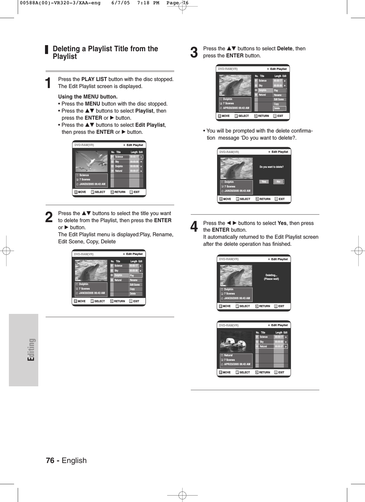 76 - EnglishEditingDeleting a Playlist Title from thePlaylist1Press the PLAY LIST button with the disc stopped.The Edit Playlist screen is displayed.Using the MENU button.• Press the MENU button with the disc stopped.• Press the …† buttons to select Playlist, then press the ENTER or √button.• Press the …† buttons to select Edit Playlist,then press the ENTER or √button.2Press the …† buttons to select the title you wantto delete from the Playlist, then press the ENTERor √button.The Edit Playlist menu is displayed:Play, Rename,Edit Scene, Copy, Delete3Press the …† buttons to select Delete, thenpress the ENTER button.• You will be prompted with the delete confirma-tion  message ‘Do you want to delete?.4Press the œ √ buttons to select Yes, then pressthe ENTER button.It automatically returned to the Edit Playlist screenafter the delete operation has finished.RETURNSELECTMOVE EXITEdit PlaylistDVD-RAM(VR)No.   Title                 Length  EditScience7 ScenesJAN/20/2005 06:43 AM01 Science 00:00:17 √√02 Sky 00:00:06 √√03 Dolphin 00:00:06 √√04 Natural 00:00:37 √√RETURNSELECTMOVE EXITEdit PlaylistDVD-RAM(VR)No.   Title                 Length  EditDolphin7 ScenesJAN/20/2005 06:43 AM01 Science 00:00:17 √√02 Sky 00:00:06 √√03 Dolphin 00:00:06 √√04 Natural 00:00:37 √√PlayRenameEdit SceneCopyDeleteRETURNSELECTMOVE EXITEdit PlaylistDVD-RAM(VR)No.   Title                 Length  EditNatural7 ScenesAPR/23/2005 06:43 AM01 Science 00:00:17 √√02 Sky 00:00:06 √√03 Natural 00:00:37 √√RETURNSELECTMOVE EXITEdit PlaylistDVD-RAM(VR)No.   Title                 Length  EditDolphin7 ScenesAPR/20/2005 06:43 AM01 Science 00:00:17 √√02 Sky 00:00:06 √√03 Dolphin 00:00:06 √√04 Natural 00:00:37 √√PlayRenameEdit SceneCopyDeleteRETURNSELECTMOVE EXITEdit PlaylistDVD-RAM(VR)Dolphin7 ScenesJAN/20/2005 06:43 AMDo you want to delete?NoYesRETURNSELECTMOVE EXITEdit PlaylistDVD-RAM(VR)Dolphin7 ScenesJAN/20/2005 06:43 AMDeleting...(Please wait)00588A(00)-VR320-3/XAA-eng   6/7/05  7:18 PM  Page 76