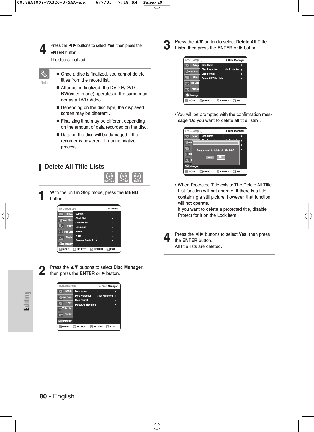 80 - EnglishEditingDelete All Title Lists1With the unit in Stop mode, press the MENU button.2Press the …† buttons to select Disc Manager,then press the ENTER or √button.4Press the œ √buttons to select Yes, then press theENTER button.The disc is finalized.Once a disc is finalized, you cannot deletetitles from the record list.After being finalized, the DVD-R/DVD-RW(video mode) operates in the same man-ner as a DVD-Video.Depending on the disc type, the displayedscreen may be different .Finalizing time may be different dependingon the amount of data recorded on the disc.Data on the disc will be damaged if therecorder is powered off during finalizeprocess.NoteRETURNSELECTMOVE EXITSetupDVD-RAM(VR)System √√Clock Set √√Channel Set √√Language √√Audio √√Video  √√Parental Control  √√SetupTimer Rec.Copy Title ListPlaylistDisc Manager3Press the …† button to select Delete All TitleLists, then press the ENTER or √button.•You will be prompted with the confirmation mes-sage &apos;Do you want to delete all title lists?&apos;.• When Protected Title exists: The Delete All TitleList function will not operate. If there is a titlecontaining a still picture, however, that functionwill not operate. If you want to delete a protected title, disableProtect for it on the Lock item.4Press the œ √ buttons to select Yes, then pressthe ENTER button.All title lists are deleted.RETURNSELECTMOVE EXITDisc ManagerDVD-RAM(VR)Disc Name :√√Disc Protection : Not Protected√√Disc Format√√Delete All Title Lists√√RETURNSELECTMOVE EXITDisc ManagerDVD-RAM(VR)Disc Name :√√Disc Protection : Not Protected√√Disc Format√√Delete All Title Lists√√RETURNSELECTMOVE EXITDisc ManagerDVD-RAM(VR)Disc Name :√√Disc Protection : Not Protected√√Disc Format√√Delete All Title Lists√√SetupTimer Rec.Copy Title ListPlaylistDisc ManagerSetupTimer Rec.Copy Title ListPlaylistDisc ManagerDo you want to delete all title lists?Yes NoSetupTimer Rec.Copy Title ListPlaylistDisc Manager00588A(00)-VR320-3/XAA-eng   6/7/05  7:18 PM  Page 80