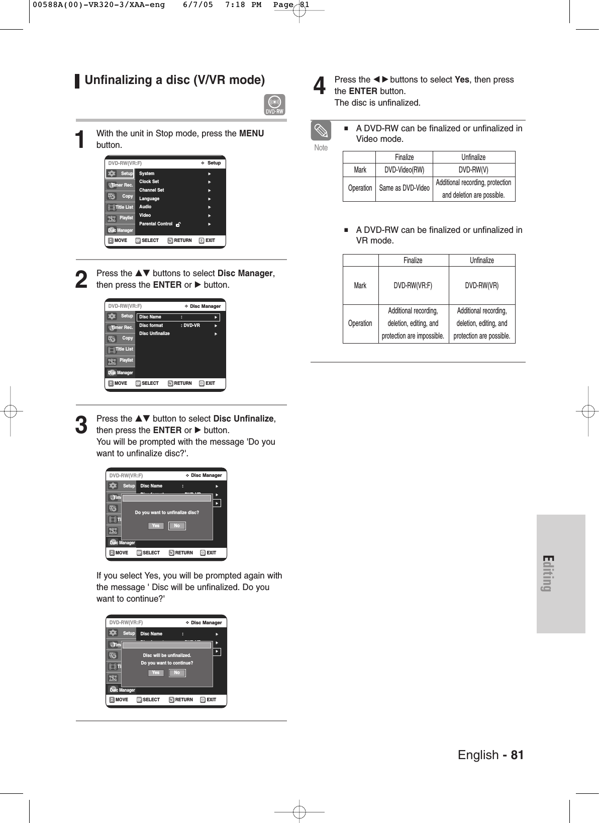 English - 81EditingUnfinalizing a disc (V/VR mode) 1With the unit in Stop mode, press the MENU button.2Press the …† buttons to select Disc Manager,then press the ENTER or √button.3Press the …† button to select Disc Unfinalize,then press the ENTER or √button.You will be prompted with the message &apos;Do youwant to unfinalize disc?&apos;. If you select Yes, you will be prompted again withthe message &apos; Disc will be unfinalized. Do youwant to continue?&apos;4Press the œ √ buttons to select Yes, then pressthe ENTER button.The disc is unfinalized. RETURNSELECTMOVE EXITDisc ManagerDVD-RW(VR:F)Disc Name :√√Disc format : DVD-VR√√Disc Unfinalize√√RETURNSELECTMOVE EXITDisc ManagerDVD-RW(VR:F)Disc Name :√√Disc format : DVD-VR√√Disc Unfinalize√√■ ADVD-RW can be finalized or unfinalized inVideo mode.■ ADVD-RW can be finalized or unfinalized inVR mode.NoteFinalize UnfinalizeMark DVD-Video(RW) DVD-RW(V)Operation Same as DVD-Video Additional recording, protectionand deletion are possible.Finalize UnfinalizeMark DVD-RW(VR:F) DVD-RW(VR) Additional recording, Additional recording,Operation deletion, editing, and deletion, editing, and  protection are impossible. protection are possible.RETURNSELECTMOVE EXITSetupDVD-RW(VR:F)System √√Clock Set √√Channel Set √√Language √√Audio √√Video  √√Parental Control  √√SetupTimer Rec.Copy Title ListPlaylistDisc ManagerRETURNSELECTMOVE EXITDisc ManagerDVD-RW(VR:F)Disc Name :√√Disc format : DVD-VR√√Disc Unfinalize√√SetupTimer Rec.Copy Title ListPlaylistDisc ManagerSetupTimer Rec.Copy Title ListPlaylistDisc ManagerDo you want to unfinalize disc?Yes NoDisc will be unfinalized.Do you want to continue?Yes NoSetupTimer Rec.Copy Title ListPlaylistDisc Manager00588A(00)-VR320-3/XAA-eng   6/7/05  7:18 PM  Page 81