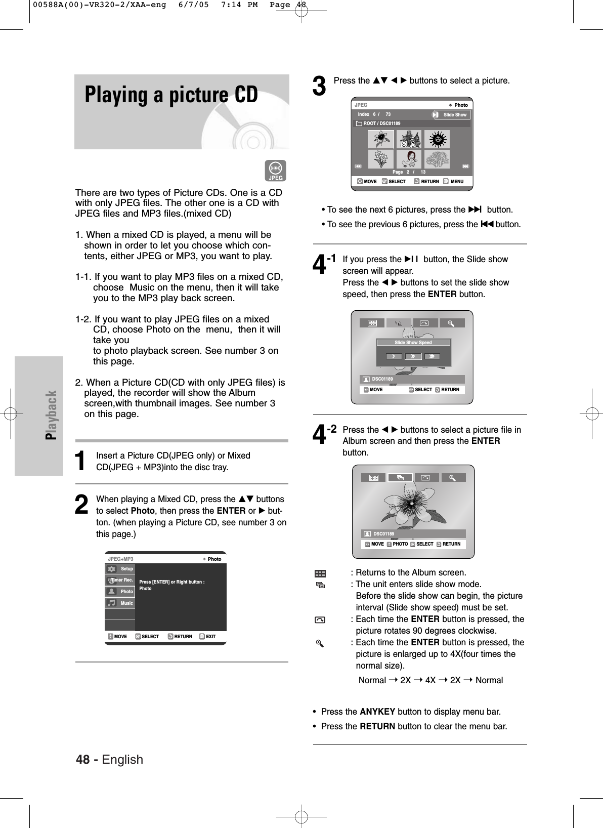 48 - EnglishPlaybackPlaying a picture CDThere are two types of Picture CDs. One is a CDwith only JPEG files. The other one is a CD withJPEG files and MP3 files.(mixed CD) 1. When a mixed CD is played, a menu will beshown in order to let you choose which con-tents, either JPEG or MP3, you want to play. 1-1. If you want to play MP3 files on a mixed CD,choose  Music on the menu, then it will takeyou to the MP3 play back screen.  1-2. If you want to play JPEG files on a mixedCD, choose Photo on the  menu,  then it willtake youto photo playback screen. See number 3 onthis page. 2. When a Picture CD(CD with only JPEG files) isplayed, the recorder will show the Albumscreen,with thumbnail images. See number 3on this page. 1Insert a Picture CD(JPEG only) or MixedCD(JPEG + MP3)into the disc tray.  2When playing a Mixed CD, press the …† buttonsto select Photo, then press the ENTER or √but-ton. (when playing a Picture CD, see number 3 onthis page.)3Press the …† œ √ buttons to select a picture.• To see the next 6 pictures, press the√√lbutton.• To see the previous 6 pictures, press the lœœ button.4-1If you press the √ll button, the Slide showscreen will appear.Press the œ √ buttons to set the slide showspeed, then press the ENTER button.4-2Press the œ √ buttons to select a picture file inAlbum screen and then press the ENTERbutton.: Returns to the Album screen.: The unit enters slide show mode.Before the slide show can begin, the pictureinterval (Slide show speed) must be set.: Each time the ENTER button is pressed, the picture rotates 90 degrees clockwise.: Each time the ENTER button is pressed, the picture is enlarged up to 4X(four times the normal size).Normal ➝2X ➝4X ➝2X ➝ Normal •  Press the ANYKEY button to display menu bar.•  Press the RETURN button to clear the menu bar.RETURNSELECTMOVE EXITPhotoJPEG+MP3Press [ENTER] or Right button :PhotoSELECT RETURN MENUMOVEPhotoJPEGIndex   6  /     73 Slide ShowROOT / DSC01189Page   2   /     13RETURNSELECTMOVEDSC01189Slide Show SpeedRETURNSELECTMOVE PHOTODSC01189SetupTimer Rec.PhotoMusic00588A(00)-VR320-2/XAA-eng  6/7/05  7:14 PM  Page 48