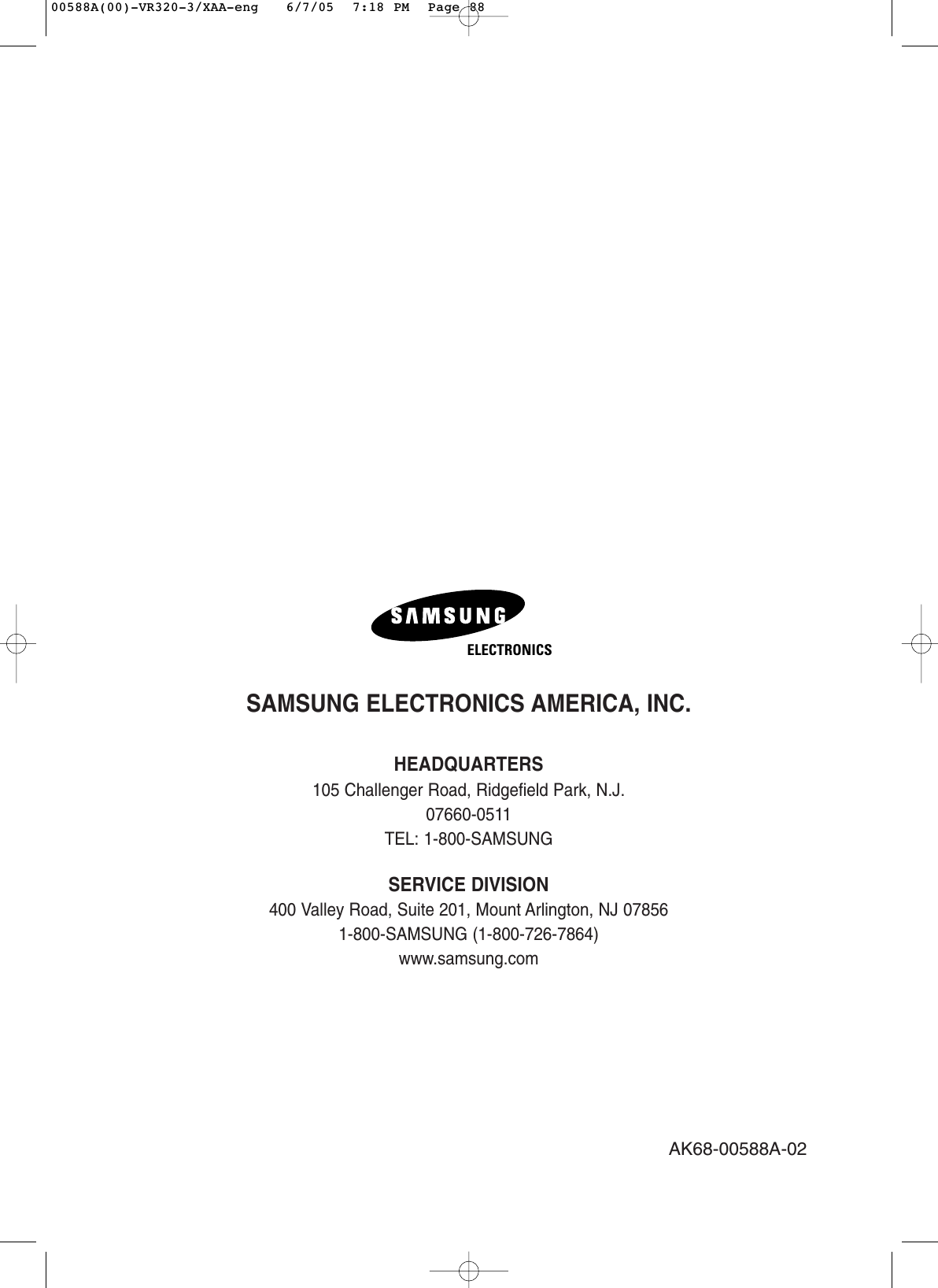 SAMSUNG ELECTRONICS AMERICA, INC.HEADQUARTERS 105 Challenger Road, Ridgefield Park, N.J. 07660-0511TEL: 1-800-SAMSUNGSERVICE DIVISION400 Valley Road, Suite 201, Mount Arlington, NJ 07856 1-800-SAMSUNG (1-800-726-7864)www.samsung.comAK68-00588A-02ELECTRONICS00588A(00)-VR320-3/XAA-eng   6/7/05  7:18 PM  Page 88