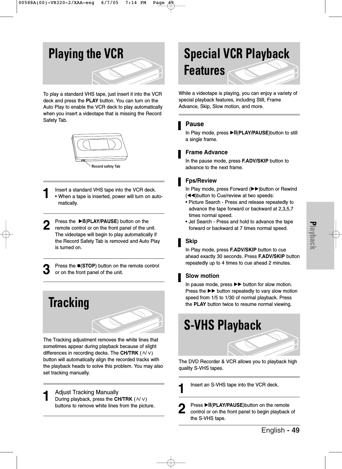 English - 49PlaybackTo  play a standard VHS tape, just insert it into the VCRdeck and press the PLAY button. You can turn on theAuto Play to enable the VCR deck to play automaticallywhen you insert a videotape that is missing the RecordSafety Tab. 1Insert a standard VHS tape into the VCR deck.• When a tape is inserted, power will turn on auto-matically.2Press the  √II(PLAY/PAUSE) button on theremote control or on the front panel of the unit.The videotape will begin to play automatically ifthe Record Safety Tab is removed and Auto Playis turned on. 3Press the (STOP) button on the remote controlor on the front panel of the unit.The Tracking adjustment removes the white lines thatsometimes appear during playback because of slightdifferences in recording decks. The CH/TRK (/)button will automatically align the recorded tracks withthe playback heads to solve this problem. You may alsoset tracking manually.1Adjust Tracking ManuallyDuring playback, press the CH/TRK (/)buttons to remove white lines from the picture.While a videotape is playing, you can enjoy a variety ofspecial playback features, including Still, FrameAdvance, Skip, Slow motion, and more. Pause In Play mode, press √II(PLAY/PAUSE)button to stilla single frame.Frame Advance In the pause mode, press F.ADV/SKIP button toadvance to the next frame.Fps/ReviewIn Play mode, press Forward (√√)button or Rewind(œœ)button to Cue/review at two speeds:• Picture Search - Press and release repeatedly toadvance the tape forward or backward at 2,3,5,7times normal speed.• Jet Search - Press and hold to advance the tapeforward or backward at 7 times normal speed.SkipIn Play mode, press F.ADV/SKIP button to cueahead exactly 30 seconds. Press F.ADV/SKIP buttonrepeatedly up to 4 times to cue ahead 2 minutes. Slow motionIn pause mode, press √√ button for slow motion.Press the √√ button repeatedly to vary slow motionspeed from 1/5 to 1/30 of normal playback. Pressthe PLAY button twice to resume normal viewing.The DVD Recorder &amp; VCR allows you to playback highquality S-VHS tapes.1Insert an S-VHS tape into the VCR deck.2Press √II(PLAY/PAUSE)button on the remotecontrol or on the front panel to begin playback ofthe S-VHS tape.Playing the VCRTrackingSpecial VCR PlaybackFeaturesS-VHS Playback00588A(00)-VR320-2/XAA-eng  6/7/05  7:14 PM  Page 49