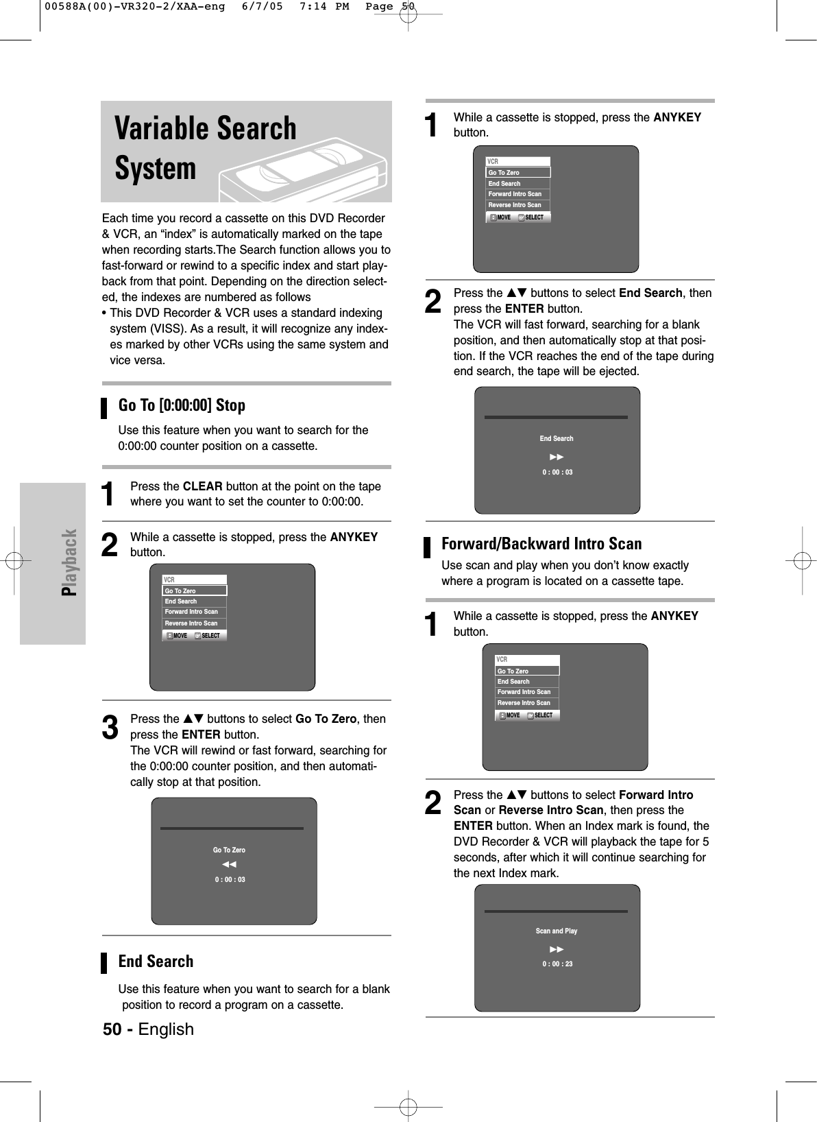 Each time you record a cassette on this DVD Recorder&amp; VCR, an “index” is automatically marked on the tapewhen recording starts.The Search function allows you tofast-forward or rewind to a specific index and start play-back from that point. Depending on the direction select-ed, the indexes are numbered as follows• This DVD Recorder &amp; VCR uses a standard indexingsystem (VISS). As a result, it will recognize any index-es marked by other VCRs using the same system andvice versa.Go To [0:00:00] StopUse this feature when you want to search for the0:00:00 counter position on a cassette.1Press the CLEAR button at the point on the tapewhere you want to set the counter to 0:00:00.2While a cassette is stopped, press the ANYKEYbutton.3Press the …† buttons to select Go To Zero, thenpress the ENTER button.The VCR will rewind or fast forward, searching forthe 0:00:00 counter position, and then automati-cally stop at that position.End SearchUse this feature when you want to search for a blankposition to record a program on a cassette.50 - EnglishPlaybackVariable SearchSystem1While a cassette is stopped, press the ANYKEYbutton.2Press the …† buttons to select End Search, thenpress the ENTER button.The VCR will fast forward, searching for a blankposition, and then automatically stop at that posi-tion. If the VCR reaches the end of the tape duringend search, the tape will be ejected.Forward/Backward Intro ScanUse scan and play when you don’t know exactlywhere a program is located on a cassette tape.1While a cassette is stopped, press the ANYKEYbutton.2Press the …† buttons to select Forward IntroScan or Reverse Intro Scan, then press theENTER button. When an Index mark is found, theDVD Recorder &amp; VCR will playback the tape for 5seconds, after which it will continue searching forthe next Index mark.Go To Zeroœœ0 : 00 : 03End Search√√0 : 00 : 03Scan and Play√√0 : 00 : 23SELECTMOVEVCRGo To ZeroEnd SearchForward Intro ScanReverse Intro ScanSELECTMOVEVCRGo To ZeroEnd SearchForward Intro ScanReverse Intro ScanSELECTMOVEVCRGo To ZeroEnd SearchForward Intro ScanReverse Intro Scan00588A(00)-VR320-2/XAA-eng  6/7/05  7:14 PM  Page 50