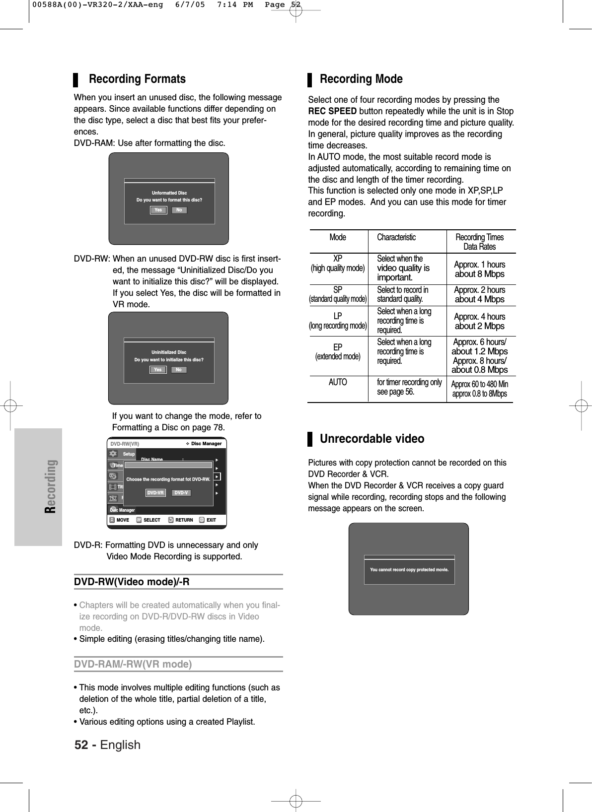 52 - EnglishRecordingRecording FormatsWhen you insert an unused disc, the following messageappears. Since available functions differ depending onthe disc type, select a disc that best fits your prefer-ences.DVD-RAM: Use after formatting the disc.DVD-RW: When an unused DVD-RW disc is first insert-ed, the message “Uninitialized Disc/Do youwant to initialize this disc?” will be displayed.If you select Yes, the disc will be formatted inVR mode. If you want to change the mode, refer toFormatting a Disc on page 78.DVD-R: Formatting DVD is unnecessary and only Video Mode Recording is supported.DVD-RW(Video mode)/-R•Chapters will be created automatically when you final-ize recording on DVD-R/DVD-RW discs in Videomode.• Simple editing (erasing titles/changing title name).DVD-RAM/-RW(VR mode)• This mode involves multiple editing functions (such asdeletion of the whole title, partial deletion of a title,etc.).• Various editing options using a created Playlist.Unformatted DiscDo you want to format this disc?Yes NoUninitialized DiscDo you want to initialize this disc?Yes NoRETURNSELECTMOVE EXITDisc ManagerDVD-RW(VR)Disc Name :√√Disc Protection : Not Protected√√Disc Format√√Delete All Title Lists√√Cartridge Protect Inf√√SetupTimer Rec.Copy Title ListPlaylistDisc ManagerChoose the recording format fot DVD-RW.DVD-VR DVD-VRecording ModeSelect one of four recording modes by pressing theREC SPEED button repeatedly while the unit is in Stopmode for the desired recording time and picture quality. In general, picture quality improves as the recordingtime decreases. In AUTO mode, the most suitable record mode isadjusted automatically, according to remaining time onthe disc and length of the timer recording. This function is selected only one mode in XP,SP,LPand EP modes.  And you can use this mode for timerrecording.Unrecordable videoPictures with copy protection cannot be recorded on thisDVD Recorder &amp; VCR.When the DVD Recorder &amp; VCR receives a copy guard signal while recording, recording stops and the followingmessage appears on the screen.Mode CharacteristicXP Select when the  (high quality mode)video quality is important.SP Select to record in(standard quality mode)standard quality.LP Select when a long(long recording mode)recording time is required.EP Select when a long(extended mode)recording time is required.AUTO for timer recording onlysee page 56.Recording TimesData RatesApprox. 1 hoursabout 8 MbpsApprox. 2 hoursabout 4 MbpsApprox. 4 hoursabout 2 MbpsApprox. 6 hours/about 1.2 MbpsApprox. 8 hours/about 0.8 MbpsApprox 60 to 480 Minapprox 0.8 to 8MbpsYou cannot record copy protected movie.00588A(00)-VR320-2/XAA-eng  6/7/05  7:14 PM  Page 52