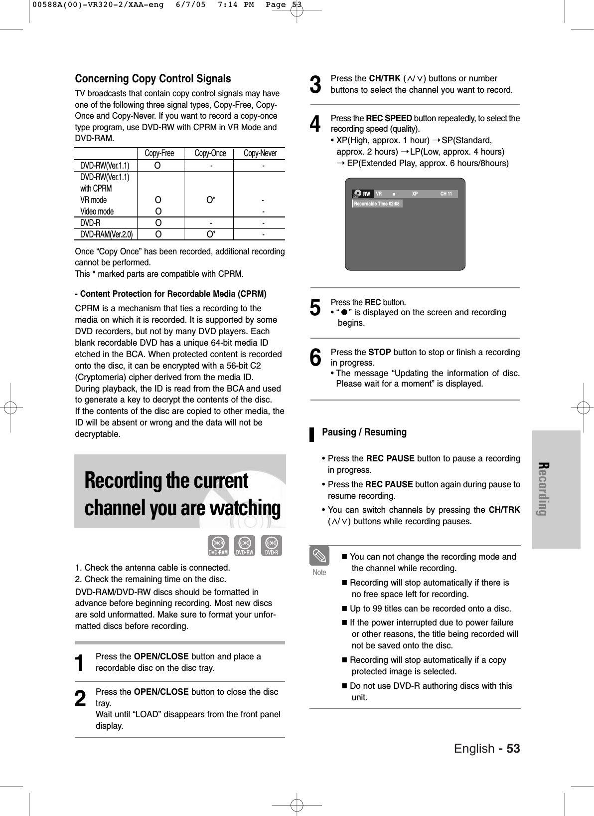English - 53RecordingConcerning Copy Control SignalsTV broadcasts that contain copy control signals may haveone of the following three signal types, Copy-Free, Copy-Once and Copy-Never. If you want to record a copy-oncetype program, use DVD-RW with CPRM in VR Mode andDVD-RAM.Once “Copy Once” has been recorded, additional recordingcannot be performed.This * marked parts are compatible with CPRM.- Content Protection for Recordable Media (CPRM) CPRM is a mechanism that ties a recording to themedia on which it is recorded. It is supported by someDVD recorders, but not by many DVD players. Eachblank recordable DVD has a unique 64-bit media IDetched in the BCA. When protected content is recordedonto the disc, it can be encrypted with a 56-bit C2(Cryptomeria) cipher derived from the media ID.During playback, the ID is read from the BCA and usedto generate a key to decrypt the contents of the disc. If the contents of the disc are copied to other media, theID will be absent or wrong and the data will not bedecryptable.Recording the currentchannel you are watching1. Check the antenna cable is connected.2. Check the remaining time on the disc.DVD-RAM/DVD-RW discs should be formatted inadvance before beginning recording. Most new discsare sold unformatted. Make sure to format your unfor-matted discs before recording.1Press the OPEN/CLOSE button and place arecordable disc on the disc tray.2Press the OPEN/CLOSE button to close the disctray.Wait until “LOAD” disappears from the front paneldisplay. 3Press the CH/TRK (/ ) buttons or number buttons to select the channel you want to record.4Press the REC SPEED button repeatedly, to select therecording speed (quality).• XP(High, approx. 1 hour) ➝SP(Standard, approx. 2 hours) ➝LP(Low, approx. 4 hours) ➝EP(Extended Play, approx. 6 hours/8hours)5Press the REC button.• “” is displayed on the screen and recording begins.6Press the STOP button to stop or finish a recordingin progress. • The message “Updating the information of disc.Please wait for a moment” is displayed.Pausing / Resuming•Press the REC PAUSE button to pause a recordingin progress.•Press the REC PAUSE button again during pause toresume recording.•You can switch channels by pressing the CH/TRK(/ ) buttons while recording pauses.You can not change the recording mode andthe channel while recording.Recording will stop automatically if there isno free space left for recording.Up to 99 titles can be recorded onto a disc.If the power interrupted due to power failureor other reasons, the title being recorded willnot be saved onto the disc.Recording will stop automatically if a copyprotected image is selected. Do not use DVD-R authoring discs with thisunit.NoteRWVR                        XP CH 11Recordable Time 02:08Copy-Free Copy-Once Copy-NeverDVD-RW(Ver.1.1) O- -DVD-RW(Ver.1.1)with CPRMVR mode OO* -Video mode O-DVD-R O- -DVD-RAM(Ver.2.0)OO* -00588A(00)-VR320-2/XAA-eng  6/7/05  7:14 PM  Page 53