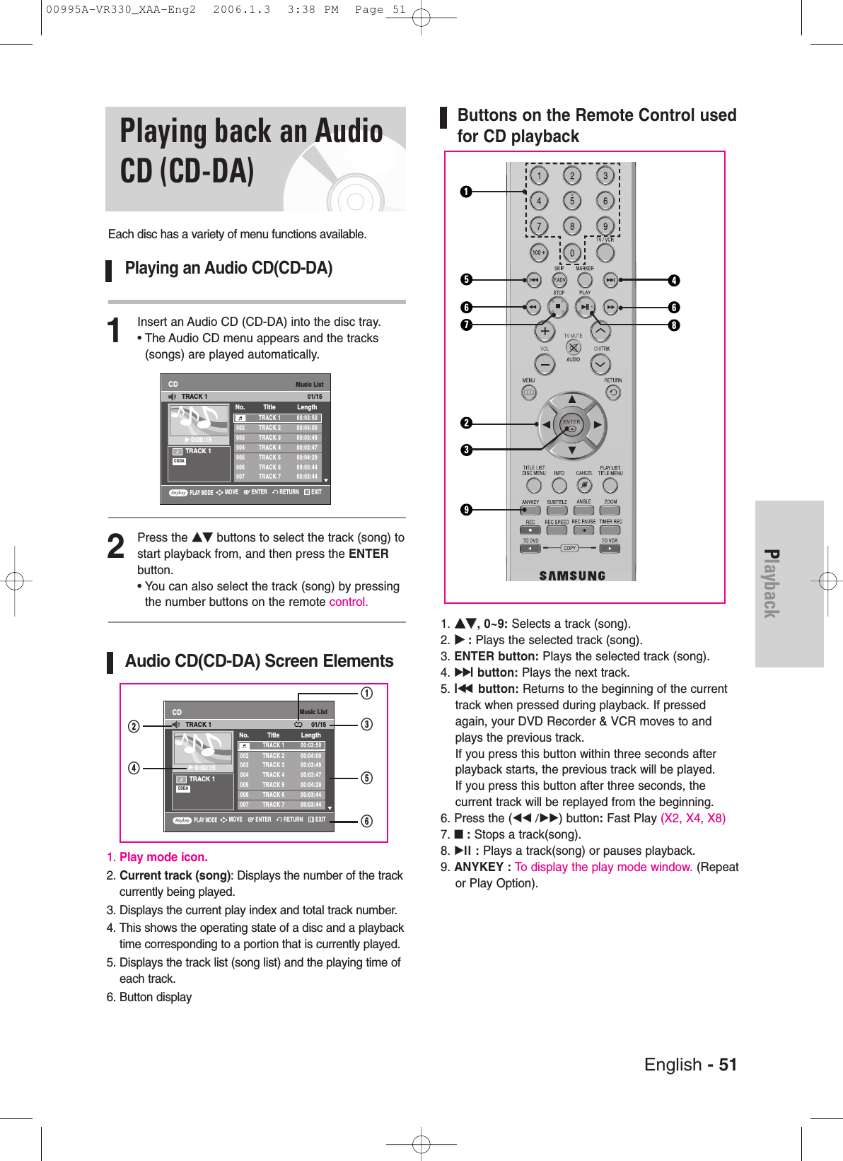 English - 51PlaybackButtons on the Remote Control usedfor CD playback1. ……††, 0~9: Selects a track (song).2. √√:Plays the selected track (song).3. ENTER button: Plays the selected track (song).4. √√lbutton: Plays the next track.5. lœœbutton: Returns to the beginning of the currenttrack when pressed during playback. If pressedagain, your DVD Recorder &amp; VCR moves to andplays the previous track. If you press this button within three seconds afterplayback starts, the previous track will be played. If you press this button after three seconds, the current track will be replayed from the beginning.6. Press the (œœ /√√) button:Fast Play (X2, X4, X8)7. ■:Stops a track(song).8. √ll : Plays a track(song) or pauses playback.9. ANYKEY : To display the play mode window. (Repeator Play Option).Playing back an AudioCD (CD-DA)Each disc has a variety of menu functions available.Playing an Audio CD(CD-DA)1Insert an Audio CD (CD-DA) into the disc tray.• The Audio CD menu appears and the tracks(songs) are played automatically.2Press the ……††buttons to select the track (song) tostart playback from, and then press the ENTERbutton.• You can also select the track (song) by pressingthe number buttons on the remote control.Audio CD(CD-DA) Screen Elements1. Play mode icon.2. Current track (song): Displays the number of the trackcurrently being played.3. Displays the current play index and total track number.4. This shows the operating state of a disc and a playbacktime corresponding to a portion that is currently played.5. Displays the track list (song list) and the playing time ofeach track.6. Button displayMusic ListCDTRACK 1√√0:00:15TRACK 1 00:03:50002 TRACK 2 00:04:00003 TRACK 3 00:03:49004 TRACK 4 00:03:47005 TRACK 5 00:04:29006 TRACK 6 00:03:44007 TRACK 7 00:03:44No. Title LengthTRACK 1 01/15CDDA235146 6789PLAY MODERETURNENTERMOVE EXITMusic ListCDTRACK 1√√0:00:15TRACK 1 00:03:50002 TRACK 2 00:04:00003 TRACK 3 00:03:49004 TRACK 4 00:03:47005 TRACK 5 00:04:29006 TRACK 6 00:03:44007 TRACK 7 00:03:44No. Title LengthTRACK 1 01/15CDDA@^%#!$PLAY MODERETURNENTERMOVE EXIT00995A-VR330_XAA-Eng2  2006.1.3  3:38 PM  Page 51