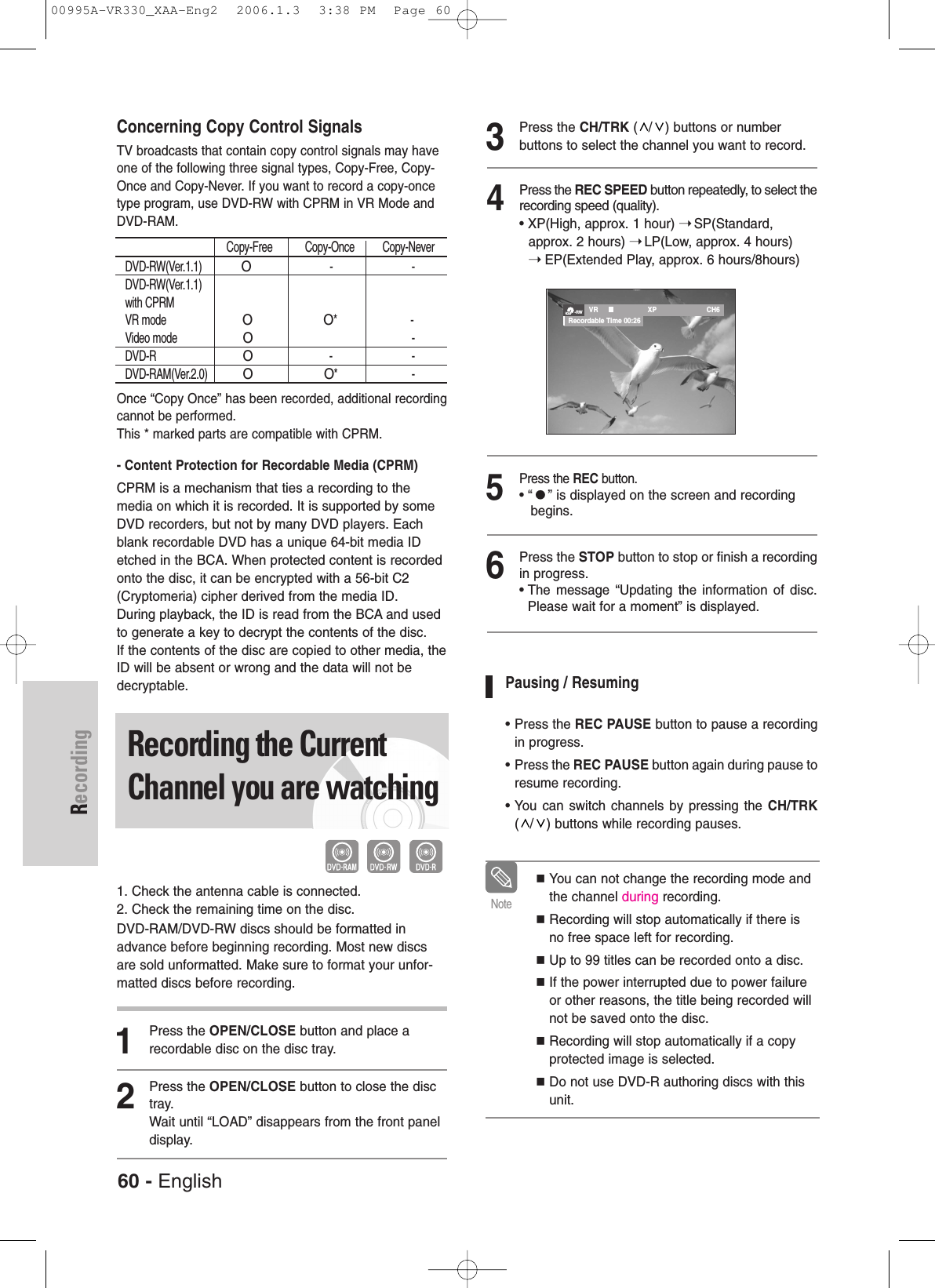60 - EnglishRecordingConcerning Copy Control SignalsTV broadcasts that contain copy control signals may haveone of the following three signal types, Copy-Free, Copy-Once and Copy-Never. If you want to record a copy-oncetype program, use DVD-RW with CPRM in VR Mode andDVD-RAM.Once “Copy Once” has been recorded, additional recordingcannot be performed.This * marked parts are compatible with CPRM.- Content Protection for Recordable Media (CPRM) CPRM is a mechanism that ties a recording to themedia on which it is recorded. It is supported by someDVD recorders, but not by many DVD players. Eachblank recordable DVD has a unique 64-bit media IDetched in the BCA. When protected content is recordedonto the disc, it can be encrypted with a 56-bit C2(Cryptomeria) cipher derived from the media ID.During playback, the ID is read from the BCA and usedto generate a key to decrypt the contents of the disc. If the contents of the disc are copied to other media, theID will be absent or wrong and the data will not bedecryptable.Recording the CurrentChannel you are watching1. Check the antenna cable is connected.2. Check the remaining time on the disc.DVD-RAM/DVD-RW discs should be formatted inadvance before beginning recording. Most new discsare sold unformatted. Make sure to format your unfor-matted discs before recording.1Press the OPEN/CLOSE button and place arecordable disc on the disc tray.2Press the OPEN/CLOSE button to close the disctray.Wait until “LOAD” disappears from the front paneldisplay. 3Press the CH/TRK ( / ) buttons or number buttons to select the channel you want to record.4Press the REC SPEED button repeatedly, to select therecording speed (quality).• XP(High, approx. 1 hour) ➝SP(Standard, approx. 2 hours) ➝LP(Low, approx. 4 hours) ➝EP(Extended Play, approx. 6 hours/8hours)5Press the REC button.• “” is displayed on the screen and recording begins.6Press the STOP button to stop or finish a recordingin progress. • The message “Updating the information of disc.Please wait for a moment” is displayed.Pausing / Resuming• Press the REC PAUSE button to pause a recordingin progress.• Press the REC PAUSE button again during pause toresume recording.• You can switch channels by pressing the CH/TRK( / ) buttons while recording pauses.You can not change the recording mode andthe channel during recording.Recording will stop automatically if there isno free space left for recording.Up to 99 titles can be recorded onto a disc.If the power interrupted due to power failureor other reasons, the title being recorded willnot be saved onto the disc.Recording will stop automatically if a copyprotected image is selected. Do not use DVD-R authoring discs with thisunit.Note-RW VR XP CH6Recordable Time 00:26Copy-Free Copy-Once Copy-NeverDVD-RW(Ver.1.1) O- -DVD-RW(Ver.1.1)with CPRMVR mode OO* -Video mode O-DVD-R O- -DVD-RAM(Ver.2.0)OO* -00995A-VR330_XAA-Eng2  2006.1.3  3:38 PM  Page 60