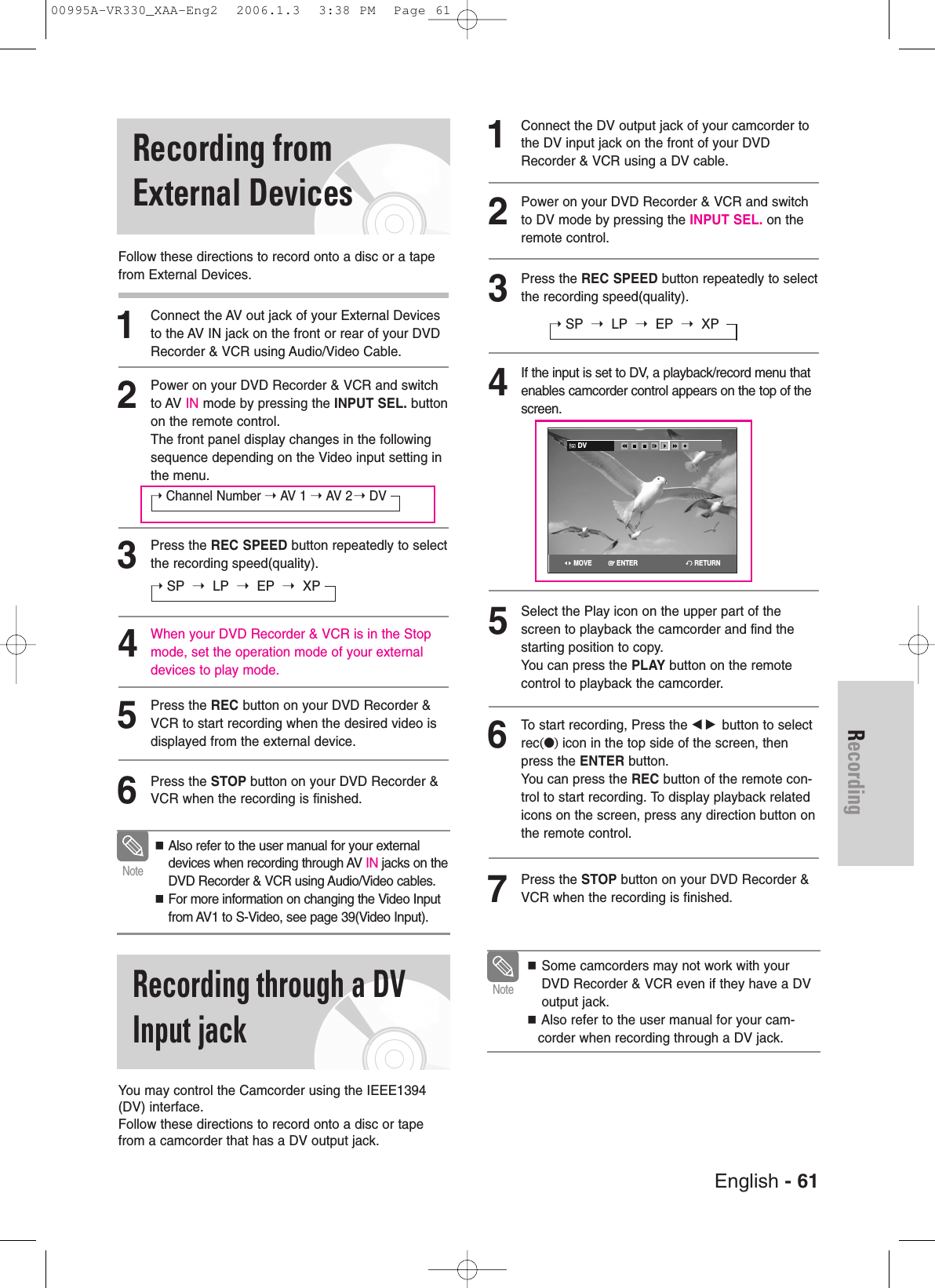 English - 61RecordingRecording through a DV Input jackRecording fromExternal DevicesFollow these directions to record onto a disc or a tapefrom External Devices.1Connect the AV out jack of your External Devicesto the AV IN jack on the front or rear of your DVDRecorder &amp; VCR using Audio/Video Cable.2Power on your DVD Recorder &amp; VCR and switchto AV IN mode by pressing the INPUT SEL. buttonon the remote control.The front panel display changes in the followingsequence depending on the Video input setting inthe menu.➝Channel Number ➝ AV 1 ➝ AV 2 ➝ DV3Press the REC SPEED button repeatedly to selectthe recording speed(quality).➝SP ➝LP ➝EP ➝XP4When your DVD Recorder &amp; VCR is in the Stopmode, set the operation mode of your externaldevices to play mode.5Press the REC button on your DVD Recorder &amp;VCR to start recording when the desired video isdisplayed from the external device.6Press the STOP button on your DVD Recorder &amp;VCR when the recording is finished.1Connect the DV output jack of your camcorder tothe DV input jack on the front of your DVDRecorder &amp; VCR using a DV cable.2Power on your DVD Recorder &amp; VCR and switchto DV mode by pressing the INPUT SEL. on theremote control.3Press the REC SPEED button repeatedly to selectthe recording speed(quality).➝SP ➝LP ➝EP ➝XP4If the input is set to DV, a playback/record menu thatenables camcorder control appears on the top of thescreen.5Select the Play icon on the upper part of thescreen to playback the camcorder and find thestarting position to copy.You can press the PLAY button on the remotecontrol to playback the camcorder.6To start recording, Press the œ √ button to selectrec(●)icon in the top side of the screen, thenpress the ENTER button.You can press the REC button of the remote con-trol to start recording. To display playback relatedicons on the screen, press any direction button onthe remote control.7Press the STOP button on your DVD Recorder &amp;VCR when the recording is finished.You may control the Camcorder using the IEEE1394(DV) interface. Follow these directions to record onto a disc or tapefrom a camcorder that has a DV output jack.NoteAlso refer to the user manual for your externaldevices when recording through AV IN jacks on theDVD Recorder &amp; VCR using Audio/Video cables. For more information on changing the Video Inputfrom AV1 to S-Video, see page 39(Video Input).Some camcorders may not work with yourDVD Recorder &amp; VCR even if they have a DVoutput jack.Also refer to the user manual for your cam-corder when recording through a DV jack.NoteDVRETURNENTERMOVE00995A-VR330_XAA-Eng2  2006.1.3  3:38 PM  Page 61