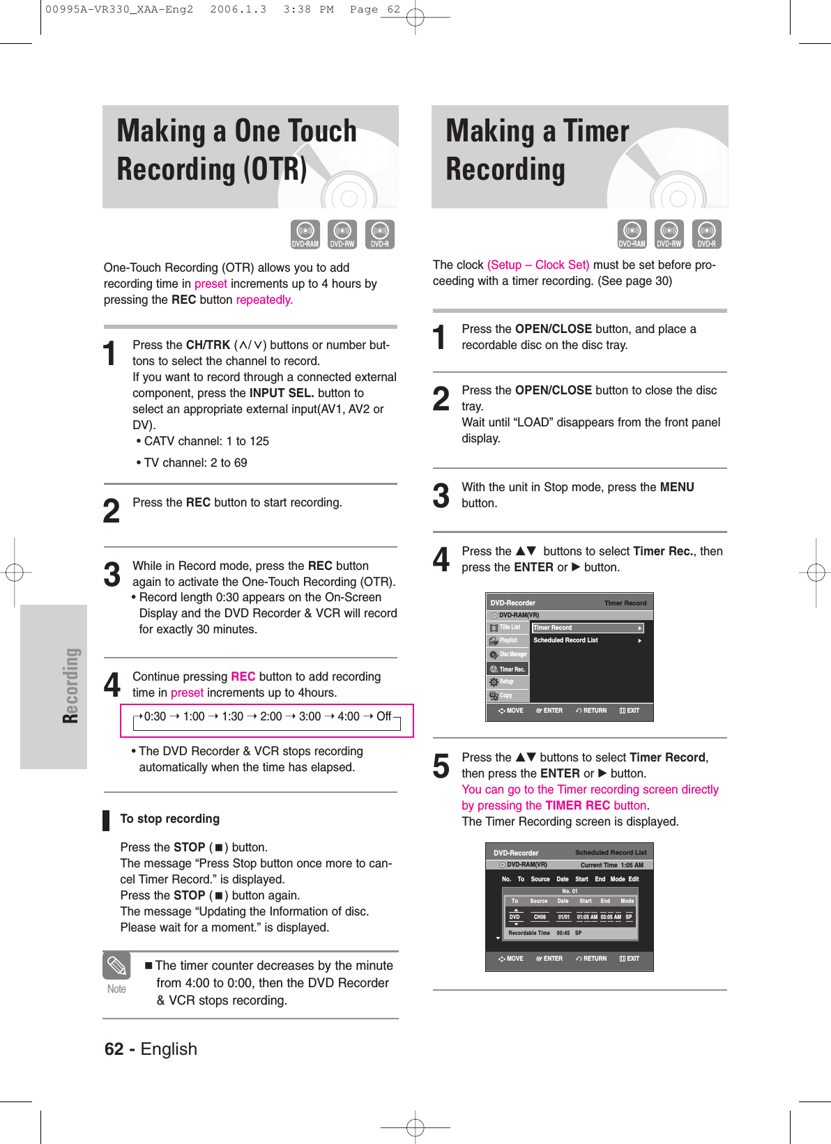 62 - EnglishRecordingMaking a TimerRecordingMaking a One TouchRecording (OTR)One-Touch Recording (OTR) allows you to add recording time in preset increments up to 4 hours bypressing the REC button repeatedly.1Press the CH/TRK ( / ) buttons or number but-tons to select the channel to record. If you want to record through a connected externalcomponent, press the INPUT SEL. button toselect an appropriate external input(AV1, AV2 orDV).• CATV channel: 1 to 125• TV channel: 2 to 692Press the REC button to start recording. 3While in Record mode, press the REC buttonagain to activate the One-Touch Recording (OTR).• Record length 0:30 appears on the On-ScreenDisplay and the DVD Recorder &amp; VCR will recordfor exactly 30 minutes.4Continue pressing REC button to add recordingtime in preset increments up to 4hours.➝0:30 ➝ 1:00 ➝1:30 ➝2:00 ➝3:00 ➝4:00 ➝Off• The DVD Recorder &amp; VCR stops recording automatically when the time has elapsed. To stop recordingPress the STOP () button. The message “Press Stop button once more to can-cel Timer Record.” is displayed.Press the STOP () button again.The message “Updating the Information of disc.Please wait for a moment.” is displayed.The timer counter decreases by the minutefrom 4:00 to 0:00, then the DVD Recorder&amp; VCR stops recording. NoteThe clock (Setup – Clock Set) must be set before pro-ceeding with a timer recording. (See page 30)1Press the OPEN/CLOSE button, and place arecordable disc on the disc tray.2Press the OPEN/CLOSE button to close the disctray.Wait until “LOAD” disappears from the front paneldisplay.3With the unit in Stop mode, press the MENUbutton.4Press the …† buttons to select Timer Rec., thenpress the ENTER or √ button.5Press the …† buttons to select Timer Record,then press the ENTER or √button.You can go to the Timer recording screen directlyby pressing the TIMER REC button. The Timer Recording screen is displayed.Timer RecordDVD-RecorderTitle ListPlaylistDisc ManagerTimer Rec.SetupCopyDVD-RAM(VR)Timer Record√√Scheduled Record List√√Scheduled Record ListDVD-RecorderDVD-RAM(VR) Current Time  1:05 AMNo.    To    Source    Date    Start    End   Mode  EditNo. 01Recordable Time    00:45   SPDVD CH06 01/01 01:05 AM 03:05 AM SPTo Source Date Start End Mode RETURNENTERMOVE EXITRETURNENTERMOVE EXIT00995A-VR330_XAA-Eng2  2006.1.3  3:38 PM  Page 62