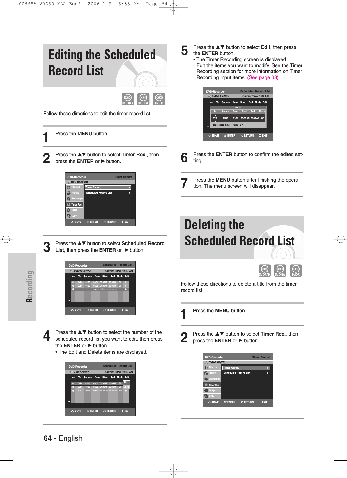 RecordingEditing the ScheduledRecord ListFollow these directions to edit the timer record list.1Press the MENU button.2Press the …†button to select Timer Rec., thenpress the ENTER or √button.3Press the …†button to select Scheduled RecordList, then press the ENTER or  √button.4Press the …† button to select the number of thescheduled record list you want to edit, then pressthe ENTER or √ button.• The Edit and Delete items are displayed.5Press the …† button to select Edit, then pressthe ENTER button.• The Timer Recording screen is displayed. Edit the items you want to modify. See the TimerRecording section for more information on TimerRecording Input items. (See page 63)6Press the ENTER button to confirm the edited set-ting.7Press the MENU button after finishing the opera-tion. The menu screen will disappear.Timer RecordDVD-RecorderTitle ListPlaylistDisc ManagerTimer Rec.SetupCopyDVD-RAM(VR)Timer Record√√Scheduled Record List√√Scheduled Record ListDVD-RecorderDVD-RAM(VR) Current Time  12:27 AMNo.    To    Source    Date    Start    End   Mode  Edit01 DVD CH06 01/01 03:05AM 05:05AM SP√√02 DVD CH06 01/02 01:06AM 03:06AM SP√√03–– ––– ––/––––:–– –– ––:–– ––––√√Scheduled Record ListDVD-RecorderDVD-RAM(VR) Current Time  12:27 AMNo.    To    Source    Date    Start    End   Mode  Edit01 DVD CH06 01/01 03:05AM 05:05AM SP√√02 DVD CH06 01/02 01:06AM 03:06AM SP√√03–– ––– ––/––––:–– –– ––:–– ––––√√EditDeleteScheduled Record ListDVD-RecorderDVD-RAM(VR) Current Time  1:07 AMNo.    To    Source    Date    Start    End   Mode  EditNo. 01Recordable Time    00:45   SPDVD CH06 01/01 03:05 AM 05:05 AM SPTo Source Date Start End Mode Deleting theScheduled Record ListFollow these directions to delete a title from the timerrecord list.1Press the MENU button.2Press the …† button to select Timer Rec., thenpress the ENTER or √button.Timer RecordDVD-RecorderTitle ListPlaylistDisc ManagerTimer Rec.SetupCopyDVD-RAM(VR)Timer Record√√Scheduled Record List√√RETURNENTERMOVE EXITRETURNENTERMOVE EXITRETURNENTERMOVE EXITRETURNENTERMOVE EXITRETURNENTERMOVE EXIT64 - English00995A-VR330_XAA-Eng2  2006.1.3  3:38 PM  Page 64