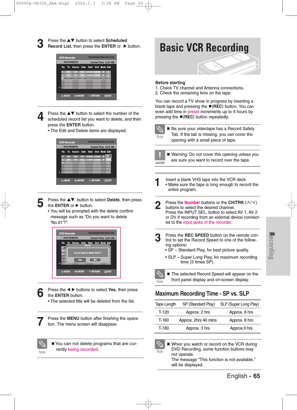 English - 65RecordingBasic VCR RecordingBefore starting1. Check TV channel and Antenna connections.2. Check the remaining time on the tape.You can record a TV show in progress by inserting ablank tape and pressing the (REC) button. You caneven add time in preset increments up to 4 hours bypressing the (REC) button repeatedly.1Insert a blank VHS tape into the VCR deck.• Make sure the tape is long enough to record theentire program. 2Press the Number buttons or the CH/TRK (/) buttons to select the desired channel. Press the INPUT SEL. button to select AV 1, AV 2or DV if recording from an external device connect-ed to the input jacks of the recorder.3Press the REC SPEED button on the remote con-trol to set the Record Speed to one of the follow-ing options:• SP – Standard Play, for best picture quality.• SLP – Super Long Play, for maximum recordingtime (3 times SP).  Be sure your videotape has a Record SafetyTab. If the tab is missing, you can cover theopening with a small piece of tape. Warning: Do not cover this opening unless youare sure you want to record over the tape. NoteCAUTIONWhen you watch or record on the VCR duringDVD Recording, some function buttons maynot operate.The message “This function is not available.”will be displayed.NoteMaximum Recording Time - SP vs. SLPTape Length      SP (Standard Play)     SLP (Super Long Play)T-120  Approx. 2 hrs Approx. 6 hrsT-160 Approx. 2hrs 40 mins Approx. 8 hrsT-180 Approx. 3 hrs Approx.9 hrs The selected Record Speed will appear on thefront panel display and on-screen display.Note3Press the …† button to select ScheduledRecord List, then press the ENTER or  √button.4Press the …† button to select the number of thescheduled record list you want to delete, and thenpress the ENTER button.• The Edit and Delete items are displayed.5Press the …† button to select Delete, then pressthe ENTER or √button. • You will be prompted with the delete confirmmessage such as “Do you want to delete‘No.01’?”.6Press the œ √ buttons to select Yes, then pressthe ENTER button.• The selected title will be deleted from the list.7Press the MENU button after finishing the opera-tion. The menu screen will disappear.You can not delete programs that are cur-rently being recorded.NoteScheduled Record ListDVD-RecorderDVD-RAM(VR) Current Time  12:27 AMNo.    To    Source    Date    Start    End   Mode  Edit01 DVD CH06 01/01 03:05AM 05:05AM SP√√02 DVD CH06 01/02 01:06AM 03:06AM SP√√03–– ––– ––/––––:–– –– ––:–– ––––√√Scheduled Record ListDVD-RecorderDVD-RAM(VR) Current Time  12:27 AMNo.    To    Source    Date    Start    End   Mode  Edit01 DVD CH06 01/01 03:05AM 05:05AM SP√√02 DVD CH06 01/01 01:06AM 03:06AM SP√√03 /              :              :        √√Scheduled Record ListDVD-RecorderDVD-RAM(VR) Current Time  12:27 AMNo.    To    Source    Date    Start    End   Mode  Edit01 DVD CH06 01/01 03:05AM 05:05AM SP√√02 DVD CH06 01/02 01:06AM 03:06AM SP√√03–– ––– ––/––––:–– –– ––:––  ––––√√EditDeleteRETURNENTERMOVE EXITRETURNENTERMOVE EXITScheduled Record ListDVD-RecorderDVD-RAM(VR) Current Time  12:27 AMNo.    To    Source    Date    Start    End   Mode  Edit01 DVD CH06 01/01 03:05AM 05:05AM SP√√02 DVD CH06 01/02 01:06AM 03:06AM SP√√03–– ––– ––/––––:–– –– ––:––  ––––√√RETURNENTERMOVE EXITDo you want to delete ‘N0.01’?No. 01Yes NO00995A-VR330_XAA-Eng2  2006.1.3  3:38 PM  Page 65