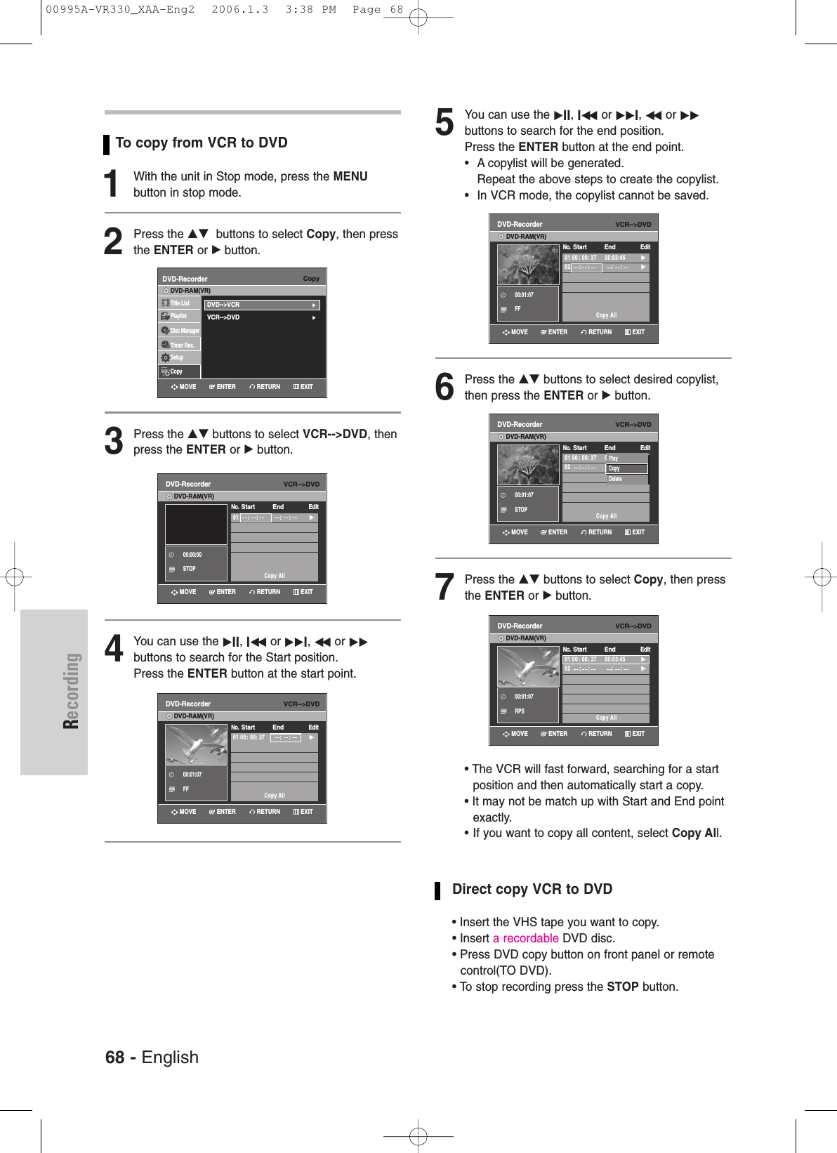 68 - EnglishRecordingTo copy from VCR to DVD1With the unit in Stop mode, press the MENUbutton in stop mode.2Press the …†  buttons to select Copy, then pressthe ENTER or √button.3Press the …† buttons to select VCR--&gt;DVD, thenpress the ENTER or √button.4You can use the √II, Iœœ or √√I, œœ or √√buttons to search for the Start position.Press the ENTER button at the start point.5You can use the √II, Iœœ or √√I, œœ or √√buttons to search for the end position. Press the ENTER button at the end point.• A copylist will be generated.Repeat the above steps to create the copylist.• In VCR mode, the copylist cannot be saved.6Press the …† buttons to select desired copylist,then press the ENTER or √button.7Press the …† buttons to select Copy, then pressthe ENTER or √ button. • The VCR will fast forward, searching for a startposition and then automatically start a copy.• It may not be match up with Start and End pointexactly.• If you want to copy all content, select Copy All.Direct copy VCR to DVD• Insert the VHS tape you want to copy.• Insert a recordable DVD disc.• Press DVD copy button on front panel or remotecontrol(TO DVD).• To stop recording press the STOP button.VCR--&gt;DVDDVD-Recorder01     :    : :     :√√Copy AllNo.  Start EndEditDVD-RAM(VR)CopyDVD-RecorderTitle ListPlaylistDisc ManagerTimer Rec.SetupCopyDVD-RAM(VR)DVD--&gt;VCR√√VCR--&gt;DVD√√00:00:00STOPVCR--&gt;DVDDVD-Recorder01 00 : 00: 37         :     :√√Copy AllNo.  Start EndEditDVD-RAM(VR)00:01:07FFVCR--&gt;DVDDVD-Recorder01 00 : 00: 37     00:03:45√√02     :    : :     :√√Copy AllNo.  Start EndEditDVD-RAM(VR)00:01:07FFVCR--&gt;DVDDVD-Recorder01 00 : 00: 37     00:03:45√√02     :    : :     :√√Copy AllNo.  Start EndEditDVD-RAM(VR)00:01:07RPSVCR--&gt;DVDDVD-Recorder01 00 : 00: 37     00:03:45√√02     :    : :     :√√Copy AllNo.  Start EndEditDVD-RAM(VR)00:01:07STOPPlayCopyDeleteRETURNENTERMOVE EXITRETURNENTERMOVE EXITRETURNENTERMOVE EXITRETURNENTERMOVE EXITRETURNENTERMOVE EXITRETURNENTERMOVE EXIT00995A-VR330_XAA-Eng2  2006.1.3  3:38 PM  Page 68