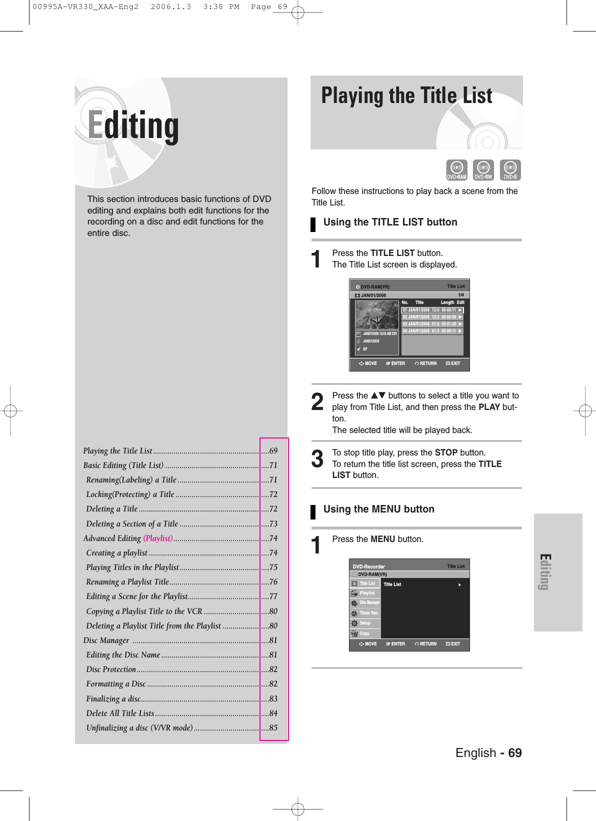 EditingEditingThis section introduces basic functions of DVDediting and explains both edit functions for therecording on a disc and edit functions for theentire disc.Playing the Title List .........................................................69 Basic Editing (Title List) ...................................................71Renaming(Labeling) a Title .............................................71Locking(Protecting) a Title ..............................................72Deleting a Title ................................................................72Deleting a Section of a Title ............................................73Advanced Editing (Playlist)...............................................74Creating a playlist ...........................................................74Playing Titles in the Playlist............................................75Renaming a Playlist Title.................................................76Editing a Scene for the Playlist........................................77Copying a Playlist Title to the VCR ................................80Deleting a Playlist Title from the Playlist .......................80Disc Manager  ...................................................................81Editing the Disc Name .....................................................81Disc Protection.................................................................82 Formatting a Disc ............................................................82 Finalizing a disc...............................................................83Delete All Title Lists ........................................................84Unfinalizing a disc (V/VR mode).....................................85Playing the Title ListFollow these instructions to play back a scene from theTitle List.Using the TITLE LIST button1Press the TITLE LIST button.The Title List screen is displayed.2Press the …† buttons to select a title you want toplay from Title List, and then press the PLAY but-ton.The selected title will be played back.3To stop title play, press the STOP button.To return the title list screen, press the TITLELIST button.Using the MENU button1Press the MENU button.Title List01 JAN/01/2006  12:0  00:00:11  √√02 JAN/01/2006  12:3  00:00:09  √√03 JAN/01/2006  01:0  00:01:36  √√04 JAN/01/2006  01:3  00:00:11  √√No.      Title Length EditDVD-RAM(VR)JAN/01/2006 1/4JAN/01/2006 12:00 AM CH1JAN/01/2006SPTitle ListDVD-RecorderTitle List√√DVD-RAM(VR)Title ListPlaylistDisc ManagerTimer Rec.SetupCopyRETURNENTERMOVE EXITRETURNENTERMOVE EXITEnglish - 6900995A-VR330_XAA-Eng2  2006.1.3  3:38 PM  Page 69
