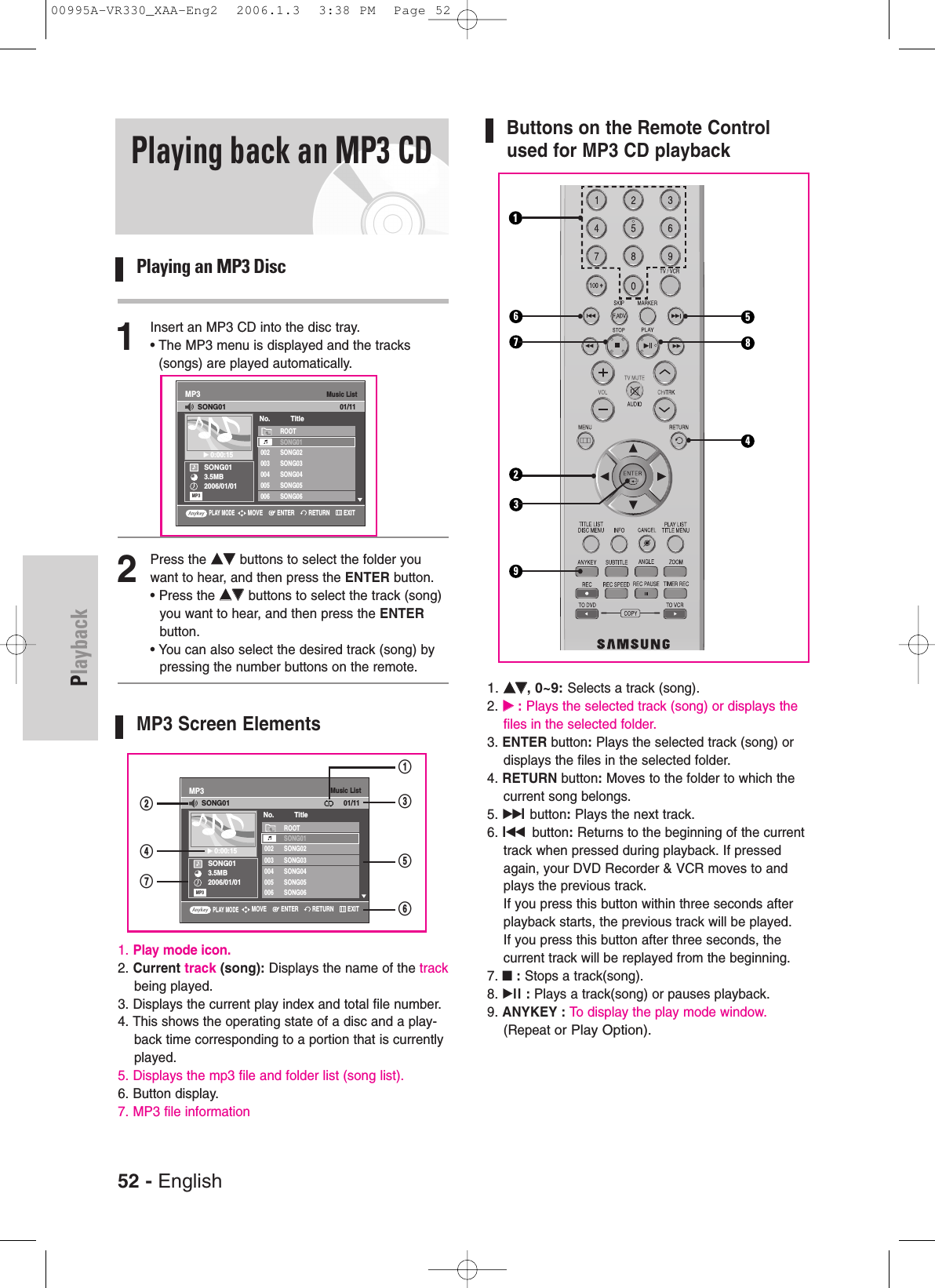 PlaybackPlaying back an MP3 CDPlaying an MP3 Disc1Insert an MP3 CD into the disc tray.• The MP3 menu is displayed and the tracks(songs) are played automatically. 2Press the ……††buttons to select the folder youwant to hear, and then press the ENTER button.• Press the ……††buttons to select the track (song)you want to hear, and then press the ENTERbutton.• You can also select the desired track (song) bypressing the number buttons on the remote.MP3 Screen Elements1. Play mode icon.2. Current track (song): Displays the name of the trackbeing played.3. Displays the current play index and total file number.4. This shows the operating state of a disc and a play-back time corresponding to a portion that is currentlyplayed.5. Displays the mp3 file and folder list (song list).6. Button display.7. MP3 file informationMusic ListMP3SONG013.5MB2006/01/01√√0:00:15ROOTSONG01002 SONG02003 SONG03004 SONG04005 SONG05006 SONG06No. TitleSONG0101/11MP3Buttons on the Remote Controlused for MP3 CD playback1. ……††, 0~9:Selects a track (song).2. √√:Plays the selected track (song) or displays thefiles in the selected folder.3. ENTER button:Plays the selected track (song) ordisplays the files in the selected folder.4. RETURN button:Moves to the folder to which thecurrent song belongs.5. √√lbutton:Plays the next track.6. lœœ button:Returns to the beginning of the currenttrack when pressed during playback. If pressedagain, your DVD Recorder &amp; VCR moves to andplays the previous track. If you press this button within three seconds afterplayback starts, the previous track will be played. If you press this button after three seconds, the current track will be replayed from the beginning.7. ■:Stops a track(song).8. √ll : Plays a track(song) or pauses playback.9. ANYKEY : To display the play mode window.(Repeat or Play Option).PLAY MODERETURNENTERMOVE EXIT23145678952 - EnglishMusic ListMP3SONG013.5MB2006/01/01√√0:00:15ROOTSONG01002 SONG02003 SONG03004 SONG04005 SONG05006 SONG06No. TitleSONG0101/11MP3PLAY MODERETURNENTERMOVE EXIT@&amp;$^%#!00995A-VR330_XAA-Eng2  2006.1.3  3:38 PM  Page 52
