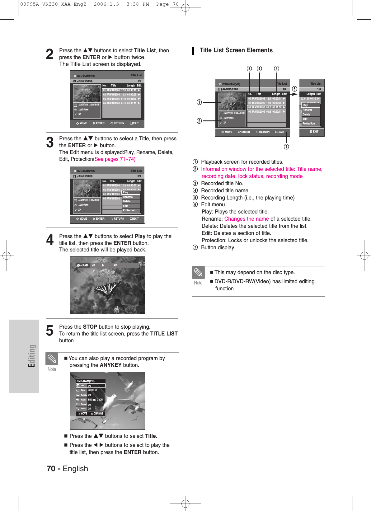 70 - EnglishEditing2Press the …† buttons to select Title List, thenpress the ENTER or √button twice.The Title List screen is displayed.3Press the …†buttons to select a Title, then pressthe ENTER or √button.The Edit menu is displayed:Play, Rename, Delete,Edit, Protection(See pages 71~74)4Press the …†buttons to select Play to play thetitle list, then press the ENTER button.The selected title will be played back.5Press the STOP button to stop playing.To return the title list screen, press the TITLE LISTbutton.You can also play a recorded program bypressing the ANYKEY button.Press the …†buttons to select Title.Press the œ √ buttons to select to play thetitle list, then press the ENTER button.NoteTitle List Screen Elements!Playback screen for recorded titles.@Information window for the selected title: Title name,recording date, lock status, recording mode#Recorded title No.$Recorded title name%Recording Length (i.e., the playing time)^Edit menuPlay: Plays the selected title.Rename: Changes the name of a selected title.Delete: Deletes the selected title from the list.Edit: Deletes a section of title.Protection: Locks or unlocks the selected title.&amp;Button displayThis may depend on the disc type. DVD-R/DVD-RW(Video) has limited editingfunction.NoteTitle List01 JAN/01/2006  12:0  00:00:11  √√02 JAN/01/2006  12:3  00:00:09  √√03 JAN/01/2006  12:0  00:01:36  √√04 JAN/01/2006  12:0  00:00:11  √√No.    Title Length Edit3/4JAN/01/2006 01:00 AM CH1JAN/01/2006XPPlayRenameDeleteEditProtectionTitle List01 JAN/01/2006  12:0  00:00:11  √√02 JAN/01/2006  12:3  00:00:09  √√03 JAN/01/2006  01:0  00:01:36  √√04 JAN/01/2006  01:3  00:00:11  √√No.      Title Length Edit1/4JAN/01/2006 12:00 AM CH1JAN/01/2006SP– RAM VR         √√            XPDVD-RAM(VR)TitleTimeSubtitleAudioRepeatZoom3/400: 00: 07OffENG D 2CHOffOffMOVE CHANGEENTERMOVETitle ListDVD-Recorder01 JAN/01/2006  12:0  00:00:11  √√02 JAN/01/2006  12:3  00:00:09  √√03 JAN/01/2006  12:0  00:01:36  √√04 JAN/01/2006  12:0  00:00:11  √√No.    Title Length EditDVD-RW(VR) JAN/0 1/4JAN/01/2006 12:00 AM CH1JAN/01/2006XPPlayRenameDeleteEditProtectionTitle List01 JAN/01/2006  12:0  00:00:11  √√02 JAN/01/2006  12:3  00:00:09  √√03 JAN/01/2006  01:0  00:01:36  √√04 JAN/01/2006  01:3  00:00:11  √√No.      Title Length Edit1/4JAN/01/2006 01:00 AM CH1JAN/01/2006XP!#$ %&amp;^@RETURNENTERMOVE EXITRETURNENTERMOVE EXITRETURNENTERMOVE EXIT EXITDVD-RAM(VR)JAN/01/2006DVD-RAM(VR)JAN/01/2006DVD-RAM(VR)JAN/01/200600995A-VR330_XAA-Eng2  2006.1.3  3:38 PM  Page 70