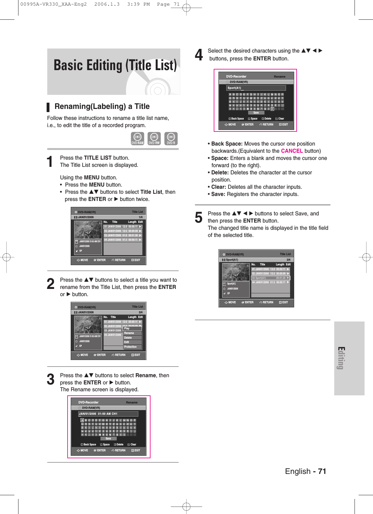 English - 71EditingBasic Editing (Title List)Renaming(Labeling) a TitleFollow these instructions to rename a title list name,i.e., to edit the title of a recorded program.1Press the TITLE LIST button.The Title List screen is displayed.Using the MENU button.•  Press the MENU button.•  Press the …† buttons to select Title List, then press the ENTER or √button twice.2Press the …† buttons to select a title you want torename from the Title List, then press the ENTERor √button.3Press the …† buttons to select Rename, thenpress the ENTER or √button.The Rename screen is displayed. 4Select the desired characters using the …† œ √buttons, press the ENTER button.• Back Space: Moves the cursor one position backwards.(Equivalent to the CANCEL button)• Space: Enters a blank and moves the cursor one forward (to the right).• Delete: Deletes the character at the cursorposition.• Clear: Deletes all the character inputs.• Save: Registers the character inputs.5Press the …† œ √ buttons to select Save, andthen press the ENTER button.The changed title name is displayed in the title fieldof the selected title.Title List01 JAN/01/2006  12:0  00:00:11  √√02 JAN/01/2006  12:3  00:00:09  √√03 JAN/01/2006  01:0  00:01:36  √√04 JAN/01/2006  01:3  00:00:11  √√No.      Title Length Edit1/4JAN/01/2006 01:00 AM CH1JAN/01/2006SPTitle List01 JAN/01/2006  12:0  00:00:11  √√02 JAN/01/2006  12:3  00:00:09  √√03 JAN/01/2006  12:0  00:01:36  √√04 JAN/01/2006  12:0  00:00:11  √√No.    Title Length Edit3/4JAN/01/2006 01:00 AM CH1JAN/01/2006XPPlayRenameDeleteEditProtectionTitle List01 JAN/01/2006  12:0  00:00:11  √√02 JAN/01/2006  12:3  00:00:09  √√03 Sport(A1)              00:01:36  √√04 JAN/01/2006  01:3  00:00:11  √√No.      Title Length Edit3/4Sport(A1)JAN/01/2006XPRETURNENTERMOVE EXITRETURNENTERMOVE EXITRETURNENTERMOVE EXITDVD-RAM(VR)JAN/01/2006DVD-RAM(VR)JAN/01/2006DVD-RAM(VR)Sport(A1)RenameDVD-RecorderDVD-RAM(VR)Back Space SpaceSaveDelete ClearJAN/01/2006  01:00 AM CH1RETURNENTERMOVE EXITRenameDVD-RecorderDVD-RAM(VR)Back Space SpaceSaveDelete ClearSport(A1)RETURNENTERMOVE EXIT00995A-VR330_XAA-Eng2  2006.1.3  3:39 PM  Page 71