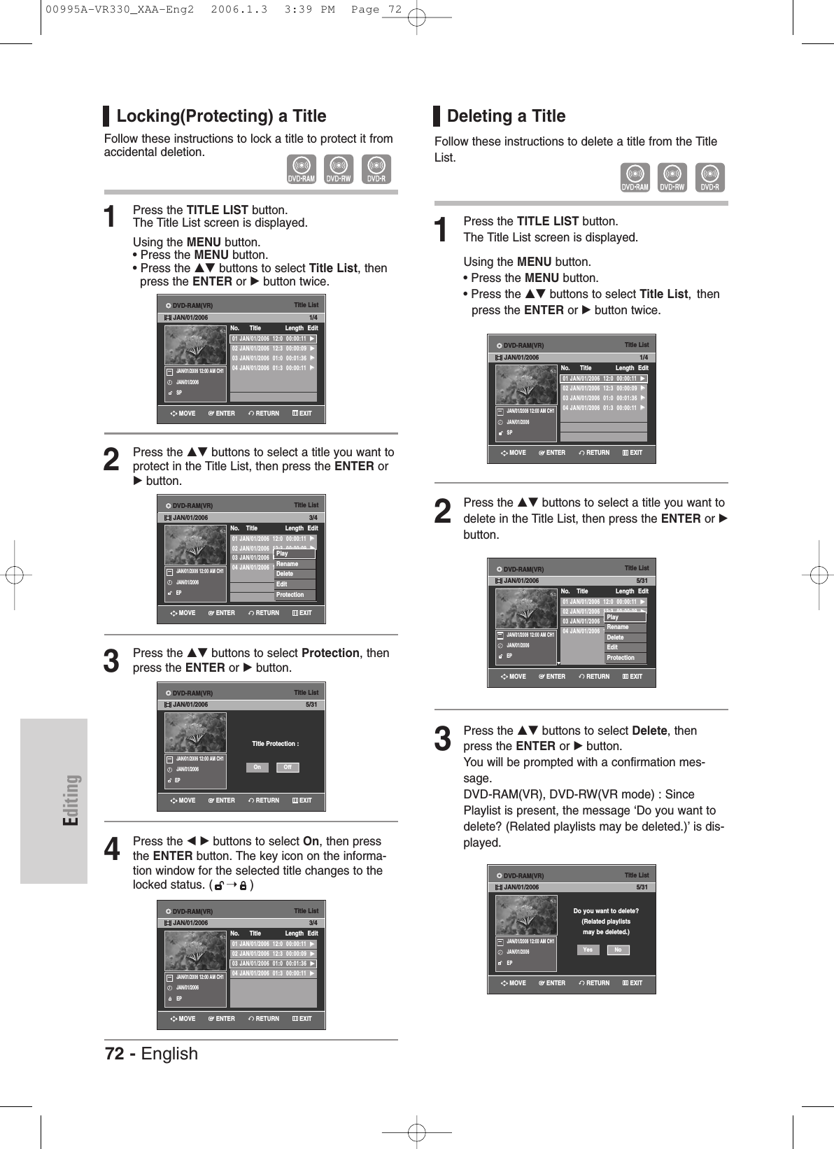 EditingLocking(Protecting) a TitleFollow these instructions to lock a title to protect it fromaccidental deletion.1Press the TITLE LIST button.The Title List screen is displayed.Using the MENU button.• Press the MENU button.• Press the …† buttons to select Title List, then press the ENTER or √button twice.2Press the …† buttons to select a title you want toprotect in the Title List, then press the ENTER or√button.3Press the …† buttons to select Protection, thenpress the ENTER or √button. 4Press the œ √ buttons to select On, then pressthe ENTER button. The key icon on the informa-tion window for the selected title changes to thelocked status. ( ➝)Deleting a TitleFollow these instructions to delete a title from the TitleList.1Press the TITLE LIST button.The Title List screen is displayed.Using the MENU button.• Press the MENU button.• Press the …† buttons to select Title List, thenpress the ENTER or √button twice.2Press the …† buttons to select a title you want todelete in the Title List, then press the ENTER or √button.3Press the …† buttons to select Delete, thenpress the ENTER or √button.You will be prompted with a confirmation mes-sage. DVD-RAM(VR), DVD-RW(VR mode) : SincePlaylist is present, the message ‘Do you want todelete? (Related playlists may be deleted.)’ is dis-played.Title List01 JAN/01/2006  12:0  00:00:11  √√02 JAN/01/2006  12:3  00:00:09  √√03 JAN/01/2006  12:0  00:01:36  √√04 JAN/01/2006  12:0  00:00:11  √√No.    Title Length Edit3/4JAN/01/2006 12:00 AM CH1JAN/01/2006EPPlayRenameDeleteEditProtectionTitle ListTitle Protection :5/31JAN/01/2006 12:00 AM CH1JAN/01/2006EPOffOnTitle List01 JAN/01/2006  12:0  00:00:11  √√02 JAN/01/2006  12:3  00:00:09  √√03 JAN/01/2006  01:0  00:01:36  √√04 JAN/01/2006  01:3  00:00:11  √√No.      Title Length Edit3/4JAN/01/2006 12:00 AM CH1JAN/01/2006EPTitle List01 JAN/01/2006  12:0  00:00:11  √√02 JAN/01/2006  12:3  00:00:09  √√03 JAN/01/2006  01:0  00:01:36  √√04 JAN/01/2006  01:3  00:00:11  √√No.      Title Length Edit1/4JAN/01/2006 12:00 AM CH1JAN/01/2006SPTitle List01 JAN/01/2006  12:0  00:00:11  √√02 JAN/01/2006  12:3  00:00:09  √√03 JAN/01/2006  12:0  00:01:36  √√04 JAN/01/2006  12:0  00:00:11  √√No.    Title Length Edit5/31JAN/01/2006 12:00 AM CH1JAN/01/2006EPPlayRenameDeleteEditProtectionTitle ListDo you want to delete?(Related playlistsmay be deleted.)5/31JAN/01/2006 12:00 AM CH1JAN/01/2006EPNoYesTitle List01 JAN/01/2006  12:0  00:00:11  √√02 JAN/01/2006  12:3  00:00:09  √√03 JAN/01/2006  01:0  00:01:36  √√04 JAN/01/2006  01:3  00:00:11  √√No.      Title Length Edit1/4JAN/01/2006 12:00 AM CH1JAN/01/2006SPRETURNENTERMOVE EXITRETURNENTERMOVE EXITRETURNENTERMOVE EXITRETURNENTERMOVE EXITRETURNENTERMOVE EXITRETURNENTERMOVE EXITRETURNENTERMOVE EXITDVD-RAM(VR)JAN/01/2006DVD-RAM(VR)JAN/01/2006DVD-RAM(VR)JAN/01/2006DVD-RAM(VR)JAN/01/2006DVD-RAM(VR)JAN/01/2006DVD-RAM(VR)JAN/01/2006DVD-RAM(VR)JAN/01/200672 - English00995A-VR330_XAA-Eng2  2006.1.3  3:39 PM  Page 72