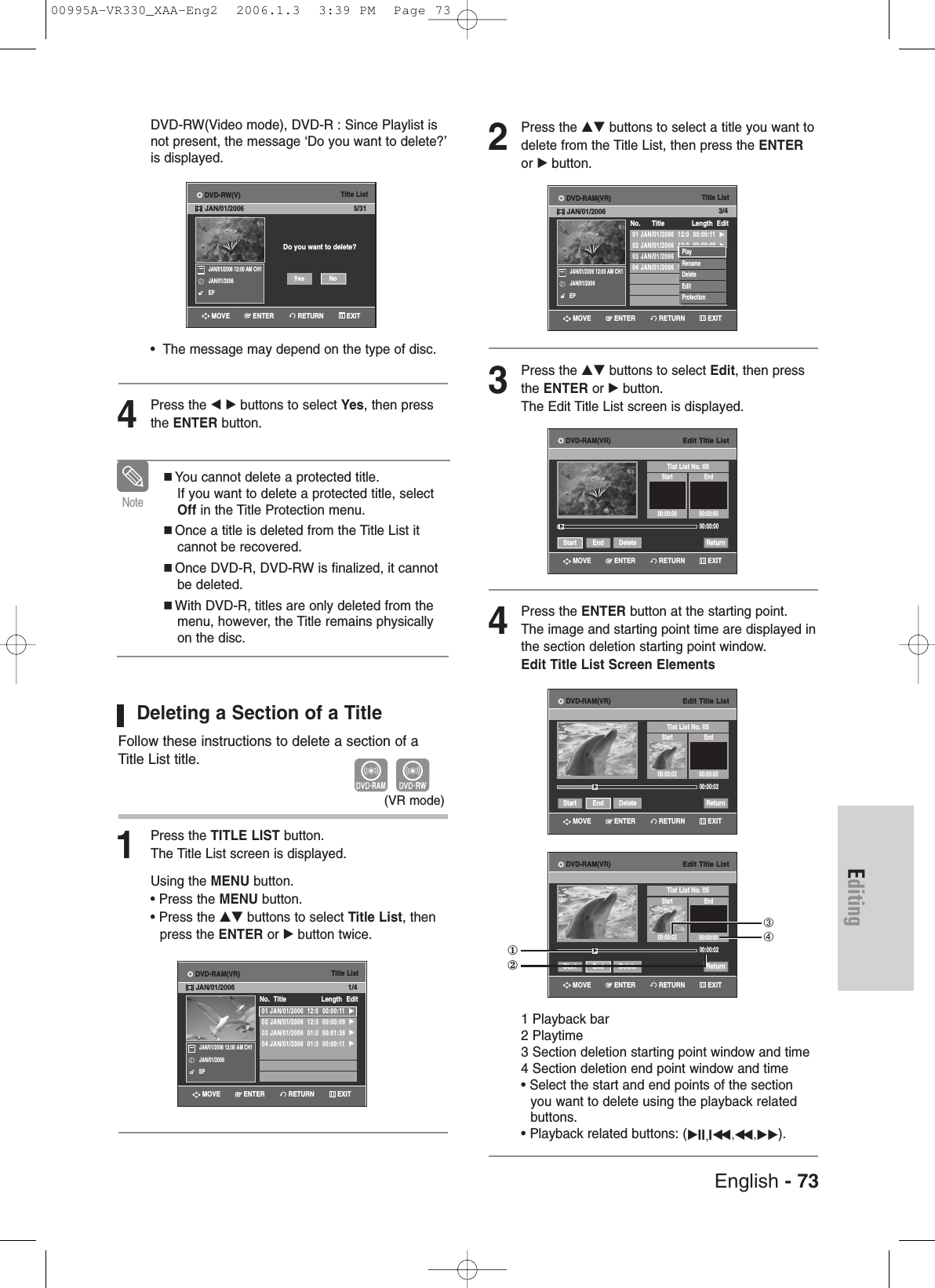 Editing2Press the …† buttons to select a title you want todelete from the Title List, then press the ENTERor √ button.3Press the …† buttons to select Edit, then pressthe ENTER or √button.The Edit Title List screen is displayed.4Press the ENTER button at the starting point.The image and starting point time are displayed inthe section deletion starting point window.Edit Title List Screen Elements1 Playback bar2 Playtime3 Section deletion starting point window and time4 Section deletion end point window and time• Select the start and end points of the section you want to delete using the playback relatedbuttons.• Playback related buttons: (√II,Iœœ ,œœ ,√√).DVD-RW(Video mode), DVD-R : Since Playlist isnot present, the message ‘Do you want to delete?’is displayed.•  The message may depend on the type of disc.4Press the œ √ buttons to select Yes, then pressthe ENTER button.Deleting a Section of a TitleFollow these instructions to delete a section of aTitle List title.1Press the TITLE LIST button.The Title List screen is displayed.Using the MENU button.• Press the MENU button.• Press the …† buttons to select Title List, then press the ENTER or √button twice.You cannot delete a protected title. If you want to delete a protected title, selectOff in the Title Protection menu.Once a title is deleted from the Title List itcannot be recovered.Once DVD-R, DVD-RW is finalized, it cannotbe deleted.With DVD-R, titles are only deleted from themenu, however, the Title remains physicallyon the disc.Note(VR mode)Title ListDo you want to delete?5/31JAN/01/2006 12:00 AM CH1JAN/01/2006EPNoYesTitle List01 JAN/01/2006  12:0  00:00:11  √√02 JAN/01/2006  12:3  00:00:09  √√03 JAN/01/2006  01:0  00:01:36  √√04 JAN/01/2006  01:3  00:00:11  √√No.  Title Length Edit1/4JAN/01/2006 12:00 AM CH1JAN/01/2006SPTitle List01 JAN/01/2006  12:0  00:00:11  √√02 JAN/01/2006  12:3  00:00:09  √√03 JAN/01/2006  12:0  00:01:36  √√04 JAN/01/2006  12:0  00:00:11  √√No.      Title Length Edit3/4JAN/01/2006 12:00 AM CH1JAN/01/2006EPPlayRenameDeleteEditProtectionEdit Title ListTist List No. 05Start End00:00:00 00:00:0000:00:00Start End Delete Return√√Edit Title ListTist List No. 05Start End00:00:02 00:00:0000:00:02Start End Delete Return√√Edit Title ListTist List No. 05Start End00:00:02 00:00:0000:00:02Start End Delete Return√√①②➂➃RETURNENTERMOVE EXITRETURNENTERMOVE EXITRETURNENTERMOVE EXITRETURNENTERMOVE EXITRETURNENTERMOVE EXITRETURNENTERMOVE EXITDVD-RW(V)JAN/01/2006DVD-RAM(VR)JAN/01/2006DVD-RAM(VR)JAN/01/2006DVD-RAM(VR)DVD-RAM(VR)DVD-RAM(VR)English - 7300995A-VR330_XAA-Eng2  2006.1.3  3:39 PM  Page 73