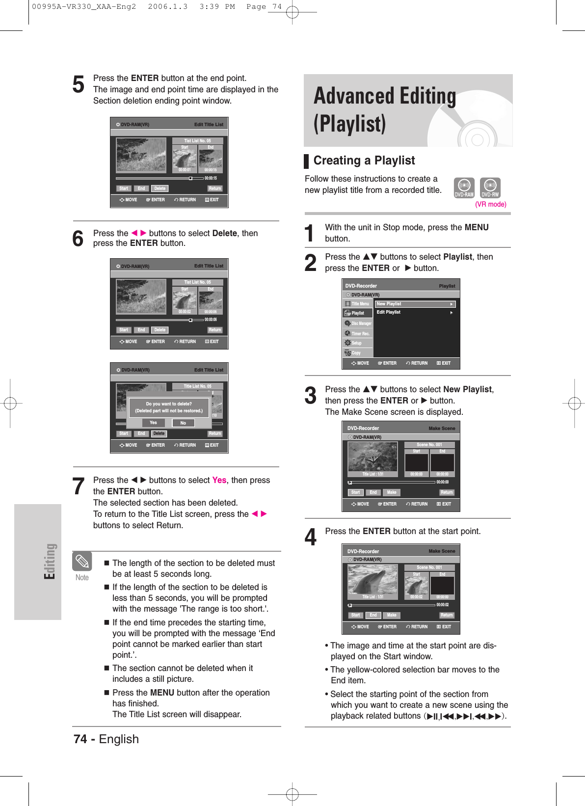 74 - EnglishEditing5Press the ENTER button at the end point. The image and end point time are displayed in theSection deletion ending point window.6Press the œ√buttons to select Delete, thenpress the ENTER button.7Press the œ√buttons to select Yes, then pressthe ENTER button.The selected section has been deleted.To return to the Title List screen, press the œ√buttons to select Return.The length of the section to be deleted mustbe at least 5 seconds long.If the length of the section to be deleted isless than 5 seconds, you will be promptedwith the message &apos;The range is too short.&apos;.If the end time precedes the starting time,you will be prompted with the message ‘Endpoint cannot be marked earlier than startpoint.’.The section cannot be deleted when itincludes a still picture.Press the MENU button after the operationhas finished.The Title List screen will disappear.NoteEdit Title ListTitle List No. 05Start End00:00:10Start End Delete ReturnDo you want to delete?(Deleted part will not be restored.)Yes NoEdit Title ListTist List No. 05Start End00:00:01 00:00:1500:00:15Start End Delete ReturnEdit Title ListTist List No. 05Start End00:00:02 00:00:0600:00:06Start End Delete ReturnAdvanced Editing(Playlist)Creating a PlaylistFollow these instructions to create a new playlist title from a recorded title.1With the unit in Stop mode, press the MENU button.2Press the …† buttons to select Playlist, thenpress the ENTER or  √button.3Press the …† buttons to select New Playlist,then press the ENTER or √button.The Make Scene screen is displayed.4Press the ENTER button at the start point.• The image and time at the start point are dis-played on the Start window.• The yellow-colored selection bar moves to theEnd item.• Select the starting point of the section fromwhich you want to create a new scene using theplayback related buttons (√II,Iœœ ,√√I,œœ ,√√).(VR mode)PlaylistDVD-RecorderTitle MenuPlaylistDisc ManagerTimer Rec.SetupCopyDVD-RAM(VR)New Playlist√√Edit Playlist√√Make SceneDVD-RecorderDVD-RAM(VR)Scene No. 001Start End00:00:00 00:00:0000:00:00Start End Make Return√√Title List : 1/31Make SceneDVD-RecorderDVD-RAM(VR)Scene No. 001Start End00:00:02 00:00:0000:00:02Start End Make Return√√Title List : 1/31RETURNENTERMOVE EXITRETURNENTERMOVE EXITRETURNENTERMOVE EXITRETURNENTERMOVE EXITRETURNENTERMOVE EXITRETURNENTERMOVE EXITDVD-RAM(VR)DVD-RAM(VR)DVD-RAM(VR)00995A-VR330_XAA-Eng2  2006.1.3  3:39 PM  Page 74