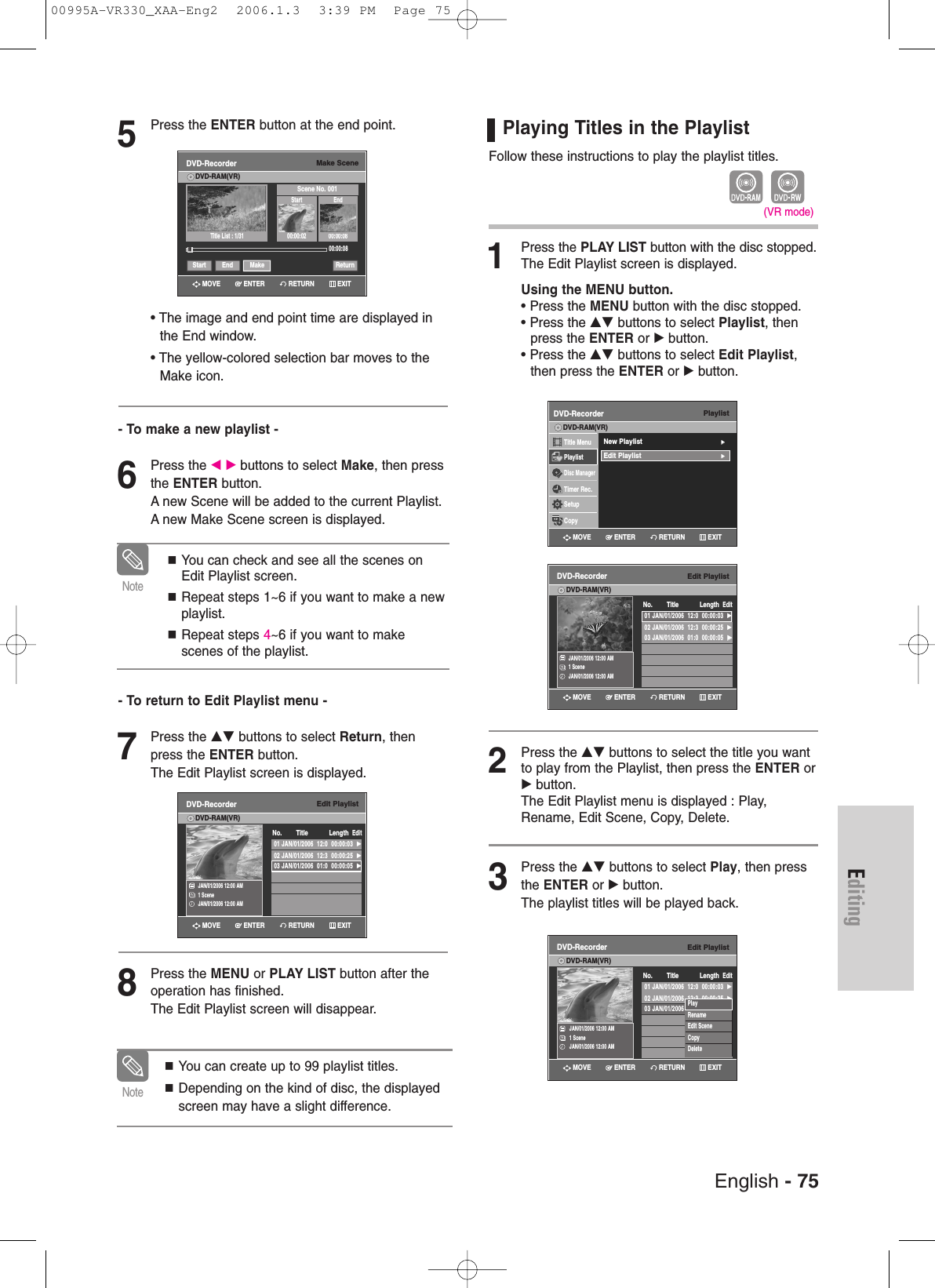 English - 75Editing5Press the ENTER button at the end point.• The image and end point time are displayed inthe End window.• The yellow-colored selection bar moves to theMake icon.- To make a new playlist -6Press the œ √ buttons to select Make, then pressthe ENTER button.A new Scene will be added to the current Playlist.A new Make Scene screen is displayed.- To return to Edit Playlist menu -7Press the …† buttons to select Return, thenpress the ENTER button.The Edit Playlist screen is displayed.8Press the MENU or PLAY LIST button after theoperation has finished. The Edit Playlist screen will disappear.You can create up to 99 playlist titles.Depending on the kind of disc, the displayedscreen may have a slight difference.NoteYou can check and see all the scenes onEdit Playlist screen.Repeat steps 1~6 if you want to make a newplaylist.Repeat steps 4~6 if you want to makescenes of the playlist.NoteMake SceneDVD-RecorderDVD-RAM(VR)Scene No. 001Start End00:00:02 00:00:0800:00:08Start End Make Return»»Title List : 1/31Edit PlaylistDVD-RecorderDVD-RAM(VR)JAN/01/2006 12:00 AM1 SceneJAN/01/2006 12:00 AM01 JAN/01/2006  12:0  00:00:03  √02 JAN/01/2006  12:3  00:00:25  √03 JAN/01/2006  01:0  00:00:05  √No. Title Length EditPlaying Titles in the Playlist Follow these instructions to play the playlist titles.1Press the PLAY LIST button with the disc stopped.The Edit Playlist screen is displayed.Using the MENU button.• Press the MENU button with the disc stopped.• Press the …† buttons to select Playlist, then press the ENTER or √button.• Press the …† buttons to select Edit Playlist,then press the ENTER or √button.2Press the …† buttons to select the title you wantto play from the Playlist, then press the ENTER or√button.The Edit Playlist menu is displayed : Play,Rename, Edit Scene, Copy, Delete.3Press the …† buttons to select Play, then pressthe ENTER or √button.The playlist titles will be played back.(VR mode)PlaylistDVD-RecorderTitle MenuPlaylistDisc ManagerTimer Rec.SetupCopyDVD-RAM(VR)New Playlist√√Edit Playlist√√Edit PlaylistDVD-RecorderDVD-RAM(VR)JAN/01/2006 12:00 AM1 SceneJAN/01/2006 12:00 AM01 JAN/01/2006  12:0  00:00:03  √02 JAN/01/2006  12:3  00:00:25  √03 JAN/01/2006  01:0  00:00:05  √√No. Title Length EditEdit PlaylistDVD-RecorderDVD-RAM(VR)JAN/01/2006 12:00 AM1 SceneJAN/01/2006 12:00 AM01 JAN/01/2006  12:0  00:00:03  √02 JAN/01/2006  12:3  00:00:25  √03 JAN/01/2006  12:0  00:00:05  √√No. Title Length EditPlayRenameEdit SceneCopyDeleteRETURNENTERMOVE EXITRETURNENTERMOVE EXITRETURNENTERMOVE EXITRETURNENTERMOVE EXITRETURNENTERMOVE EXIT00995A-VR330_XAA-Eng2  2006.1.3  3:39 PM  Page 75