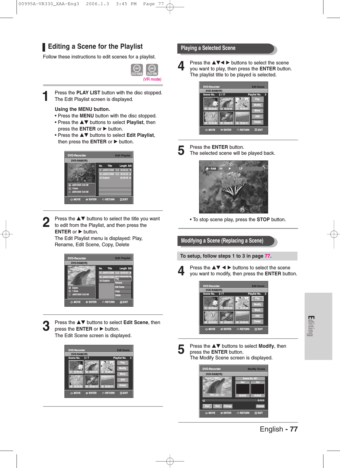 Editing4Press the …†œ √ buttons to select the sceneyou want to play, then press the ENTER button.The playlist title to be played is selected.5Press the ENTER button.The selected scene will be played back.• To stop scene play, press the STOP button.4Press the …† œ √ buttons to select the sceneyou want to modify, then press the ENTER button.5Press the …† buttons to select Modify, thenpress the ENTER button.The Modify Scene screen is displayed.Editing a Scene for the PlaylistFollow these instructions to edit scenes for a playlist.1Press the PLAY LIST button with the disc stopped.The Edit Playlist screen is displayed.Using the MENU button.• Press the MENU button with the disc stopped.• Press the …† buttons to select Playlist, then press the ENTER or √button.• Press the …† buttons to select Edit Playlist,then press the ENTER or √button.2Press the …† buttons to select the title you wantto edit from the Playlist, and then press theENTER or √button.The Edit Playlist menu is displayed: Play,Rename, Edit Scene, Copy, Delete3Press the …† buttons to select Edit Scene, thenpress the ENTER or √button.The Edit Scene screen is displayed.Playing a Selected Scene (VR mode)Edit PlaylistDVD-RecorderDVD-RAM(VR)JAN/01/2006 12:00 AM1 SceneJAN/01/2006 12:00 AMNo. Title Length Edit01 JAN/01/2006  12:0  00:00:03  √√02 JAN/01/2006  12:3  00:00:25  √√03 Dolphin  00:00:05  √√Edit PlaylistDVD-RecorderDVD-RAM(VR)Dolphin1 SceneJAN/01/2006 12:00 AM01 JAN/01/2006  12:0  00:00:03  √√02 JAN/01/2006  12:3  00:00:25  √√03 Dolphin  00:00:05  √√No. Title Length EditPlayRenameEdit SceneCopyDeleteEdit SceneDVD-RecorderScene No. 2 / 7 Playlist No. 3DVD-RAM(VR)01 00:00:05 02 00:00:06 03 00:00:0706 00:00:1105 00:00:1004 00:00:08PlayModifyMoveAddDeleteEdit SceneDVD-RecorderScene No. 2 / 17 Playlist No. 3DVD-RAM(VR)01 00:00:05 02 00:00:06 03 00:00:0706 00:00:1105 00:00:1004 00:00:08PlayModifyMoveAddDelete– RAM VR         √√            LPModifying a Scene (Replacing a Scene)To setup, follow steps 1 to 3 in page 77.Modify SceneDVD-RecorderDVD-RAM(VR)Scene No. 001Start End00:00:00 00:00:0000:00:00Start End Change CannelTitle List : 1/31Edit SceneDVD-RecorderScene No. 2 / 7 Playlist No. 3DVD-RAM(VR)01 00:00:0304 00:00:03 05 00:00:11 06 00:00:0402 00:00:42 03 00:00:04PlayModifyMoveAddDelete√√RETURNENTERMOVE EXITRETURNENTERMOVE EXITRETURNENTERMOVE EXITRETURNENTERMOVE EXITRETURNENTERMOVE EXITRETURNENTERMOVE EXITEnglish - 7700995A-VR330_XAA-Eng3  2006.1.3  3:45 PM  Page 77