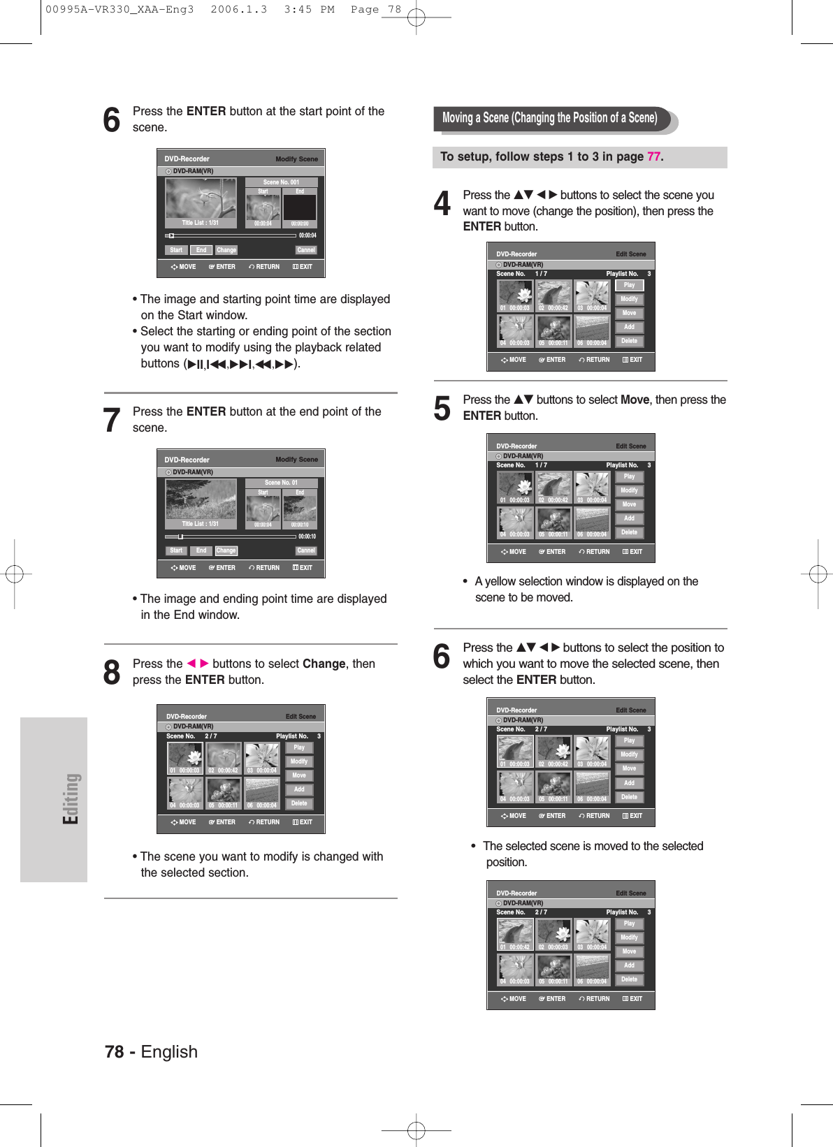 78 - EnglishEditing6Press the ENTER button at the start point of thescene.• The image and starting point time are displayedon the Start window.• Select the starting or ending point of the sectionyou want to modify using the playback relatedbuttons (√II,Iœœ ,√√I,œœ ,√√).7Press the ENTER button at the end point of thescene.• The image and ending point time are displayedin the End window.8Press the œ √ buttons to select Change, thenpress the ENTER button.• The scene you want to modify is changed withthe selected section.Modify SceneDVD-RecorderDVD-RAM(VR)Scene No. 01Start End00:00:04 00:00:10Start End Change CannelTitle List : 1/31»»Edit SceneDVD-RecorderScene No. 2 / 7 Playlist No. 3DVD-RAM(VR)01 00:00:0304 00:00:03 05 00:00:11 06 00:00:0402 00:00:42 03 00:00:04PlayModifyMoveAddDeleteModify SceneDVD-RecorderDVD-RAM(VR)Scene No. 001Start End00:00:04 00:00:0000:00:04Start End Change CannelTitle List : 1/31√√00:00:104Press the …† œ √ buttons to select the scene youwant to move (change the position), then press theENTER button.5Press the …† buttons to select Move, then press theENTER button.•  A yellow selection window is displayed on the scene to be moved.6Press the …† œ √buttons to select the position towhich you want to move the selected scene, thenselect the ENTER button.•  The selected scene is moved to the selected position.Moving a Scene (Changing the Position of a Scene)To setup, follow steps 1 to 3 in page 77.Edit SceneDVD-RecorderScene No. 1 / 7 Playlist No. 3DVD-RAM(VR)01 00:00:0304 00:00:03 05 00:00:11 06 00:00:0402 00:00:42 03 00:00:04PlayModifyMoveAddDeleteEdit SceneDVD-RecorderScene No. 1 / 7 Playlist No. 3DVD-RAM(VR)01 00:00:0304 00:00:03 05 00:00:11 06 00:00:0402 00:00:42 03 00:00:04PlayModifyMoveAddDeleteEdit SceneDVD-RecorderScene No. 2 / 7 Playlist No. 3DVD-RAM(VR)01 00:00:0304 00:00:03 05 00:00:11 06 00:00:0402 00:00:42 03 00:00:04PlayModifyMoveAddDeleteEdit SceneDVD-RecorderScene No. 2 / 7 Playlist No. 3DVD-RAM(VR)01 00:00:4204 00:00:03 05 00:00:11 06 00:00:0402 00:00:03 03 00:00:04PlayModifyMoveAddDeleteRETURNENTERMOVE EXITRETURNENTERMOVE EXITRETURNENTERMOVE EXITRETURNENTERMOVE EXITRETURNENTERMOVE EXITRETURNENTERMOVE EXITRETURNENTERMOVE EXIT00995A-VR330_XAA-Eng3  2006.1.3  3:45 PM  Page 78