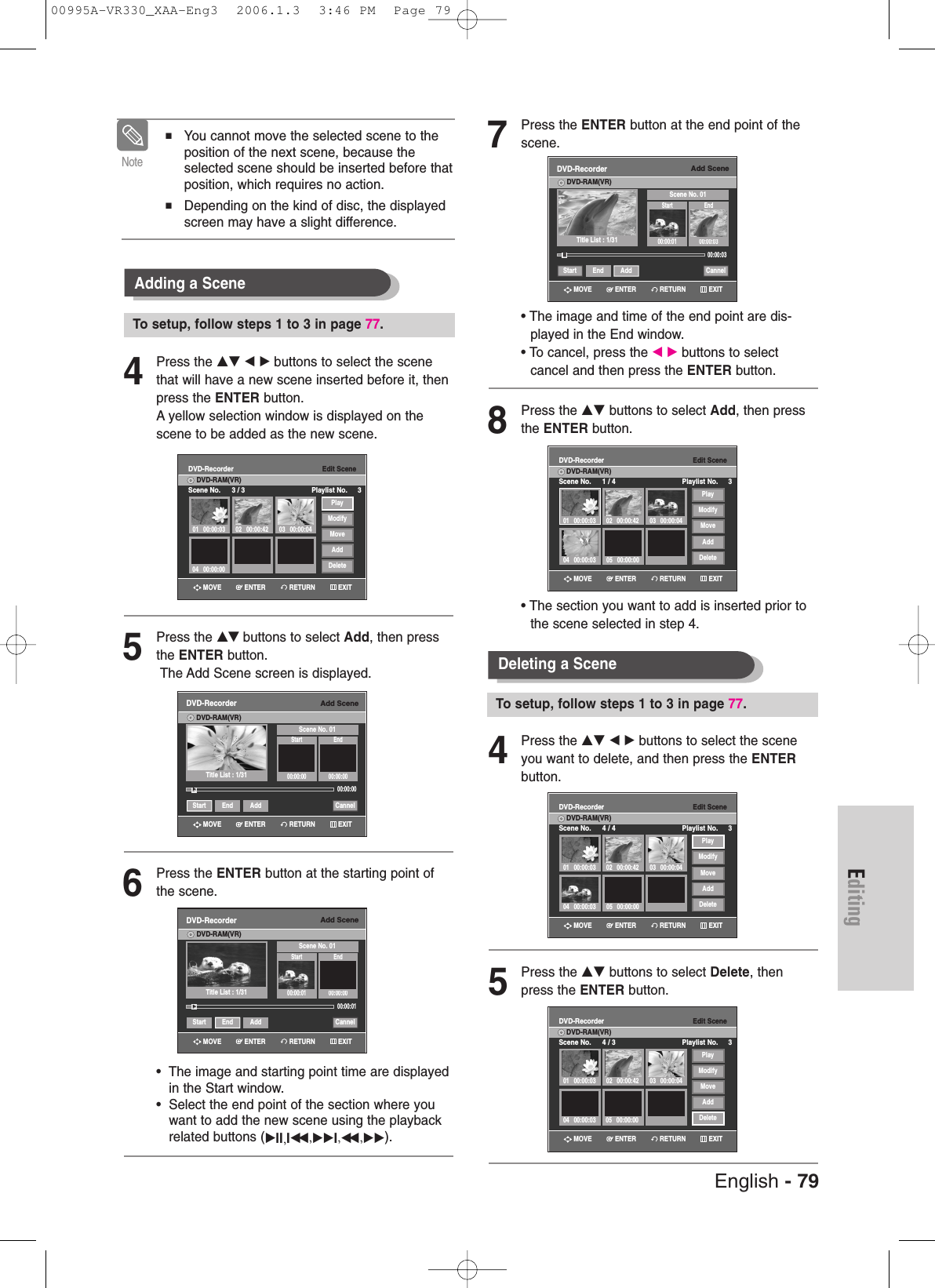 English - 79Editing7Press the ENTER button at the end point of thescene.• The image and time of the end point are dis-played in the End window.• To cancel, press the œ √ buttons to select cancel and then press the ENTER button.8Press the …† buttons to select Add, then pressthe ENTER button.• The section you want to add is inserted prior tothe scene selected in step 4.4Press the …† œ √ buttons to select the sceneyou want to delete, and then press the ENTERbutton.5Press the …† buttons to select Delete, thenpress the ENTER button.Deleting a Scene To setup, follow steps 1 to 3 in page 77.Add SceneDVD-RecorderDVD-RAM(VR)Scene No. 01Start End00:00:01 00:00:03Start End Add CannelTitle List : 1/31»»00:00:03Edit SceneDVD-RecorderScene No. 1 / 4 Playlist No. 3DVD-RAM(VR)01 00:00:0304 00:00:03 05 00:00:0002 00:00:42 03 00:00:04PlayModifyMoveAddDeleteEdit SceneDVD-RecorderScene No. 4 / 4 Playlist No. 3DVD-RAM(VR)01 00:00:0304 00:00:03 05 00:00:0002 00:00:42 03 00:00:04PlayModifyMoveAddDeleteEdit SceneDVD-RecorderScene No. 4 / 3 Playlist No. 3DVD-RAM(VR)01 00:00:0304 00:00:03 05 00:00:0002 00:00:42 03 00:00:04PlayModifyMoveAddDelete4Press the …† œ √ buttons to select the scenethat will have a new scene inserted before it, thenpress the ENTER button.A yellow selection window is displayed on thescene to be added as the new scene.5Press the …† buttons to select Add, then pressthe ENTER button.The Add Scene screen is displayed.6Press the ENTER button at the starting point ofthe scene.•  The image and starting point time are displayedin the Start window.•  Select the end point of the section where youwant to add the new scene using the playbackrelated buttons (√II,Iœœ ,√√I,œœ ,√√). Adding a Scene■ You cannot move the selected scene to theposition of the next scene, because theselected scene should be inserted before thatposition, which requires no action.■Depending on the kind of disc, the displayedscreen may have a slight difference.NoteTo setup, follow steps 1 to 3 in page 77.Add SceneDVD-RecorderDVD-RAM(VR)Scene No. 01Start End00:00:00 00:00:0000:00:00Start End Add CannelTitle List : 1/31√√Add SceneDVD-RecorderDVD-RAM(VR)Scene No. 01Start End00:00:01 00:00:0000:00:01Start End Add CannelTitle List : 1/31√√Edit SceneDVD-RecorderScene No. 3 / 3 Playlist No. 3DVD-RAM(VR)01 00:00:03 02 00:00:42 03 00:00:0404 00:00:00PlayModifyMoveAddDeleteRETURNENTERMOVE EXITRETURNENTERMOVE EXITRETURNENTERMOVE EXITRETURNENTERMOVE EXITRETURNENTERMOVE EXITRETURNENTERMOVE EXITRETURNENTERMOVE EXIT00995A-VR330_XAA-Eng3  2006.1.3  3:46 PM  Page 79