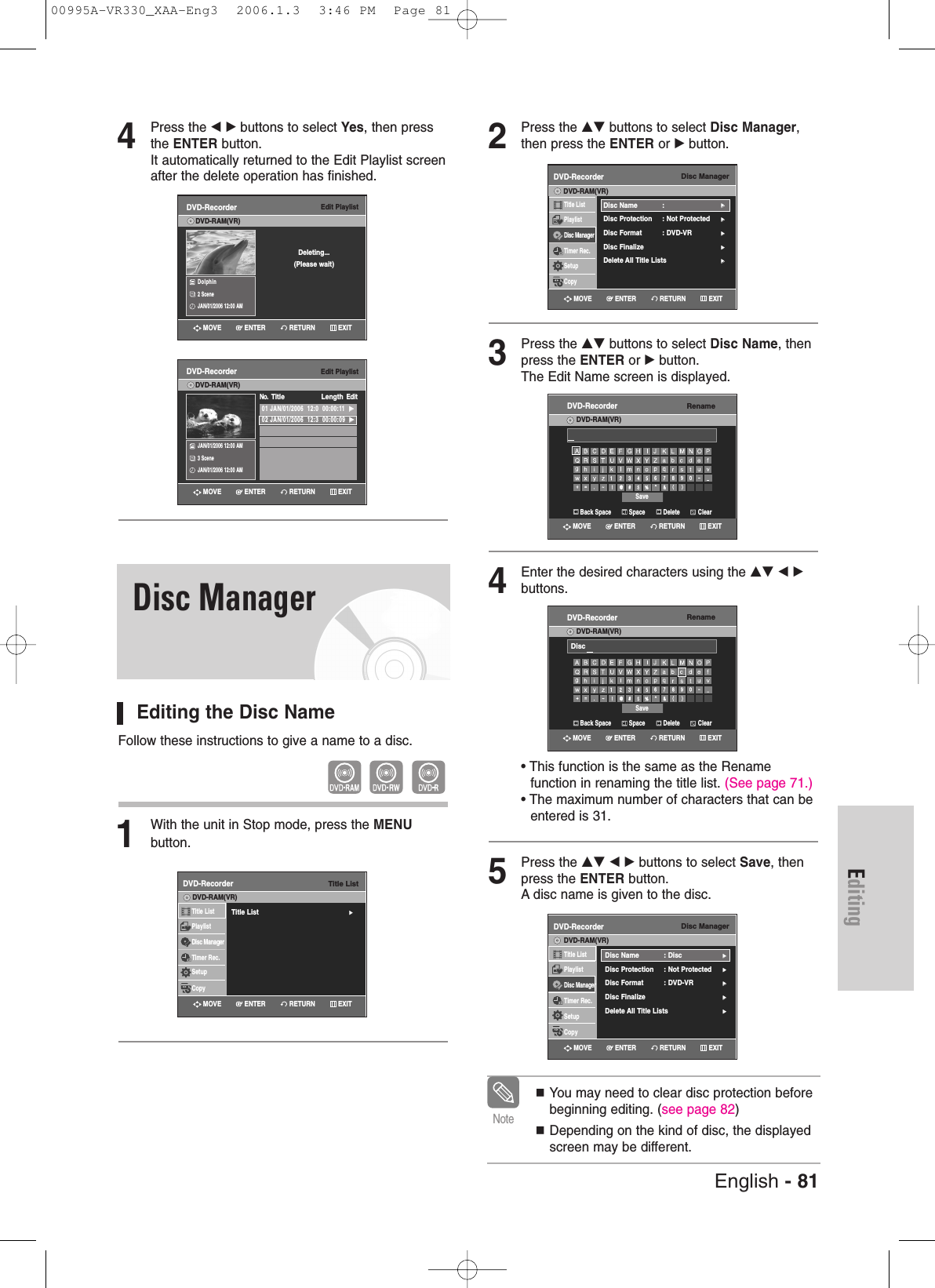 English - 81Editing2Press the …† buttons to select Disc Manager,then press the ENTER or √button.3Press the …† buttons to select Disc Name, thenpress the ENTER or √button.The Edit Name screen is displayed.4Enter the desired characters using the …† œ √buttons.• This function is the same as the Rename function in renaming the title list. (See page 71.)• The maximum number of characters that can be entered is 31. 5Press the …† œ √ buttons to select Save, thenpress the ENTER button.A disc name is given to the disc.You may need to clear disc protection beforebeginning editing. (see page 82)Depending on the kind of disc, the displayedscreen may be different. NoteDisc ManagerDVD-RecorderTitle ListPlaylistDisc ManagerTimer Rec.SetupCopyDVD-RAM(VR)Disc Name : √√Disc Protection : Not Protected√√Disc Format  : DVD-VR√√Disc Finalize√√Delete All Title Lists √√Disc ManagerDVD-RecorderTitle ListPlaylistDisc ManagerTimer Rec.SetupCopyDVD-RAM(VR)Disc Name : Disc√√Disc Protection : Not Protected√√Disc Format  : DVD-VR√√Disc Finalize√√Delete All Title Lists √√4Press the œ √ buttons to select Yes, then pressthe ENTER button.It automatically returned to the Edit Playlist screenafter the delete operation has finished.Editing the Disc NameFollow these instructions to give a name to a disc.1With the unit in Stop mode, press the MENUbutton.Edit PlaylistDVD-Recorder01 JAN/01/2006  12:0  00:00:11  √√02 JAN/01/2006  12:3  00:00:09  √√No.  Title LengthEditDVD-RAM(VR)JAN/01/2006 12:00 AM3 SceneJAN/01/2006 12:00 AMEdit PlaylistDVD-RecorderDVD-RAM(VR)Dolphin 2 SceneJAN/01/2006 12:00 AMDeleting...(Please wait)Disc ManagerTitle ListDVD-RecorderTitle List√√Title ListPlaylistDisc ManagerTimer Rec.SetupCopyDVD-RAM(VR)RenameDVD-RecorderDVD-RAM(VR)Back Space SpaceSaveDelete ClearRETURNENTERMOVE EXITRenameDVD-RecorderDVD-RAM(VR)Back Space SpaceSaveDelete ClearDiscRETURNENTERMOVE EXITRETURNENTERMOVE EXITRETURNENTERMOVE EXITRETURNENTERMOVE EXITRETURNENTERMOVE EXITRETURNENTERMOVE EXIT00995A-VR330_XAA-Eng3  2006.1.3  3:46 PM  Page 81