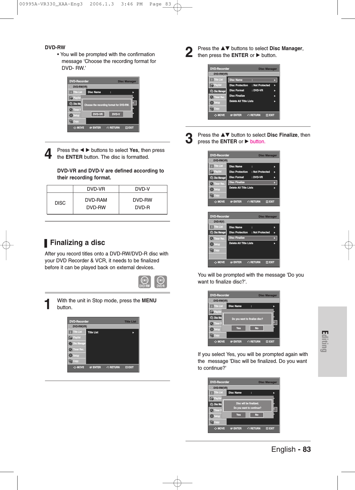 English - 83EditingDVD-RW• You will be prompted with the confirmation message ‘Choose the recording format for DVD- RW.’4Press the œ √ buttons to select Yes, then pressthe ENTER button. The disc is formatted.DVD-VR and DVD-V are defined according totheir recording format.Finalizing a disc After you record titles onto a DVD-RW/DVD-R disc withyour DVD Recorder &amp; VCR, it needs to be finalizedbefore it can be played back on external devices.1With the unit in Stop mode, press the MENU button.DVD-VR DVD-VDVD-RAM DVD-RWDVD-RW DVD-RDISC2Press the …† buttons to select Disc Manager,then press the ENTER or √button.3Press the …† button to select Disc Finalize, thenpress the ENTER or √button.You will be prompted with the message &apos;Do youwant to finalize disc?&apos;.If you select Yes, you will be prompted again withthe  message &apos;Disc will be finalized. Do you wantto continue?&apos;Disc ManagerDVD-RecorderTitle ListPlaylistDisc ManagerTimer Rec.SetupCopyDVD-RW(VR)Disc Name : √√Disc Protection : Not Protected√√Disc Format  : DVD-VR√√Disc Finalize√√Delete All Title Lists √√Disc ManagerDVD-RecorderTitle ListDisc ManagerTimer Rec.SetupCopyDVD-R(V)  Disc Name : √√Disc Protection : Not Protected√√Disc Finalize√√Delete All Title Lists √√Disc ManagerDVD-RecorderTitle ListPlaylistDisc ManagerTimer Rec.SetupCopyDVD-RW(VR)Disc Name : √√Disc Protection : Not Protected√√Disc Format  : DVD-VR√√Disc Finalize√√Delete All Title Lists √√Do you want to finalize disc?Yes NoDisc ManagerDVD-RecorderTitle ListPlaylistDisc ManagerTimer Rec.SetupCopyDVD-RW(VR)Disc Name : √√Disc Protection : Not Protected√√Disc Format  : DVD-VR√√Disc Finalize√√Delete All Title Lists √√Disc will be finalized.Do you want to continue?Yes NoTitle ListDVD-RecorderTitle List√√Title ListPlaylistDisc ManagerTimer Rec.SetupCopyDVD-RW(VR)RETURNENTERMOVE EXITRETURNENTERMOVE EXITRETURNENTERMOVE EXITRETURNENTERMOVE EXITRETURNENTERMOVE EXITDisc ManagerDVD-RecorderTitle ListPlaylistDisc ManagerTimer Rec.SetupCopyDVD-RW(VR)Disc Name : √√Disc Protection : Not Protected√√Disc Format  : DVD-VR√√Disc Finalize√√Delete All Title Lists √√Choose the recording format for DVD-RW.DVD-VR DVD-VRETURNENTERMOVE EXITDisc ManagerDVD-RecorderTitle ListPlaylistDisc ManagerTimer Rec.SetupCopyDVD-RW(VR)Disc Name : √√Disc Protection : Not Protected√√Disc Format  : DVD-VR√√Disc Finalize√√Delete All Title Lists √√RETURNENTERMOVE EXIT00995A-VR330_XAA-Eng3  2006.1.3  3:46 PM  Page 83