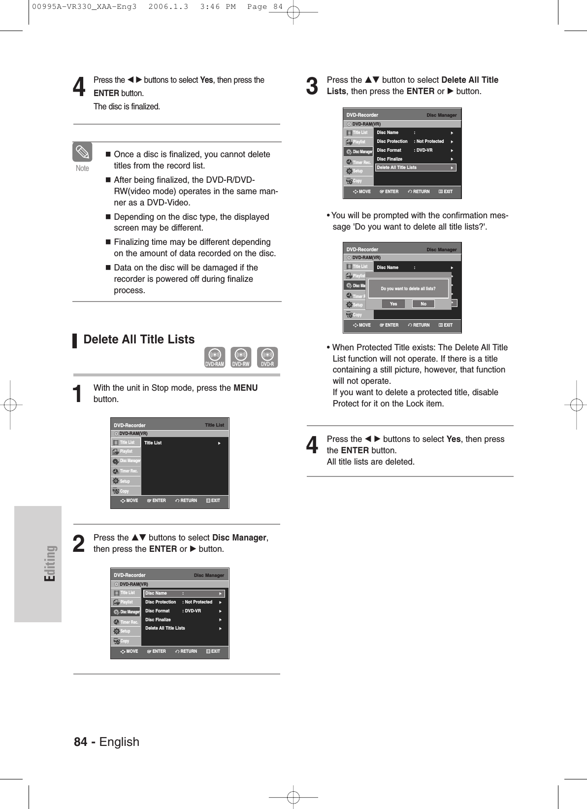 84 - EnglishEditingDelete All Title Lists1With the unit in Stop mode, press the MENU button.2Press the …† buttons to select Disc Manager,then press the ENTER or √button.Once a disc is finalized, you cannot deletetitles from the record list.After being finalized, the DVD-R/DVD-RW(video mode) operates in the same man-ner as a DVD-Video.Depending on the disc type, the displayedscreen may be different.Finalizing time may be different dependingon the amount of data recorded on the disc.Data on the disc will be damaged if therecorder is powered off during finalizeprocess.Note3Press the …† button to select Delete All TitleLists, then press the ENTER or √button.• You will be prompted with the confirmation mes-sage &apos;Do you want to delete all title lists?&apos;.• When Protected Title exists: The Delete All TitleList function will not operate. If there is a titlecontaining a still picture, however, that functionwill not operate. If you want to delete a protected title, disableProtect for it on the Lock item.4Press the œ √ buttons to select Yes, then pressthe ENTER button.All title lists are deleted.Disc ManagerDVD-RecorderTitle ListPlaylistDisc ManagerTimer Rec.SetupCopyDVD-RAM(VR)Disc Name : √√Disc Protection : Not Protected√√Disc Format  : DVD-VR√√Disc Finalize√√Delete All Title Lists √√Disc ManagerDVD-RecorderTitle ListPlaylistDisc ManagerTimer Rec.SetupCopyDVD-RAM(VR)Disc Name : √√Disc Protection : Not Protected√√Disc Format  : DVD-VR√√Disc Finalize√√Delete All Title Lists √√Disc ManagerDVD-RecorderTitle ListPlaylistDisc ManagerTimer Rec.SetupCopyDVD-RAM(VR)Disc Name : √√Disc Protection : Not Protected√√Disc Format  : DVD-VR√√Disc Finalize√√Delete All Title Lists √√Do you want to delete all lists?Yes NoTitle ListDVD-RecorderTitle List√√Title ListPlaylistDisc ManagerTimer Rec.SetupCopyDVD-RAM(VR)RETURNENTERMOVE EXITRETURNENTERMOVE EXITRETURNENTERMOVE EXITRETURNENTERMOVE EXIT4Press the œ √buttons to select Yes, then press theENTER button.The disc is finalized.00995A-VR330_XAA-Eng3  2006.1.3  3:46 PM  Page 84