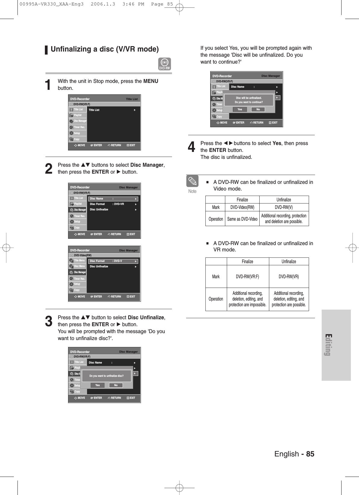 English - 85EditingUnfinalizing a disc (V/VR mode) 1With the unit in Stop mode, press the MENU button.2Press the …† buttons to select Disc Manager,then press the ENTER or √button.3Press the …† button to select Disc Unfinalize,then press the ENTER or √button.You will be prompted with the message &apos;Do youwant to unfinalize disc?&apos;. If you select Yes, you will be prompted again withthe message &apos;Disc will be unfinalized. Do youwant to continue?&apos;4Press the œ √ buttons to select Yes, then pressthe ENTER button.The disc is unfinalized. ■ A DVD-RW can be finalized or unfinalized inVideo mode.■ A DVD-RW can be finalized or unfinalized inVR mode.NoteFinalize UnfinalizeMark DVD-Video(RW) DVD-RW(V)Operation Same as DVD-Video Additional recording, protectionand deletion are possible.Finalize UnfinalizeMark DVD-RW(VR:F) DVD-RW(VR) Additional recording, Additional recording,Operation deletion, editing, and deletion, editing, and  protection are impossible. protection are possible.Disc ManagerDVD-RecorderTitle ListPlaylistDisc ManagerTimer Rec.SetupCopyDVD-RW(VR:F)Disc Name : √√Disc Format  : DVD-VR√√Disc Unfinalize√√Disc ManagerDVD-RecorderTitle ListPlaylistDisc ManagerTimer Rec.SetupCopyDVD-RW(VR:F)Disc Name : √√Disc Format  : DVD-VR√√Disc Unfinalize√√Disc ManagerDVD-RecorderTitle MenuDisc MenuDisc ManagerTimer Rec.SetupCopyDVD-Video(RW)Disc Format  : DVD-V√√Disc Unfinalize√√Do you want to unfinalize disc?Yes NoDisc ManagerDVD-RecorderTitle ListPlaylistDisc ManagerTimer Rec.SetupCopyDVD-RW(VR:F)Disc Name : √√Disc Format  : DVD-VR√√Disc Unfinalize√√Disc will be unfinalized.Do you want to continue?Yes NoTitle ListDVD-RecorderTitle List√√Title ListPlaylistDisc ManagerTimer Rec.SetupCopyDVD-RW(VR:F)RETURNENTERMOVE EXITRETURNENTERMOVE EXITRETURNENTERMOVE EXITRETURNENTERMOVE EXITRETURNENTERMOVE EXIT00995A-VR330_XAA-Eng3  2006.1.3  3:46 PM  Page 85