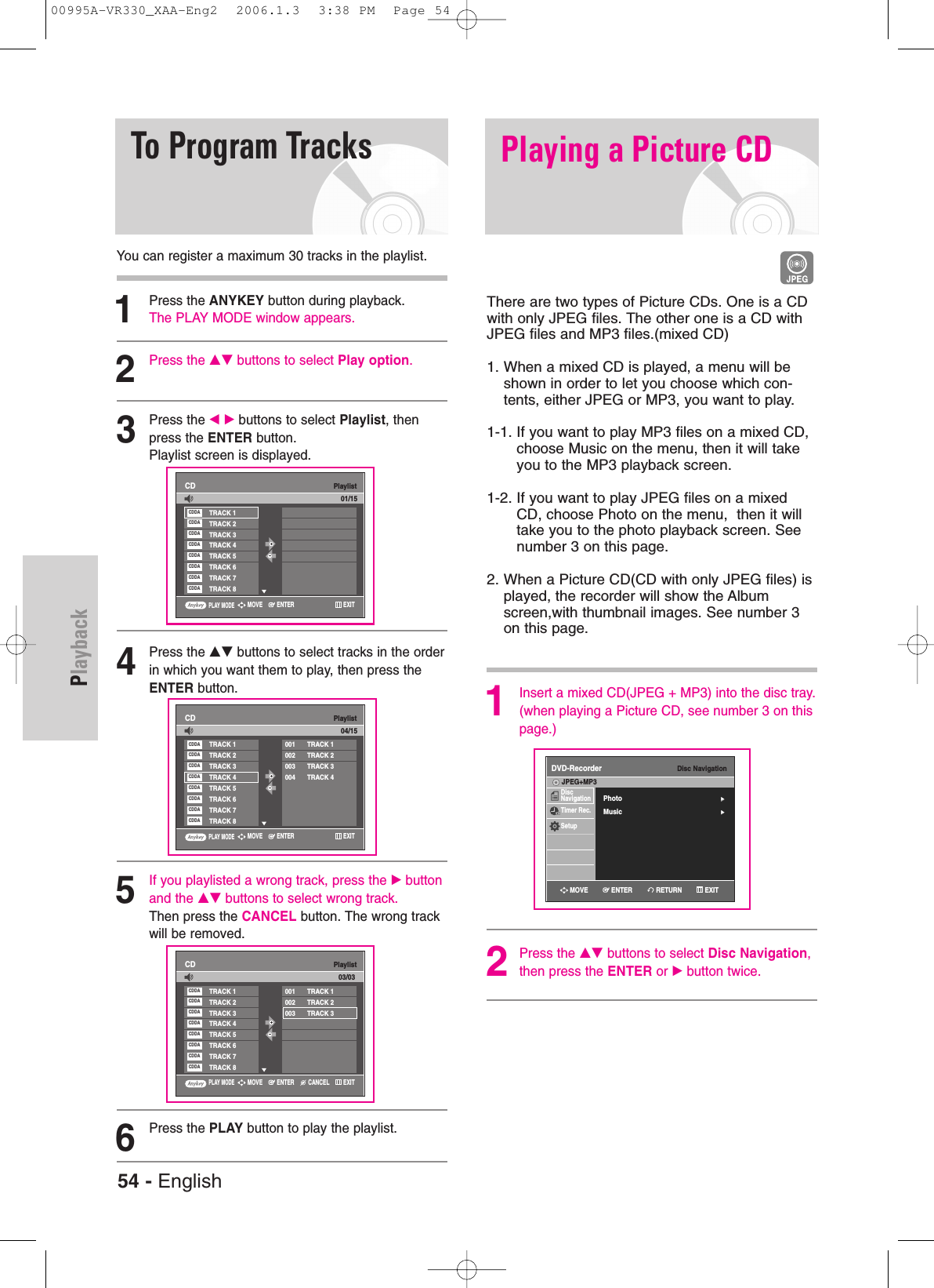 PlaybackYou can register a maximum 30 tracks in the playlist.1Press the ANYKEY button during playback. The PLAY MODE window appears.2Press the …† buttons to select Play option.3Press the œ √ buttons to select Playlist, thenpress the ENTER button.Playlist screen is displayed.4Press the …† buttons to select tracks in the orderin which you want them to play, then press theENTER button.5If you playlisted a wrong track, press the √ buttonand the …† buttons to select wrong track.Then press the CANCEL button. The wrong trackwill be removed. 6Press the PLAY button to play the playlist.To Program TracksPlaylistCDTRACK 1TRACK 2TRACK 3TRACK 4TRACK 5TRACK 6TRACK 7TRACK 8CDDACDDACDDACDDACDDACDDACDDACDDAPlaylistCD001 TRACK 1002 TRACK 2003 TRACK 3004 TRACK 4TRACK 1TRACK 2TRACK 3TRACK 4TRACK 5TRACK 6TRACK 7TRACK 8CDDACDDACDDACDDACDDACDDACDDACDDA04/1501/15Playing a Picture CDThere are two types of Picture CDs. One is a CDwith only JPEG files. The other one is a CD withJPEG files and MP3 files.(mixed CD) 1. When a mixed CD is played, a menu will beshown in order to let you choose which con-tents, either JPEG or MP3, you want to play. 1-1. If you want to play MP3 files on a mixed CD,choose Music on the menu, then it will takeyou to the MP3 playback screen.  1-2. If you want to play JPEG files on a mixedCD, choose Photo on the menu,  then it willtake you to the photo playback screen. Seenumber 3 on this page. 2. When a Picture CD(CD with only JPEG files) isplayed, the recorder will show the Albumscreen,with thumbnail images. See number 3on this page. 1Insert a mixed CD(JPEG + MP3) into the disc tray.(when playing a Picture CD, see number 3 on thispage.)  2Press the …† buttons to select Disc Navigation,then press the ENTER or √button twice. PLAY MODEENTERMOVE EXITPLAY MODEENTERMOVE EXITPlaylistCD001 TRACK 1002 TRACK 2003 TRACK 3TRACK 1TRACK 2TRACK 3TRACK 4TRACK 5TRACK 6TRACK 7TRACK 8CDDACDDACDDACDDACDDACDDACDDACDDA03/03PLAY MODECANCELENTERMOVE EXITDisc NavigationDVD-RecorderDiscNavigationTimer Rec.SetupJPEG+MP3RETURNENTERMOVE EXITPhoto√√Music√√54 - English00995A-VR330_XAA-Eng2  2006.1.3  3:38 PM  Page 54