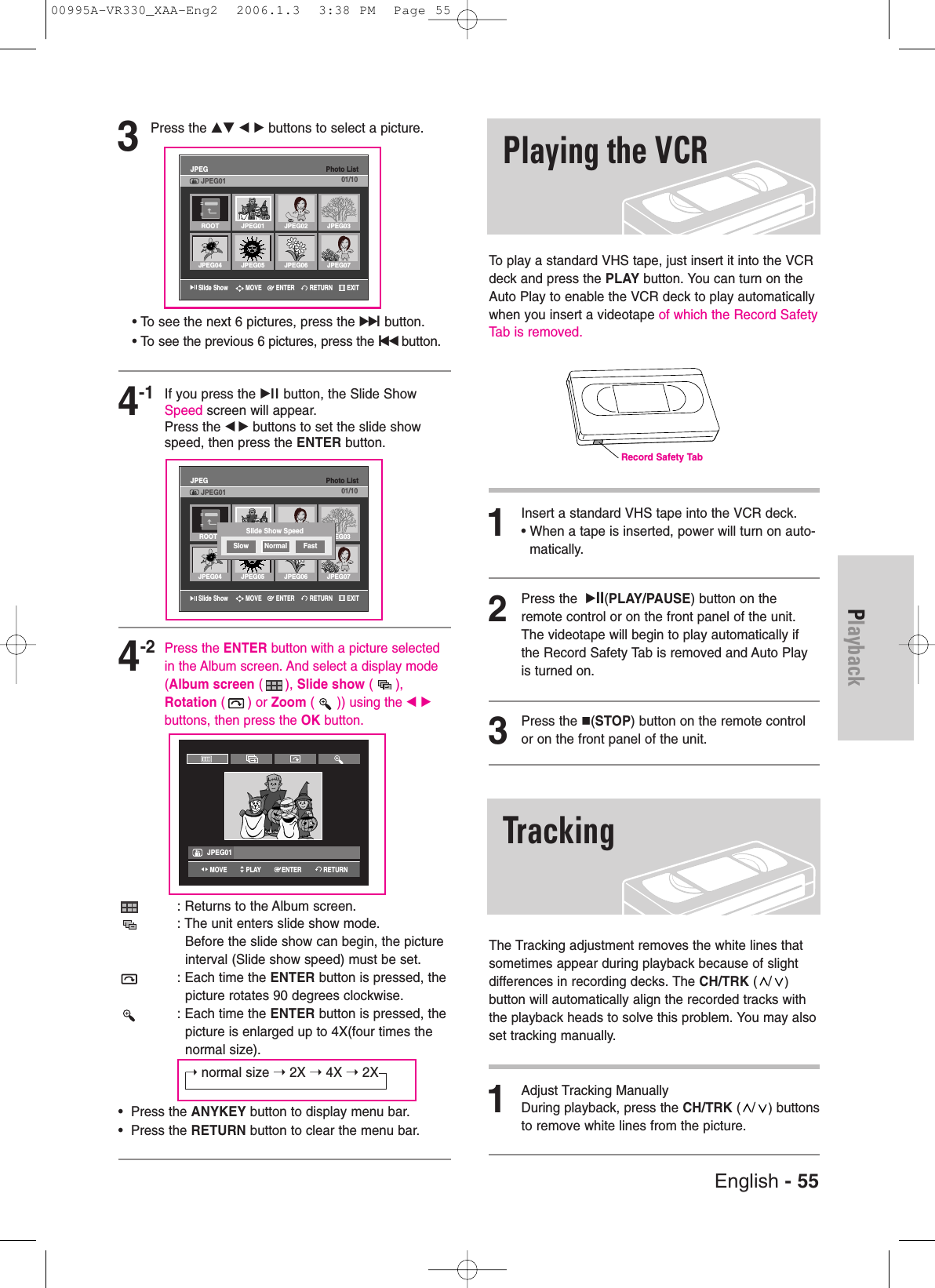 English - 55PlaybackTo play a standard VHS tape, just insert it into the VCRdeck and press the PLAY button. You can turn on theAuto Play to enable the VCR deck to play automaticallywhen you insert a videotape of which the Record SafetyTab is removed. 1Insert a standard VHS tape into the VCR deck.• When a tape is inserted, power will turn on auto-matically.2Press the  √II(PLAY/PAUSE) button on theremote control or on the front panel of the unit.The videotape will begin to play automatically ifthe Record Safety Tab is removed and Auto Playis turned on. 3Press the (STOP) button on the remote controlor on the front panel of the unit.The Tracking adjustment removes the white lines thatsometimes appear during playback because of slightdifferences in recording decks. The CH/TRK (/)button will automatically align the recorded tracks withthe playback heads to solve this problem. You may alsoset tracking manually.1Adjust Tracking ManuallyDuring playback, press the CH/TRK (/)buttonsto remove white lines from the picture.Playing the VCRTrackingRecord Safety Tab3Press the …† œ √ buttons to select a picture.• To see the next 6 pictures, press the√√lbutton.• To see the previous 6 pictures, press the lœœ button.4-1If you press the √ll button, the Slide ShowSpeed screen will appear.Press the œ√ buttons to set the slide showspeed, then press the ENTER button.4-2Press the ENTER button with a picture selectedin the Album screen. And select a display mode(Album screen ( ), Slide show (),Rotation ( ) or Zoom ( )) using the œ √ buttons, then press the OK button.: Returns to the Album screen.: The unit enters slide show mode.Before the slide show can begin, the pictureinterval (Slide show speed) must be set.: Each time the ENTER button is pressed, the picture rotates 90 degrees clockwise.: Each time the ENTER button is pressed, the picture is enlarged up to 4X(four times the normal size).➝ normal size ➝ 2X ➝ 4X ➝ 2X•  Press the ANYKEY button to display menu bar.•  Press the RETURN button to clear the menu bar.Slide ShowPhoto ListJPEGJPEG01 01/10Slide ShowPhoto ListJPEGJPEG01 01/10DVD-RW(VR)JPEG01ROOT JPEG01 JPEG02 JPEG03JPEG04 JPEG05 JPEG06 JPEG07ROOT JPEG03JPEG04 JPEG05 JPEG06 JPEG07Slide Show SpeedSlow Normal FastRETURNENTERMOVE EXITRETURNENTERMOVE EXITENTERPLAYMOVE RETURN00995A-VR330_XAA-Eng2  2006.1.3  3:38 PM  Page 55