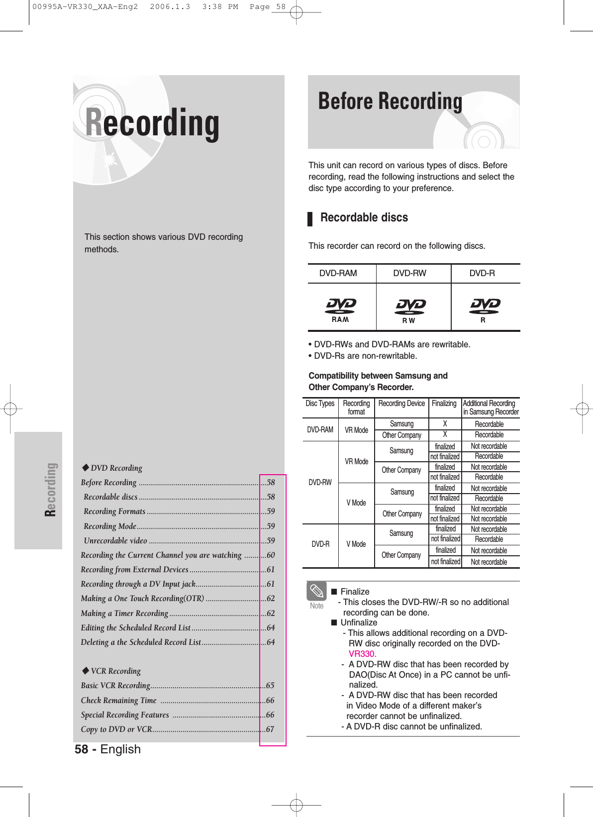 58 - EnglishRecording■Finalize- This closes the DVD-RW/-R so no additionalrecording can be done.■Unfinalize - This allows additional recording on a DVD-RW disc originally recorded on the DVD-VR330. -  A DVD-RW disc that has been recorded byDAO(Disc At Once) in a PC cannot be unfi-nalized.-  A DVD-RW disc that has been recordedin Video Mode of a different maker’s recorder cannot be unfinalized.- A DVD-R disc cannot be unfinalized.NoteRecordingThis section shows various DVD recording methods.Before RecordingThis unit can record on various types of discs. Beforerecording, read the following instructions and select thedisc type according to your preference.Recordable discsThis recorder can record on the following discs.• DVD-RWs and DVD-RAMs are rewritable.• DVD-Rs are non-rewritable.Compatibility between Samsung andOther Company’s Recorder.DVD RecordingBefore Recording ...............................................................58Recordable discs ...............................................................58Recording Formats ...........................................................59Recording Mode................................................................59Unrecordable video ..........................................................59Recording the Current Channel you are watching ...........60Recording from External Devices ......................................61Recording through a DV Input jack...................................61Making a One Touch Recording(OTR) ..............................62Making a Timer Recording ................................................62Editing the Scheduled Record List .....................................64Deleting a the Scheduled Record List................................64VCR RecordingBasic VCR Recording.........................................................65Check Remaining Time  ....................................................66Special Recording Features  ..............................................66Copy to DVD or VCR........................................................67 DVD-RAM DVD-RW DVD-RDisc Types     Recording     Recording Device    Finalizing    Additional Recordingformat in Samsung RecorderDVD-RAM VR ModeVR ModeV ModeV ModeSamsung Other CompanySamsungOther Company SamsungOther Company SamsungOther Company X Xfinalizednot finalizedfinalized not finalizedfinalizednot finalizedfinalizednot finalizedfinalizednot finalizedNot recordableRecordableNot recordableRecordableNot recordableNot recordableNot recordableRecordableNot recordableNot recordableNot recordableRecordablefinalizednot finalizedRecordableRecordableDVD-RWDVD-R00995A-VR330_XAA-Eng2  2006.1.3  3:38 PM  Page 58