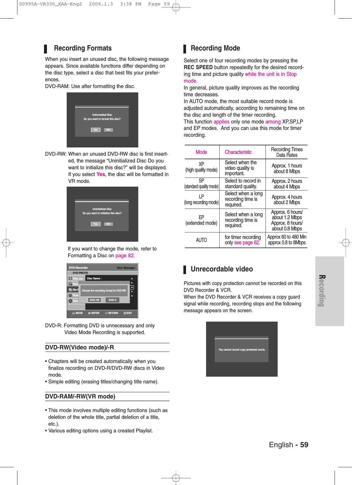 English - 59RecordingRecording FormatsWhen you insert an unused disc, the following messageappears. Since available functions differ depending onthe disc type, select a disc that best fits your prefer-ences.DVD-RAM: Use after formatting the disc.DVD-RW: When an unused DVD-RW disc is first insert-ed, the message “Uninitialized Disc Do youwant to initialize this disc?” will be displayed.If you select Yes, the disc will be formatted inVR mode. If you want to change the mode, refer toFormatting a Disc on page 82.DVD-R: Formatting DVD is unnecessary and only Video Mode Recording is supported.DVD-RW(Video mode)/-R• Chapters will be created automatically when you finalize recording on DVD-R/DVD-RW discs in Videomode.• Simple editing (erasing titles/changing title name).DVD-RAM/-RW(VR mode)• This mode involves multiple editing functions (such asdeletion of the whole title, partial deletion of a title,etc.).• Various editing options using a created Playlist.Recording ModeSelect one of four recording modes by pressing theREC SPEED button repeatedly for the desired record-ing time and picture quality while the unit is in Stopmode. In general, picture quality improves as the recordingtime decreases. In AUTO mode, the most suitable record mode isadjusted automatically, according to remaining time onthe disc and length of the timer recording. This function applies only one mode among XP,SP,LPand EP modes.  And you can use this mode for timerrecording.Unrecordable videoPictures with copy protection cannot be recorded on thisDVD Recorder &amp; VCR.When the DVD Recorder &amp; VCR receives a copy guard signal while recording, recording stops and the followingmessage appears on the screen.Mode CharacteristicXPSelect when the(high quality mode)video quality is important.SPSelect to record in(standard quality mode)standard quality.LPSelect when a long(long recording mode)recording time is required.EPSelect when a long(extended mode)recording time isrequired.AUTOfor timer recording only see page 62.Recording TimesData RatesApprox. 1 hoursabout 8 MbpsApprox. 2 hoursabout 4 MbpsApprox. 4 hoursabout 2 MbpsApprox. 6 hours/about 1.2 MbpsApprox. 8 hours/about 0.8 MbpsApprox 60 to 480 Minapprox 0.8 to 8MbpsNOYesUninitalized DiscDo you want to initialize this disc?Disc ManagerDVD-RecorderDisc Name : √√Clock Set√√Channal√√Langguage√√√√Title ListPlaylistDisc ManagerTimer Rec.SetupDVD-RW(VR)Choose the recording format for DVD-RWDVD-VR DVD-VYou cannot record copy protected movie.RETURNENTERMOVE EXITNOYesUnformatted DiscDo you want to format this disc?00995A-VR330_XAA-Eng2  2006.1.3  3:38 PM  Page 59
