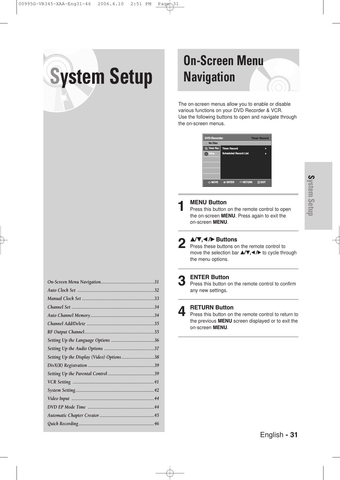 English - 31System SetupSystem Setup On-Screen MenuNavigationThe on-screen menus allow you to enable or disablevarious functions on your DVD Recorder &amp; VCR. Use the following buttons to open and navigate throughthe on-screen menus.1MENU ButtonPress this button on the remote control to openthe on-screen MENU. Press again to exit the on-screen MENU.2…/†,œ /√ ButtonsPress these buttons on the remote control tomove the selection bar …/†,œ /√to cycle throughthe menu options.3ENTER ButtonPress this button on the remote control to confirmany new settings.4RETURN ButtonPress this button on the remote control to return tothe previous MENU screen displayed or to exit theon-screen MENU.On-Screen Menu Navigation..............................................31Auto Clock Set  ..................................................................32Manual Clock Set ..............................................................33Channel Set .......................................................................34Auto Channel Memory.......................................................34Channel Add/Delete ..........................................................35RF Output Channel............................................................35Setting Up the Language Options .....................................36Setting Up the Audio Options ...........................................37Setting Up the Display (Video) Options ............................38DivX(R) Registration .........................................................39Setting Up the Parental Control ........................................39VCR Setting  ......................................................................41System Setting....................................................................42Video Input  .......................................................................44DVD EP Mode Time  .........................................................44Automatic Chapter Creator ...............................................45Quick Recording.................................................................46Timer RecordDVD-RecorderTimer Record√√Scheduled Record List√√No DiscTimer Rec.SetupRETURNENTERMOVE EXIT00995G-VR345-XAA-Eng31-46  2006.4.10  2:51 PM  Page 31