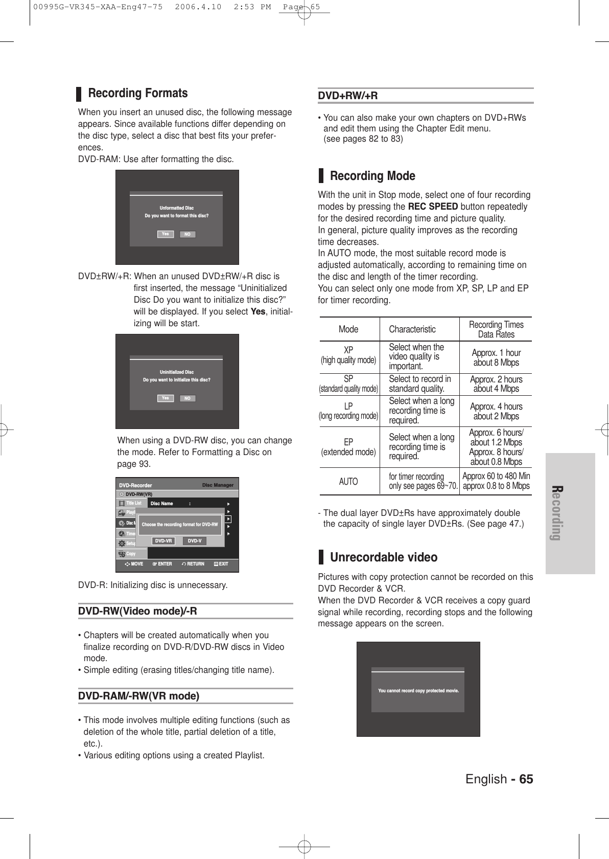 English - 65RecordingRecording FormatsWhen you insert an unused disc, the following messageappears. Since available functions differ depending onthe disc type, select a disc that best fits your prefer-ences.DVD-RAM: Use after formatting the disc.DVD±RW/+R: When an unused DVD±RW/+R disc isfirst inserted, the message “UninitializedDisc Do you want to initialize this disc?”will be displayed. If you select Yes, initial-izing will be start. When using a DVD-RW disc, you can changethe mode. Refer to Formatting a Disc onpage 93.DVD-R: Initializing disc is unnecessary.DVD-RW(Video mode)/-R• Chapters will be created automatically when you finalize recording on DVD-R/DVD-RW discs in Videomode.• Simple editing (erasing titles/changing title name).DVD-RAM/-RW(VR mode)• This mode involves multiple editing functions (such asdeletion of the whole title, partial deletion of a title,etc.).• Various editing options using a created Playlist.DVD+RW/+R• You can also make your own chapters on DVD+RWsand edit them using the Chapter Edit menu. (see pages 82 to 83)Recording ModeWith the unit in Stop mode, select one of four recordingmodes by pressing the REC SPEED button repeatedlyfor the desired recording time and picture quality. In general, picture quality improves as the recordingtime decreases. In AUTO mode, the most suitable record mode isadjusted automatically, according to remaining time onthe disc and length of the timer recording. You can select only one mode from XP, SP, LP and EPfor timer recording.- The dual layer DVD±Rs have approximately doublethe capacity of single layer DVD±Rs. (See page 47.) Unrecordable videoPictures with copy protection cannot be recorded on thisDVD Recorder &amp; VCR.When the DVD Recorder &amp; VCR receives a copy guard signal while recording, recording stops and the followingmessage appears on the screen.Mode CharacteristicXPSelect when the(high quality mode)video quality is important.SPSelect to record in(standard quality mode)standard quality.LPSelect when a long(long recording mode)recording time is required.EPSelect when a long(extended mode)recording time isrequired.AUTO for timer recording only see pages 69~70.Recording TimesData RatesApprox. 1 hourabout 8 MbpsApprox. 2 hoursabout 4 MbpsApprox. 4 hoursabout 2 MbpsApprox. 6 hours/about 1.2 MbpsApprox. 8 hours/about 0.8 MbpsApprox 60 to 480 Minapprox 0.8 to 8 MbpsNOYesUninitialized DiscDo you want to initialize this disc?Disc ManagerDVD-RecorderDisc Name : √√Disc Protection : Not Protected√√Disc Format  : DVD-VR√√Disc Finalize√√Delete All Title Lists √√Title ListPlaylistDisc ManagerTimer Rec.SetupCopyDVD-RW(VR)Choose the recording format for DVD-RWDVD-VR DVD-VYou cannot record copy protected movie.RETURNENTERMOVE EXITNOYesUnformatted DiscDo you want to format this disc?00995G-VR345-XAA-Eng47-75  2006.4.10  2:53 PM  Page 65
