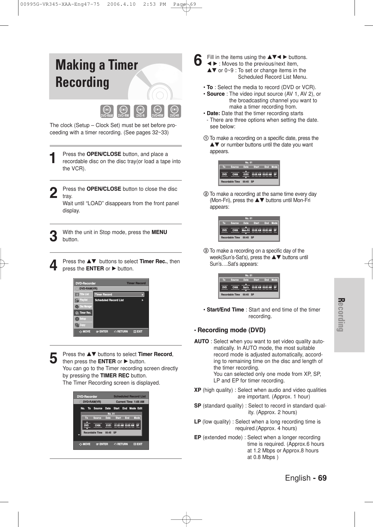 English - 69Recording6Fill in the items using the …†œ √ buttons. œ √ : Moves to the previous/next item,…† or 0~9 : To set or change items in theScheduled Record List Menu. • To : Select the media to record (DVD or VCR).• Source : The video input source (AV 1, AV 2), orthe broadcasting channel you want tomake a timer recording from.• Date: Date that the timer recording starts - There are three options when setting the date.see below:      !To make a recording on a specific date, press the…† or number buttons until the date you wantappears.@To make a recording at the same time every day(Mon-Fri), press the …†buttonsuntil Mon-Friappears: #To make a recording on a specific day of theweek(Sun’s-Sat’s), press the …†buttons untilSun’s….Sat’s appears:• Start/End Time : Start and end time of the timerrecording.•Recording mode (DVD)AUTO : Select when you want to set video quality auto-matically. In AUTO mode, the most suitablerecord mode is adjusted automatically, accord-ing to remaining time on the disc and length ofthe timer recording. You can selected only one mode from XP, SP,LP and EP for timer recording.XP (high quality) : Select when audio and video qualitiesare important. (Approx. 1 hour)SP (standard quality) : Select to record in standard qual-ity. (Approx. 2 hours)LP (low quality) : Select when a long recording time isrequired.(Approx. 4 hours) EP (extended mode) : Select when a longer recordingtime is required. (Approx.6 hoursat 1.2 Mbps or Approx.8 hours at 0.8 Mbps )No. 01Recordable Time    00:45   SPDVD CH06 01/01 03:05 AM 05:05 AM SPTo Source Date Start  End Mode No. 01Recordable Time    00:45   SPDVD CH06 Mon~Fri 03:05 AM 05:05 AM SPTo Source Date Start  End Mode No. 01Recordable Time    00:45   SPDVD CH06 Sun’s 03:05 AM 05:05 AM SPTo Source Date Start  End Mode Making a TimerRecordingThe clock (Setup – Clock Set) must be set before pro-ceeding with a timer recording. (See pages 32~33)1Press the OPEN/CLOSE button, and place arecordable disc on the disc tray(or load a tape intothe VCR).2Press the OPEN/CLOSE button to close the disctray.Wait until “LOAD” disappears from the front paneldisplay.3With the unit in Stop mode, press the MENUbutton.4Press the …† buttons to select Timer Rec., thenpress the ENTER or √ button.5Press the …† buttons to select Timer Record,then press the ENTER or √button.You can go to the Timer recording screen directlyby pressing the TIMER REC button. The Timer Recording screen is displayed.Timer RecordDVD-RecorderTitle ListPlaylistDisc ManagerTimer Rec.SetupCopyDVD-RAM(VR)Timer Record√√Scheduled Record List√√Scheduled Record ListDVD-RecorderDVD-RAM(VR) Current Time  1:05 AMNo.    To    Source    Date    Start    End   Mode  EditNo. 01Recordable Time    00:45   SPDVD CH06 01/01 01:05 AM 03:05 AM SPTo Source Date Start  End Mode RETURNENTERMOVE EXITRETURNENTERMOVE EXIT00995G-VR345-XAA-Eng47-75  2006.4.10  2:53 PM  Page 69