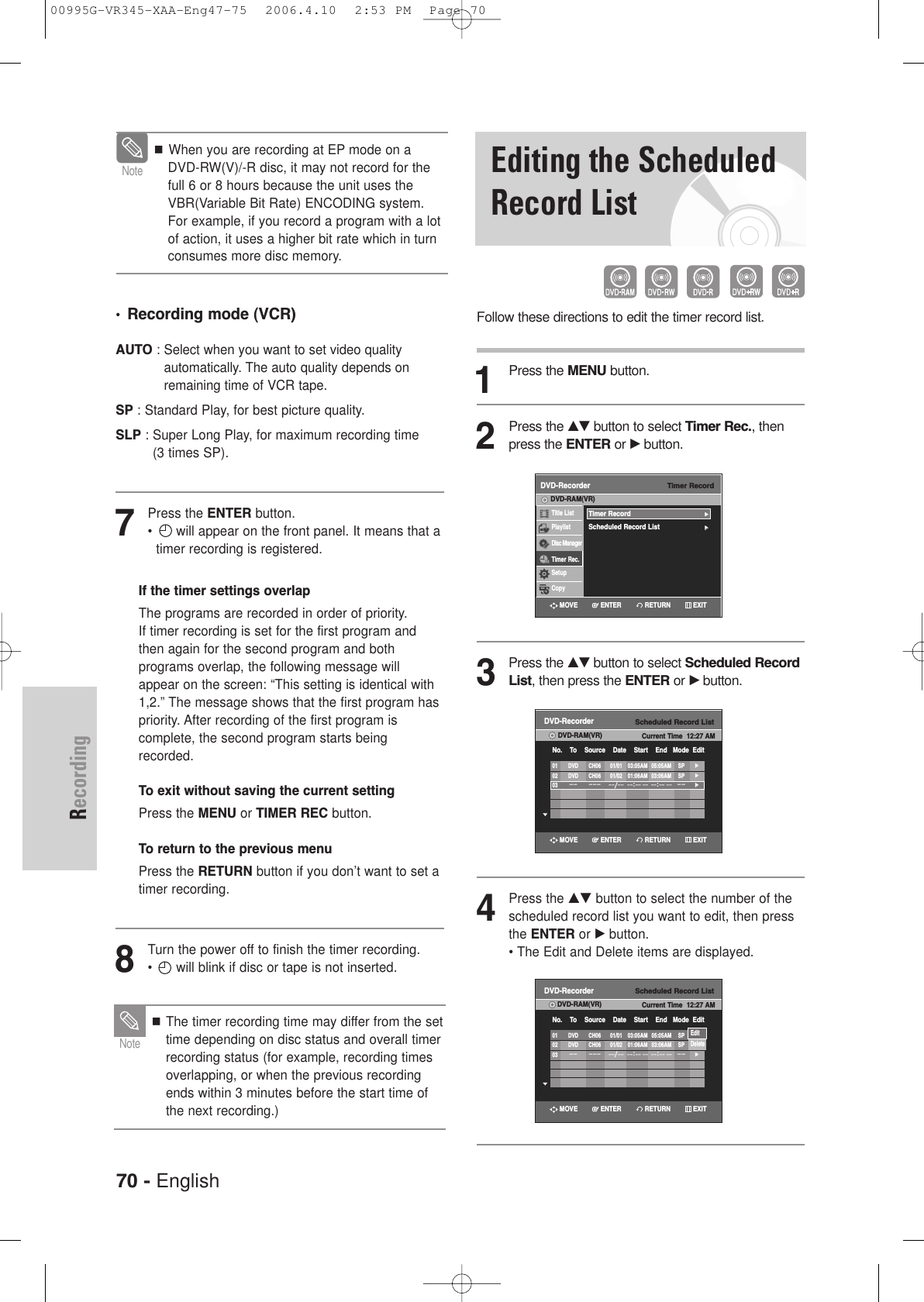 70 - EnglishRecordingEditing the ScheduledRecord ListFollow these directions to edit the timer record list.1Press the MENU button.2Press the …†button to select Timer Rec., thenpress the ENTER or √button.3Press the …†button to select Scheduled RecordList, then press the ENTER or √button.4Press the …† button to select the number of thescheduled record list you want to edit, then pressthe ENTER or √ button.• The Edit and Delete items are displayed.Timer RecordDVD-RecorderTitle ListPlaylistDisc ManagerTimer Rec.SetupCopyDVD-RAM(VR)Timer Record√√Scheduled Record List√√Scheduled Record ListDVD-RecorderDVD-RAM(VR) Current Time  12:27 AMNo.    To    Source    Date    Start    End   Mode  Edit01 DVD CH06 01/01 03:05AM 05:05AM SP√√02 DVD CH06 01/02 01:06AM 03:06AM SP√√03–– ––– ––/––––:–– –– ––:–– ––––√√Scheduled Record ListDVD-RecorderDVD-RAM(VR) Current Time  12:27 AMNo.    To    Source    Date    Start    End   Mode  Edit01 DVD CH06 01/01 03:05AM 05:05AM SP√√02 DVD CH06 01/02 01:06AM 03:06AM SP√√03–– ––– ––/––––:–– –– ––:–– ––––√√EditDeleteRETURNENTERMOVE EXITRETURNENTERMOVE EXITRETURNENTERMOVE EXIT•Recording mode (VCR)AUTO : Select when you want to set video quality automatically. The auto quality depends onremaining time of VCR tape.SP : Standard Play, for best picture quality.SLP : Super Long Play, for maximum recording time (3 times SP).7Press the ENTER button.•  will appear on the front panel. It means that atimer recording is registered.If the timer settings overlapThe programs are recorded in order of priority. If timer recording is set for the first program and then again for the second program and both programs overlap, the following message will appear on the screen: “This setting is identical with 1,2.” The message shows that the first program has priority. After recording of the first program is complete, the second program starts being recorded.To exit without saving the current settingPress the MENU or TIMER REC button.To return to the previous menuPress the RETURN button if you don’t want to set a timer recording.8Turn the power off to finish the timer recording.•  will blink if disc or tape is not inserted.The timer recording time may differ from the settime depending on disc status and overall timerrecording status (for example, recording timesoverlapping, or when the previous recordingends within 3 minutes before the start time ofthe next recording.)NoteWhen you are recording at EP mode on aDVD-RW(V)/-R disc, it may not record for thefull 6 or 8 hours because the unit uses theVBR(Variable Bit Rate) ENCODING system. For example, if you record a program with a lotof action, it uses a higher bit rate which in turnconsumes more disc memory.Note00995G-VR345-XAA-Eng47-75  2006.4.10  2:53 PM  Page 70