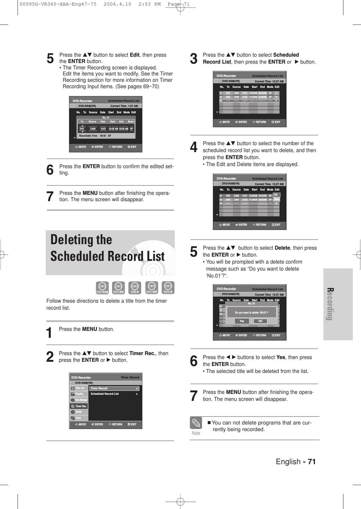 English - 71Recording3Press the …† button to select ScheduledRecord List, then press the ENTER or  √button.4Press the …† button to select the number of thescheduled record list you want to delete, and thenpress the ENTER button.• The Edit and Delete items are displayed.5Press the …† button to select Delete, then pressthe ENTER or √button. • You will be prompted with a delete confirm message such as “Do you want to delete‘No.01’?”.6Press the œ √ buttons to select Yes, then pressthe ENTER button.• The selected title will be deleted from the list.7Press the MENU button after finishing the opera-tion. The menu screen will disappear.You can not delete programs that are cur-rently being recorded.NoteScheduled Record ListDVD-RecorderDVD-RAM(VR) Current Time  12:27 AMNo.    To    Source    Date    Start    End   Mode  Edit01 DVD CH06 01/01 03:05AM 05:05AM SP√√02 DVD CH06 01/02 01:06AM 03:06AM SP√√03–– ––– ––/––––:–– –– ––:–– ––––√√Scheduled Record ListDVD-RecorderDVD-RAM(VR) Current Time  12:27 AMNo.    To    Source    Date    Start    End   Mode  Edit01 DVD CH06 01/01 03:05AM 05:05AM SP√√02 DVD CH06 01/01 01:06AM 03:06AM SP√√03 /              :              :        √√Scheduled Record ListDVD-RecorderDVD-RAM(VR) Current Time  12:27 AMNo.    To    Source    Date    Start    End   Mode  Edit01 DVD CH06 01/01 03:05AM 05:05AM SP√√02 DVD CH06 01/02 01:06AM 03:06AM SP√√03–– ––– ––/––––:–– –– ––:–– ––––√√EditDeleteRETURNENTERMOVE EXITRETURNENTERMOVE EXITScheduled Record ListDVD-RecorderDVD-RAM(VR) Current Time  12:27 AMNo.    To    Source    Date    Start    End   Mode  Edit01 DVD CH06 01/01 03:05AM 05:05AM SP√√02 DVD CH06 01/02 01:06AM 03:06AM SP√√03–– ––– ––/––––:–– –– ––:–– ––––√√RETURNENTERMOVE EXITDo you want to delete ‘N0.01’?No. 01Yes NO5Press the …† button to select Edit, then pressthe ENTER button.• The Timer Recording screen is displayed. Edit the items you want to modify. See the TimerRecording section for more information on TimerRecording Input items. (See pages 69~70)6Press the ENTER button to confirm the edited set-ting.7Press the MENU button after finishing the opera-tion. The menu screen will disappear.Scheduled Record ListDVD-RecorderDVD-RAM(VR) Current Time  1:07 AMNo.    To    Source    Date    Start    End   Mode  EditNo. 01Recordable Time    00:45   SPDVD CH06 01/01 03:05 AM 05:05 AM SPTo Source Date Start  End Mode Deleting theScheduled Record ListFollow these directions to delete a title from the timerrecord list.1Press the MENU button.2Press the …† button to select Timer Rec., thenpress the ENTER or √button.Timer RecordDVD-RecorderTitle ListPlaylistDisc ManagerTimer Rec.SetupCopyDVD-RAM(VR)Timer Record√√Scheduled Record List√√RETURNENTERMOVE EXITRETURNENTERMOVE EXIT00995G-VR345-XAA-Eng47-75  2006.4.10  2:53 PM  Page 71