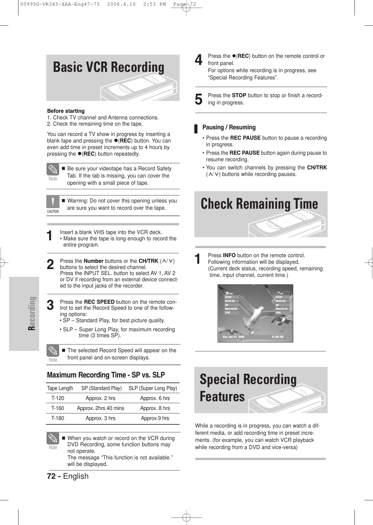 72 - EnglishRecording4Press the (REC) button on the remote control orfront panel.For options while recording is in progress, see“Special Recording Features”. 5Press the STOP button to stop or finish a record-ing in progress. 1Press INFO button on the remote control. Following information will be displayed.(Current deck status, recording speed, remainingtime, input channel, current time.)Check Remaining TimePausing / Resuming• Press the REC PAUSE button to pause a recordingin progress.• Press the REC PAUSE button again during pause toresume recording.• You can switch  channels  by  pressing  the  CH/TRK( / ) buttons while recording pauses.STOP00:01:06XPRem 00:26CH6Sun Jan 01. 2006 01:08 AM-RAMSTOP00:01:32SPRem 01:41CH6VCRSpecial RecordingFeaturesWhile a recording is in progress, you can watch a dif-ferent media, or add recording time in preset incre-ments. (for example, you can watch VCR playbackwhile recording from a DVD and vice-versa)Basic VCR RecordingBefore starting1. Check TV channel and Antenna connections.2. Check the remaining time on the tape.You can record a TV show in progress by inserting ablank tape and pressing the (REC) button. You caneven add time in preset increments up to 4 hours bypressing the (REC) button repeatedly.1Insert a blank VHS tape into the VCR deck.• Make sure the tape is long enough to record theentire program. 2Press the Number buttons or the CH/TRK (/) buttons to select the desired channel. Press the INPUT SEL. button to select AV 1, AV 2or DV if recording from an external device connect-ed to the input jacks of the recorder.3Press the REC SPEED button on the remote con-trol to set the Record Speed to one of the follow-ing options:• SP – Standard Play, for best picture quality.• SLP – Super Long Play, for maximum recordingtime (3 times SP).  Be sure your videotape has a Record SafetyTab. If the tab is missing, you can cover theopening with a small piece of tape. Warning: Do not cover this opening unless youare sure you want to record over the tape. NoteCAUTIONWhen you watch or record on the VCR duringDVD Recording, some function buttons maynot operate.The message “This function is not available.”will be displayed.NoteMaximum Recording Time - SP vs. SLPTape Length      SP (Standard Play)     SLP (Super Long Play)T-120  Approx. 2 hrs Approx. 6 hrsT-160 Approx. 2hrs 40 mins Approx. 8 hrsT-180 Approx. 3 hrs Approx.9 hrs The selected Record Speed will appear on thefront panel and on-screen displays.Note00995G-VR345-XAA-Eng47-75  2006.4.10  2:53 PM  Page 72