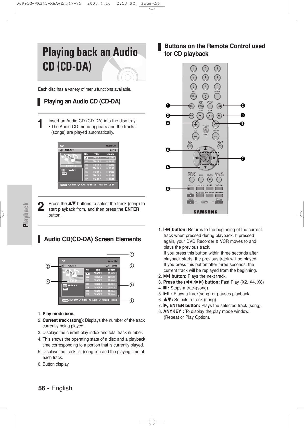 56 - EnglishPlaybackButtons on the Remote Control usedfor CD playback1. lœœbutton: Returns to the beginning of the currenttrack when pressed during playback. If pressedagain, your DVD Recorder &amp; VCR moves to andplays the previous track. If you press this button within three seconds afterplayback starts, the previous track will be played. If you press this button after three seconds, the current track will be replayed from the beginning.2. √√lbutton: Plays the next track.3. Press the (œœœœ /√√√√) button: Fast Play (X2, X4, X8)4. ■:Stops a track(song).5. √ll : Plays a track(song) or pauses playback.6. ……††:Selects a track (song).7. √√, ENTER button: Plays the selected track (song).8. ANYKEY : To display the play mode window. (Repeat or Play Option).Playing back an AudioCD (CD-DA)Each disc has a variety of menu functions available.Playing an Audio CD (CD-DA)1Insert an Audio CD (CD-DA) into the disc tray.• The Audio CD menu appears and the tracks(songs) are played automatically.2Press the ……††buttons to select the track (song) tostart playback from, and then press the ENTERbutton.Audio CD(CD-DA) Screen Elements1. Play mode icon.2. Current track (song): Displays the number of the trackcurrently being played.3. Displays the current play index and total track number.4. This shows the operating state of a disc and a playbacktime corresponding to a portion that is currently played.5. Displays the track list (song list) and the playing time ofeach track.6. Button displayMusic ListCDTRACK 1√√0:00:15TRACK 1 00:03:50002 TRACK 2 00:04:00003 TRACK 3 00:03:49004 TRACK 4 00:03:47005 TRACK 5 00:04:29006 TRACK 6 00:03:44007 TRACK 7 00:03:44No. Title LengthTRACK 1 01/15CDDAPLAY MODERETURNENTERMOVE EXITMusic ListCDTRACK 1√√0:00:15TRACK 1 00:03:50002 TRACK 2 00:04:00003 TRACK 3 00:03:49004 TRACK 4 00:03:47005 TRACK 5 00:04:29006 TRACK 6 00:03:44007 TRACK 7 00:03:44No. Title LengthTRACK 1 01/15CDDA@^%#!$PLAY MODERETURNENTERMOVE EXIT661273345800995G-VR345-XAA-Eng47-75  2006.4.10  2:53 PM  Page 56
