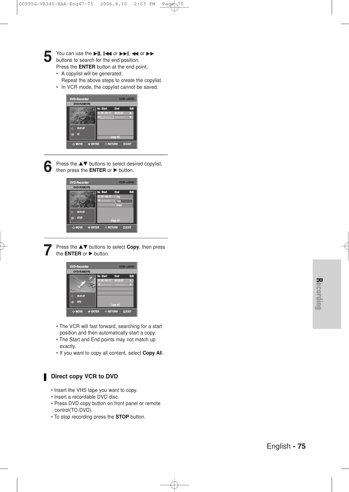 English - 75Recording5You can use the √II, Iœœ or √√I, œœ or √√buttons to search for the end position. Press the ENTER button at the end point.• A copylist will be generated.Repeat the above steps to create the copylist.• In VCR mode, the copylist cannot be saved.6Press the …† buttons to select desired copylist,then press the ENTER or √button.7Press the …† buttons to select Copy, then pressthe ENTER or √ button. • The VCR will fast forward, searching for a startposition and then automatically start a copy.• The Start and End points may not match upexactly. • If you want to copy all content, select Copy All.Direct copy VCR to DVD• Insert the VHS tape you want to copy.• Insert a recordable DVD disc.• Press DVD copy button on front panel or remotecontrol(TO DVD).• To stop recording press the STOP button.VCR--&gt;DVDDVD-Recorder01 00: 00: 37     00:03:45√√02      :    : :     :√√Copy AllNo.  Start EndEditDVD-RAM(VR)00:01:07FFVCR--&gt;DVDDVD-Recorder01 00: 00: 37     00:03:45√√02      :    : :     :√√Copy AllNo.  Start EndEditDVD-RAM(VR)00:01:07RPSVCR--&gt;DVDDVD-Recorder01 00: 00: 37     00:03:45√√02      :    : :     :√√Copy AllNo.  Start EndEditDVD-RAM(VR)00:01:07STOPPlayCopyDeleteRETURNENTERMOVE EXITRETURNENTERMOVE EXITRETURNENTERMOVE EXIT00995G-VR345-XAA-Eng47-75  2006.4.10  2:53 PM  Page 75