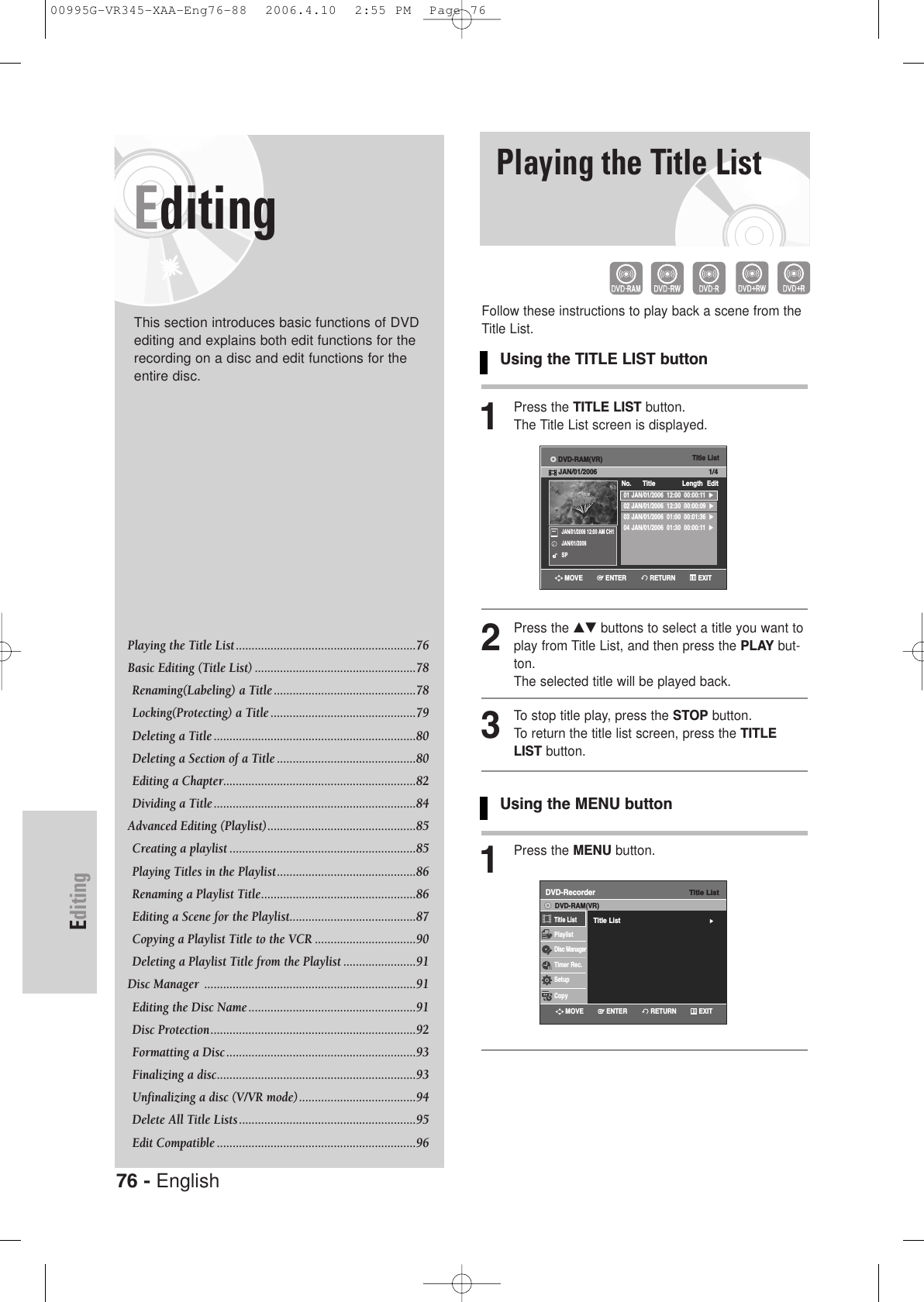 76 - EnglishEditingEditingThis section introduces basic functions of DVDediting and explains both edit functions for therecording on a disc and edit functions for theentire disc.Playing the Title List .........................................................76 Basic Editing (Title List) ...................................................78Renaming(Labeling) a Title .............................................78Locking(Protecting) a Title ..............................................79Deleting a Title ................................................................80Deleting a Section of a Title ............................................80Editing a Chapter.............................................................82Dividing a Title................................................................84Advanced Editing (Playlist)...............................................85Creating a playlist ...........................................................85Playing Titles in the Playlist............................................86Renaming a Playlist Title.................................................86Editing a Scene for the Playlist........................................87Copying a Playlist Title to the VCR ................................90Deleting a Playlist Title from the Playlist .......................91Disc Manager  ...................................................................91Editing the Disc Name .....................................................91Disc Protection.................................................................92 Formatting a Disc ............................................................93 Finalizing a disc...............................................................93Unfinalizing a disc (V/VR mode).....................................94Delete All Title Lists........................................................95Edit Compatible ...............................................................96Playing the Title ListFollow these instructions to play back a scene from theTitle List.Using the TITLE LIST button1Press the TITLE LIST button.The Title List screen is displayed.2Press the …† buttons to select a title you want toplay from Title List, and then press the PLAY but-ton.The selected title will be played back.3To stop title play, press the STOP button.To return the title list screen, press the TITLELIST button.Using the MENU button1Press the MENU button.Title List01 JAN/01/2006  12:00  00:00:11  √√02 JAN/01/2006  12:30  00:00:09  √√03 JAN/01/2006  01:00  00:01:36  √√04 JAN/01/2006  01:30  00:00:11  √√No.      Title Length EditDVD-RAM(VR)JAN/01/2006 1/4JAN/01/2006 12:00 AM CH1JAN/01/2006SPRETURNENTERMOVE EXITTitle ListDVD-RecorderTitle List√√Title ListPlaylistDisc ManagerTimer Rec.SetupCopyDVD-RAM(VR)RETURNENTERMOVE EXIT00995G-VR345-XAA-Eng76-88  2006.4.10  2:55 PM  Page 76