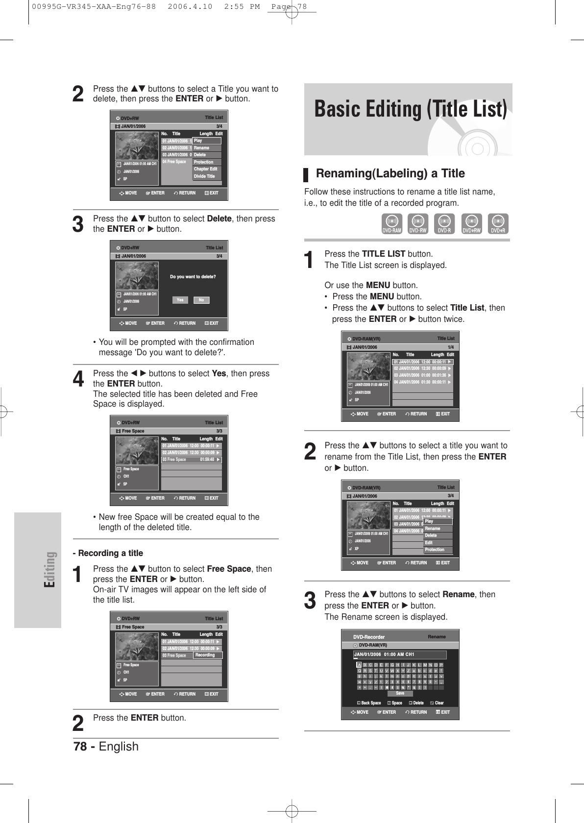78 - EnglishEditing2Press the …† buttons to select a Title you want todelete, then press the ENTER or √button.3Press the …† button to select Delete, then pressthe ENTER or √button.• You will be prompted with the confirmation message &apos;Do you want to delete?&apos;.4Press the œ√buttons to select Yes, then pressthe ENTER button.The selected title has been deleted and FreeSpace is displayed.• New free Space will be created equal to thelength of the deleted title.- Recording a title1Press the …† button to select Free Space, thenpress the ENTER or √button.On-air TV images will appear on the left side ofthe title list.2Press the ENTER button.Title List01 JAN/01/2006  12:00  00:04:48  √√02 JAN/01/2006  12:30  00:01:47  √√03 JAN/01/2006  01:00  00:49:57  √√04 Free Space 01:13:08  √√No.    Title Length Edit3/4JAN/01/2006 01:00 AM CH1JAN/01/2006SPRETURNENTERMOVE EXITDVD+RWJAN/01/2006PlayRenameDeleteProtectionChapter EditDivide TitleTitle List01 JAN/01/2006  12:00  00:00:11  √√02 JAN/01/2006  12:30  00:00:09  √√03 Free Space 01:59:40√√No.    Title Length Edit3/3Free SpaceCH1SPRecordingRETURNENTERMOVE EXITDVD+RWFree SpaceTitle List01 JAN/01/2006  12:00  00:00:11  √√02 JAN/01/2006  12:30  00:00:09  √√03 Free Space 01:59:40√√No.    Title Length Edit3/3Free SpaceCH1SPRETURNENTERMOVE EXITDVD+RWFree SpaceTitle ListDo you want to delete?3/4JAN/01/2006 01:00 AM CH1JAN/01/2006SPNoYesRETURNENTERMOVE EXITDVD+RWJAN/01/2006Basic Editing (Title List)Renaming(Labeling) a TitleFollow these instructions to rename a title list name,i.e., to edit the title of a recorded program.1Press the TITLE LIST button.The Title List screen is displayed.Or use the MENU button.•  Press the MENU button.•  Press the …† buttons to select Title List, then press the ENTER or √button twice.2Press the …† buttons to select a title you want torename from the Title List, then press the ENTERor √button.3Press the …† buttons to select Rename, thenpress the ENTER or √button.The Rename screen is displayed. Title List01 JAN/01/2006  12:00  00:00:11  √√02 JAN/01/2006  12:30  00:00:09  √√03 JAN/01/2006  01:00  00:01:36  √√04 JAN/01/2006  01:30  00:00:11  √√No.      Title Length Edit1/4JAN/01/2006 01:00 AM CH1JAN/01/2006SPTitle List01 JAN/01/2006  12:00  00:00:11  √√02 JAN/01/2006  12:30  00:00:09  √√03 JAN/01/2006  01:00  00:01:36  √√04 JAN/01/2006  01:30  00:00:11  √√No.    Title Length Edit3/4JAN/01/2006 01:00 AM CH1JAN/01/2006XPPlayRenameDeleteEditProtectionRETURNENTERMOVE EXITRETURNENTERMOVE EXITDVD-RAM(VR)JAN/01/2006DVD-RAM(VR)JAN/01/2006RenameDVD-RecorderDVD-RAM(VR)Back Space SpaceSaveDelete ClearJAN/01/2006  01:00 AM CH1RETURNENTERMOVE EXIT00995G-VR345-XAA-Eng76-88  2006.4.10  2:55 PM  Page 78