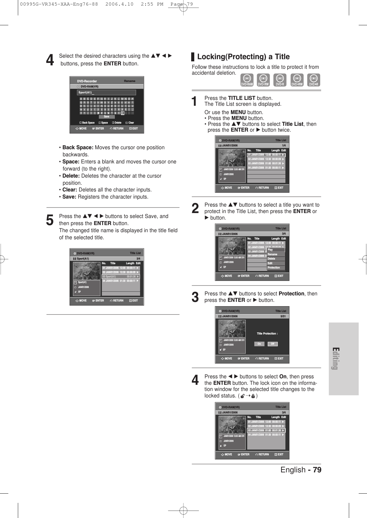 English - 79EditingLocking(Protecting) a TitleFollow these instructions to lock a title to protect it fromaccidental deletion.1Press the TITLE LIST button.The Title List screen is displayed.Or use the MENU button.• Press the MENU button.• Press the …† buttons to select Title List, then press the ENTER or √button twice.2Press the …† buttons to select a title you want toprotect in the Title List, then press the ENTER or√button.3Press the …† buttons to select Protection, thenpress the ENTER or √button. 4Press the œ √ buttons to select On, then pressthe ENTER button. The lock icon on the informa-tion window for the selected title changes to thelocked status. ( ➝)Title List01 JAN/01/2006  12:00  00:00:11  √√02 JAN/01/2006  12:30  00:00:09  √√03 JAN/01/2006  01:00  00:01:36  √√04 JAN/01/2006  01:30  00:00:11  √√No.    Title Length Edit3/4JAN/01/2006 12:00 AM CH1JAN/01/2006EPPlayRenameDeleteEditProtectionTitle ListTitle Protection :5/31JAN/01/2006 12:00 AM CH1JAN/01/2006EPOffOnTitle List01 JAN/01/2006  12:00  00:00:11  √√02 JAN/01/2006  12:30  00:00:09  √√03 JAN/01/2006  01:00  00:01:36  √√04 JAN/01/2006  01:30  00:00:11  √√No.      Title Length Edit3/4JAN/01/2006 12:00 AM CH1JAN/01/2006EPTitle List01 JAN/01/2006  12:00  00:00:11  √√02 JAN/01/2006  12:30  00:00:09  √√03 JAN/01/2006  01:00  00:01:36  √√04 JAN/01/2006  01:30  00:00:11  √√No.      Title Length Edit1/4JAN/01/2006 12:00 AM CH1JAN/01/2006SPRETURNENTERMOVE EXITRETURNENTERMOVE EXITRETURNENTERMOVE EXITRETURNENTERMOVE EXITDVD-RAM(VR)JAN/01/2006DVD-RAM(VR)JAN/01/2006DVD-RAM(VR)JAN/01/2006DVD-RAM(VR)JAN/01/20064Select the desired characters using the …† œ √buttons, press the ENTER button.• Back Space: Moves the cursor one position backwards.• Space: Enters a blank and moves the cursor one forward (to the right).• Delete: Deletes the character at the cursorposition.• Clear: Deletes all the character inputs.• Save: Registers the character inputs.5Press the …† œ √ buttons to select Save, andthen press the ENTER button.The changed title name is displayed in the title fieldof the selected title.Title List01 JAN/01/2006  12:00  00:00:11  √√02 JAN/01/2006  12:30  00:00:09  √√03 Sport(A1)                 00:01:36  √√04 JAN/01/2006  01:30  00:00:11  √√No.      Title Length Edit3/4Sport(A1)JAN/01/2006XPRETURNENTERMOVE EXITDVD-RAM(VR)Sport(A1)RenameDVD-RecorderDVD-RAM(VR)Back Space SpaceSaveDelete ClearSport(A1)RETURNENTERMOVE EXIT00995G-VR345-XAA-Eng76-88  2006.4.10  2:55 PM  Page 79